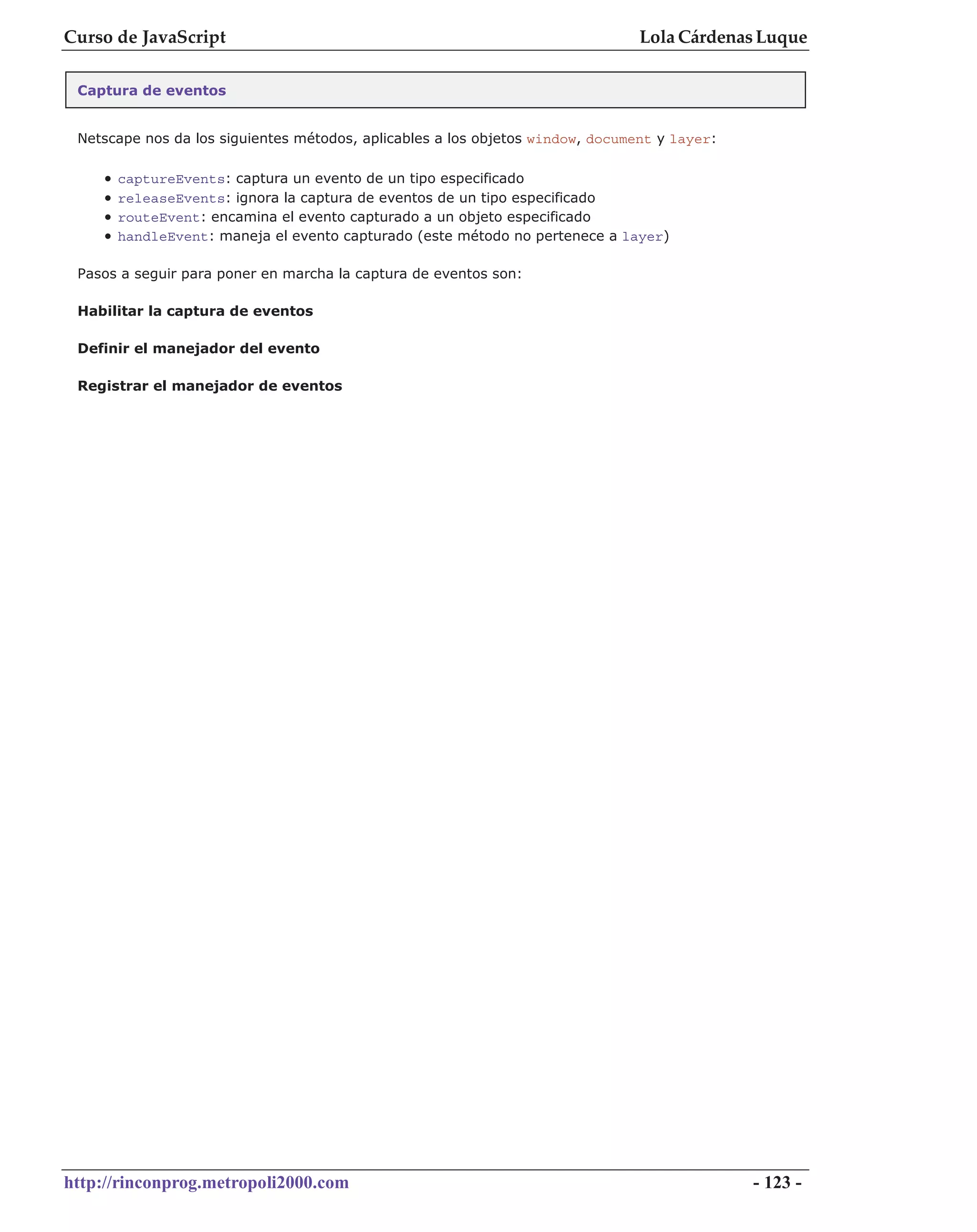 Curso de JavaScript                                                             Lola Cárdenas Luque

 Captura de eventos


 Netscape nos da los siguientes métodos, aplicables a los objetos window, document y layer:

    •   captureEvents: captura un evento de un tipo especificado
    •   releaseEvents: ignora la captura de eventos de un tipo especificado
    •   routeEvent: encamina el evento capturado a un objeto especificado
    •   handleEvent: maneja el evento capturado (este método no pertenece a layer)

 Pasos a seguir para poner en marcha la captura de eventos son:

 Habilitar la captura de eventos

 Definir el manejador del evento

 Registrar el manejador de eventos




http://rinconprog.metropoli2000.com                                                           - 123 -
 