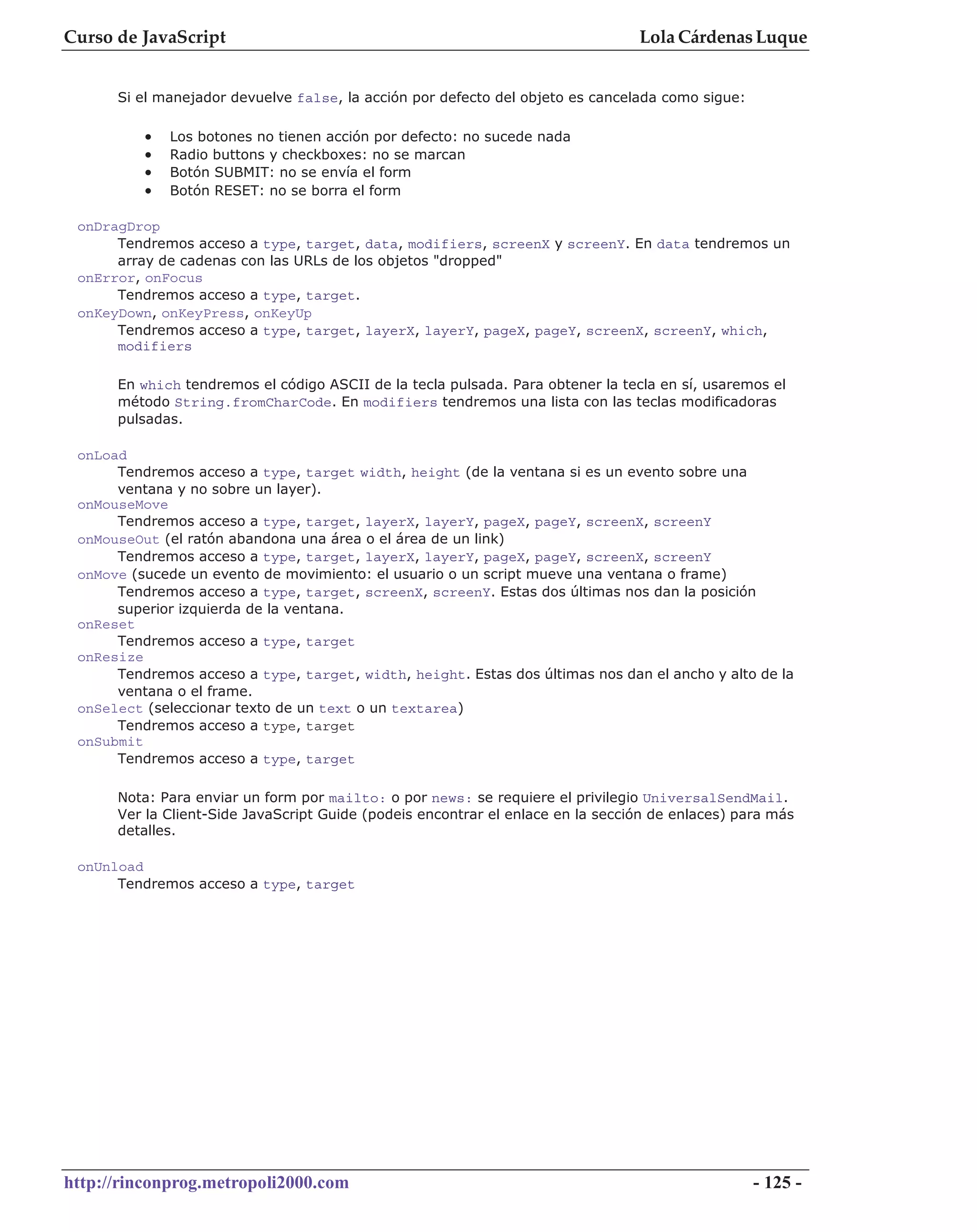 Curso de JavaScript                                                              Lola Cárdenas Luque


      Si el manejador devuelve false, la acción por defecto del objeto es cancelada como sigue:

          •   Los botones no tienen acción por defecto: no sucede nada
          •   Radio buttons y checkboxes: no se marcan
          •   Botón SUBMIT: no se envía el form
          •   Botón RESET: no se borra el form

 onDragDrop
      Tendremos acceso a type, target, data, modifiers, screenX y screenY. En data tendremos un
      array de cadenas con las URLs de los objetos "dropped"
 onError, onFocus
      Tendremos acceso a type, target.
 onKeyDown, onKeyPress, onKeyUp
      Tendremos acceso a type, target, layerX, layerY, pageX, pageY, screenX, screenY, which,
      modifiers

      En which tendremos el código ASCII de la tecla pulsada. Para obtener la tecla en sí, usaremos el
      método String.fromCharCode. En modifiers tendremos una lista con las teclas modificadoras
      pulsadas.

 onLoad
      Tendremos acceso a type, target width, height (de la ventana si es un evento sobre una
      ventana y no sobre un layer).
 onMouseMove
      Tendremos acceso a type, target, layerX, layerY, pageX, pageY, screenX, screenY
 onMouseOut (el ratón abandona una área o el área de un link)
      Tendremos acceso a type, target, layerX, layerY, pageX, pageY, screenX, screenY
 onMove (sucede un evento de movimiento: el usuario o un script mueve una ventana o frame)
      Tendremos acceso a type, target, screenX, screenY. Estas dos últimas nos dan la posición
      superior izquierda de la ventana.
 onReset
      Tendremos acceso a type, target
 onResize
      Tendremos acceso a type, target, width, height. Estas dos últimas nos dan el ancho y alto de la
      ventana o el frame.
 onSelect (seleccionar texto de un text o un textarea)
      Tendremos acceso a type, target
 onSubmit
      Tendremos acceso a type, target

      Nota: Para enviar un form por mailto: o por news: se requiere el privilegio UniversalSendMail.
      Ver la Client-Side JavaScript Guide (podeis encontrar el enlace en la sección de enlaces) para más
      detalles.

 onUnload
      Tendremos acceso a type, target




http://rinconprog.metropoli2000.com                                                               - 125 -
 