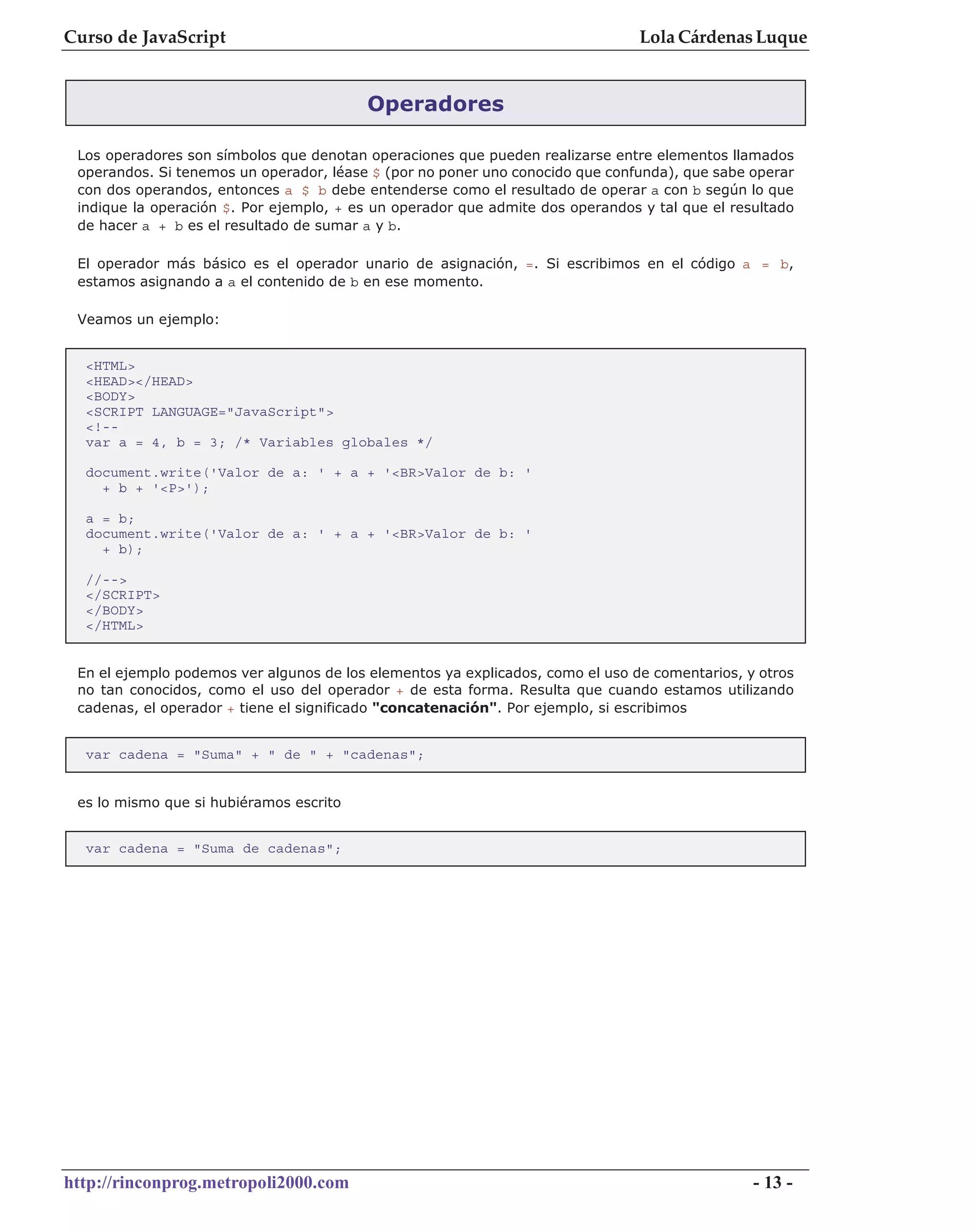 Curso de JavaScript                                                             Lola Cárdenas Luque


                                         Operadores

 Los operadores son símbolos que denotan operaciones que pueden realizarse entre elementos llamados
 operandos. Si tenemos un operador, léase $ (por no poner uno conocido que confunda), que sabe operar
 con dos operandos, entonces a $ b debe entenderse como el resultado de operar a con b según lo que
 indique la operación $. Por ejemplo, + es un operador que admite dos operandos y tal que el resultado
 de hacer a + b es el resultado de sumar a y b.

 El operador más básico es el operador unario de asignación, =. Si escribimos en el código a = b,
 estamos asignando a a el contenido de b en ese momento.

 Veamos un ejemplo:


  <HTML>
  <HEAD></HEAD>
  <BODY>
  <SCRIPT LANGUAGE="JavaScript">
  <!--
  var a = 4, b = 3; /* Variables globales */

  document.write('Valor de a: ' + a + '<BR>Valor de b: '
    + b + '<P>');

  a = b;
  document.write('Valor de a: ' + a + '<BR>Valor de b: '
    + b);

  //-->
  </SCRIPT>
  </BODY>
  </HTML>


 En el ejemplo podemos ver algunos de los elementos ya explicados, como el uso de comentarios, y otros
 no tan conocidos, como el uso del operador + de esta forma. Resulta que cuando estamos utilizando
 cadenas, el operador + tiene el significado "concatenación". Por ejemplo, si escribimos


  var cadena = "Suma" + " de " + "cadenas";


 es lo mismo que si hubiéramos escrito


  var cadena = "Suma de cadenas";




http://rinconprog.metropoli2000.com                                                             - 13 -
 