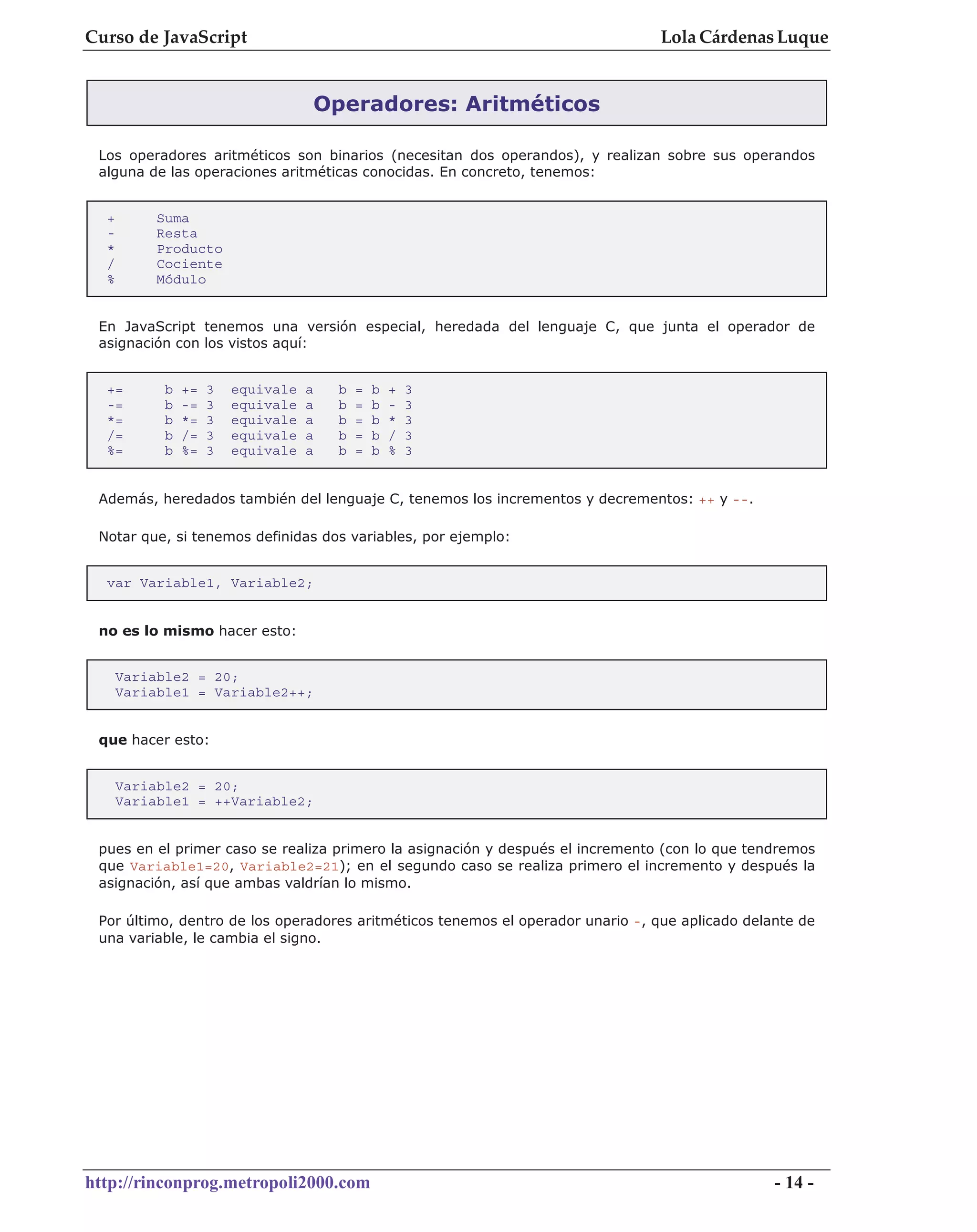 Curso de JavaScript                                                              Lola Cárdenas Luque


                                    Operadores: Aritméticos

 Los operadores aritméticos son binarios (necesitan dos operandos), y realizan sobre sus operandos
 alguna de las operaciones aritméticas conocidas. En concreto, tenemos:


  +        Suma
  -        Resta
  *        Producto
  /        Cociente
  %        Módulo


 En JavaScript tenemos una versión especial, heredada del lenguaje C, que junta el operador de
 asignación con los vistos aquí:


  +=        b   +=   3   equivale   a   b   =   b   +   3
  -=        b   -=   3   equivale   a   b   =   b   -   3
  *=        b   *=   3   equivale   a   b   =   b   *   3
  /=        b   /=   3   equivale   a   b   =   b   /   3
  %=        b   %=   3   equivale   a   b   =   b   %   3


 Además, heredados también del lenguaje C, tenemos los incrementos y decrementos: ++ y --.

 Notar que, si tenemos definidas dos variables, por ejemplo:


  var Variable1, Variable2;


 no es lo mismo hacer esto:


      Variable2 = 20;
      Variable1 = Variable2++;


 que hacer esto:


      Variable2 = 20;
      Variable1 = ++Variable2;


 pues en el primer caso se realiza primero la asignación y después el incremento (con lo que tendremos
 que Variable1=20, Variable2=21); en el segundo caso se realiza primero el incremento y después la
 asignación, así que ambas valdrían lo mismo.

 Por último, dentro de los operadores aritméticos tenemos el operador unario -, que aplicado delante de
 una variable, le cambia el signo.




http://rinconprog.metropoli2000.com                                                              - 14 -
 