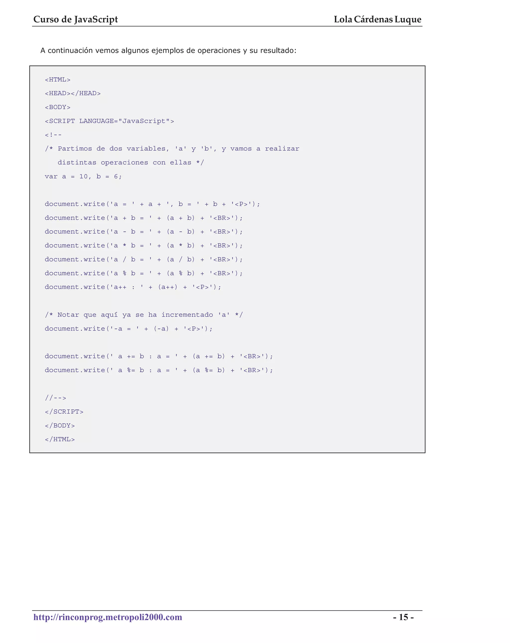 Curso de JavaScript                                                     Lola Cárdenas Luque


 A continuación vemos algunos ejemplos de operaciones y su resultado:



  <HTML>
  <HEAD></HEAD>
  <BODY>
  <SCRIPT LANGUAGE="JavaScript">
  <!--
  /* Partimos de dos variables, 'a' y 'b', y vamos a realizar
     distintas operaciones con ellas */
  var a = 10, b = 6;


  document.write('a = ' + a + ', b = ' + b + '<P>');
  document.write('a + b = ' + (a + b) + '<BR>');
  document.write('a - b = ' + (a - b) + '<BR>');
  document.write('a * b = ' + (a * b) + '<BR>');
  document.write('a / b = ' + (a / b) + '<BR>');
  document.write('a % b = ' + (a % b) + '<BR>');
  document.write('a++ : ' + (a++) + '<P>');


  /* Notar que aquí ya se ha incrementado 'a' */
  document.write('-a = ' + (-a) + '<P>');


  document.write(' a += b : a = ' + (a += b) + '<BR>');
  document.write(' a %= b : a = ' + (a %= b) + '<BR>');


  //-->
  </SCRIPT>
  </BODY>
  </HTML>




http://rinconprog.metropoli2000.com                                                 - 15 -
 