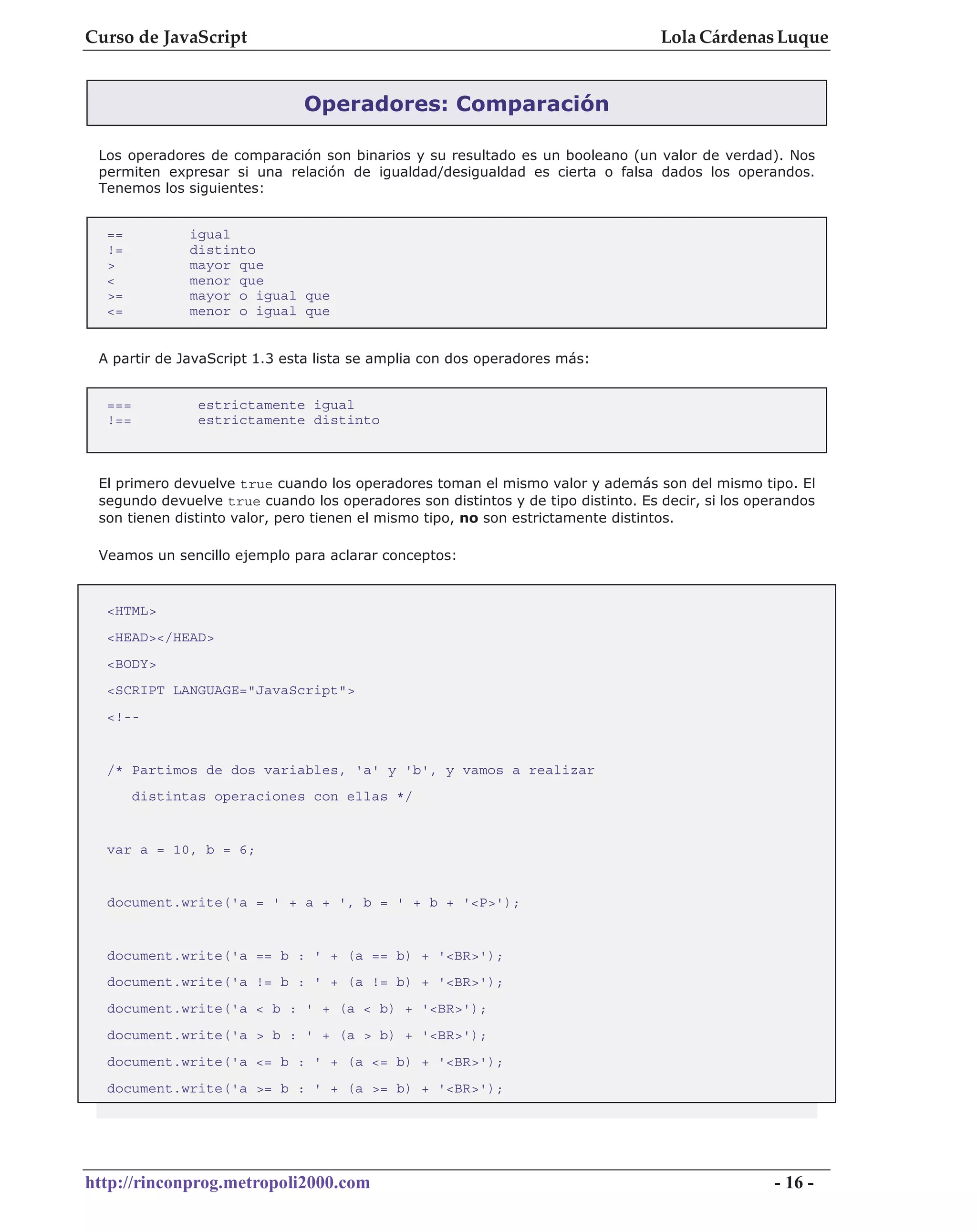 Curso de JavaScript                                                               Lola Cárdenas Luque


                              Operadores: Comparación

 Los operadores de comparación son binarios y su resultado es un booleano (un valor de verdad). Nos
 permiten expresar si una relación de igualdad/desigualdad es cierta o falsa dados los operandos.
 Tenemos los siguientes:


  ==           igual
  !=           distinto
  >            mayor que
  <            menor que
  >=           mayor o igual que
  <=           menor o igual que


 A partir de JavaScript 1.3 esta lista se amplia con dos operadores más:


  ===           estrictamente igual
  !==           estrictamente distinto



 El primero devuelve true cuando los operadores toman el mismo valor y además son del mismo tipo. El
 segundo devuelve true cuando los operadores son distintos y de tipo distinto. Es decir, si los operandos
 son tienen distinto valor, pero tienen el mismo tipo, no son estrictamente distintos.

 Veamos un sencillo ejemplo para aclarar conceptos:


  <HTML>
  <HEAD></HEAD>
  <BODY>
  <SCRIPT LANGUAGE="JavaScript">
  <!--


  /* Partimos de dos variables, 'a' y 'b', y vamos a realizar
        distintas operaciones con ellas */


  var a = 10, b = 6;


  document.write('a = ' + a + ', b = ' + b + '<P>');


  document.write('a == b : ' + (a == b) + '<BR>');
  document.write('a != b : ' + (a != b) + '<BR>');
  document.write('a < b : ' + (a < b) + '<BR>');
  document.write('a > b : ' + (a > b) + '<BR>');
  document.write('a <= b : ' + (a <= b) + '<BR>');
  document.write('a >= b : ' + (a >= b) + '<BR>');




http://rinconprog.metropoli2000.com                                                                - 16 -
 