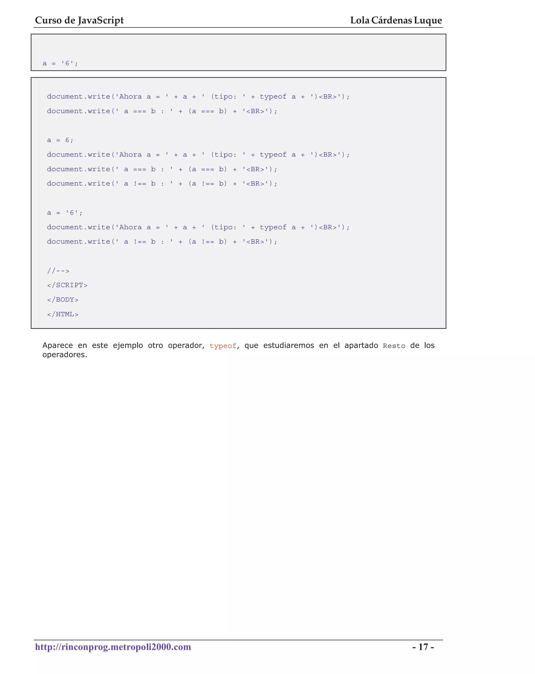 Curso de JavaScript                                                     Lola Cárdenas Luque



 a = '6';



  document.write('Ahora a = ' + a + ' (tipo: ' + typeof a + ')<BR>');
  document.write(' a === b : ' + (a === b) + '<BR>');


  a = 6;
  document.write('Ahora a = ' + a + ' (tipo: ' + typeof a + ')<BR>');
  document.write(' a === b : ' + (a === b) + '<BR>');
  document.write(' a !== b : ' + (a !== b) + '<BR>');


  a = '6';
  document.write('Ahora a = ' + a + ' (tipo: ' + typeof a + ')<BR>');
  document.write(' a !== b : ' + (a !== b) + '<BR>');


  //-->
  </SCRIPT>
  </BODY>
  </HTML>



 Aparece en este ejemplo otro operador, typeof, que estudiaremos en el apartado Resto de los
 operadores.




http://rinconprog.metropoli2000.com                                                   - 17 -
 