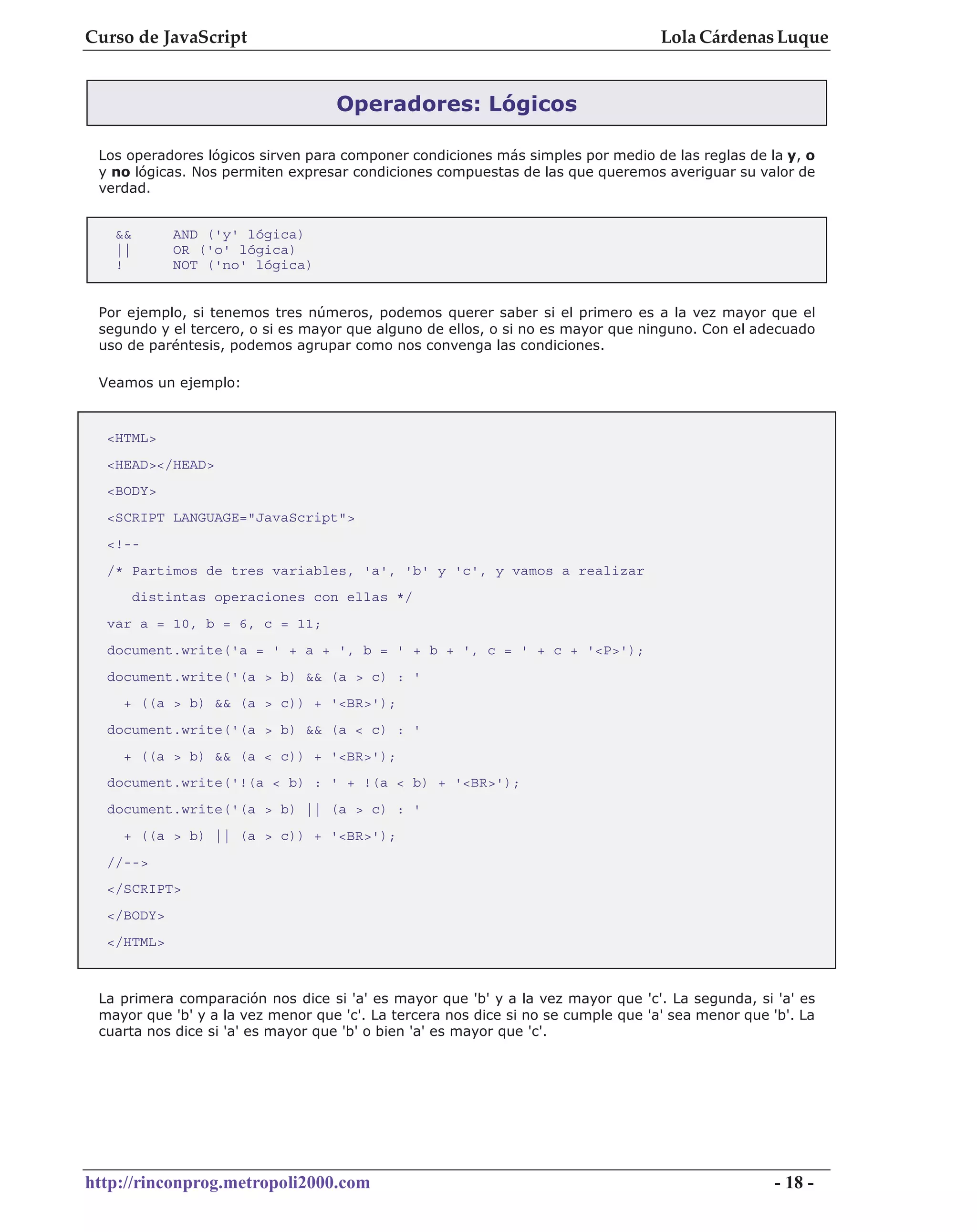 Curso de JavaScript                                                                Lola Cárdenas Luque


                                   Operadores: Lógicos

 Los operadores lógicos sirven para componer condiciones más simples por medio de las reglas de la y, o
 y no lógicas. Nos permiten expresar condiciones compuestas de las que queremos averiguar su valor de
 verdad.


   &&        AND ('y' lógica)
   ||        OR ('o' lógica)
   !         NOT ('no' lógica)


 Por ejemplo, si tenemos tres números, podemos querer saber si el primero es a la vez mayor que el
 segundo y el tercero, o si es mayor que alguno de ellos, o si no es mayor que ninguno. Con el adecuado
 uso de paréntesis, podemos agrupar como nos convenga las condiciones.

 Veamos un ejemplo:



  <HTML>
  <HEAD></HEAD>
  <BODY>
  <SCRIPT LANGUAGE="JavaScript">
  <!--
  /* Partimos de tres variables, 'a', 'b' y 'c', y vamos a realizar
        distintas operaciones con ellas */
  var a = 10, b = 6, c = 11;
  document.write('a = ' + a + ', b = ' + b + ', c = ' + c + '<P>');
  document.write('(a > b) && (a > c) : '
    + ((a > b) && (a > c)) + '<BR>');
  document.write('(a > b) && (a < c) : '
    + ((a > b) && (a < c)) + '<BR>');
  document.write('!(a < b) : ' + !(a < b) + '<BR>');
  document.write('(a > b) || (a > c) : '
    + ((a > b) || (a > c)) + '<BR>');
  //-->
  </SCRIPT>
  </BODY>
  </HTML>



 La primera comparación nos dice si 'a' es mayor que 'b' y a la vez mayor que 'c'. La segunda, si 'a' es
 mayor que 'b' y a la vez menor que 'c'. La tercera nos dice si no se cumple que 'a' sea menor que 'b'. La
 cuarta nos dice si 'a' es mayor que 'b' o bien 'a' es mayor que 'c'.




http://rinconprog.metropoli2000.com                                                                 - 18 -
 