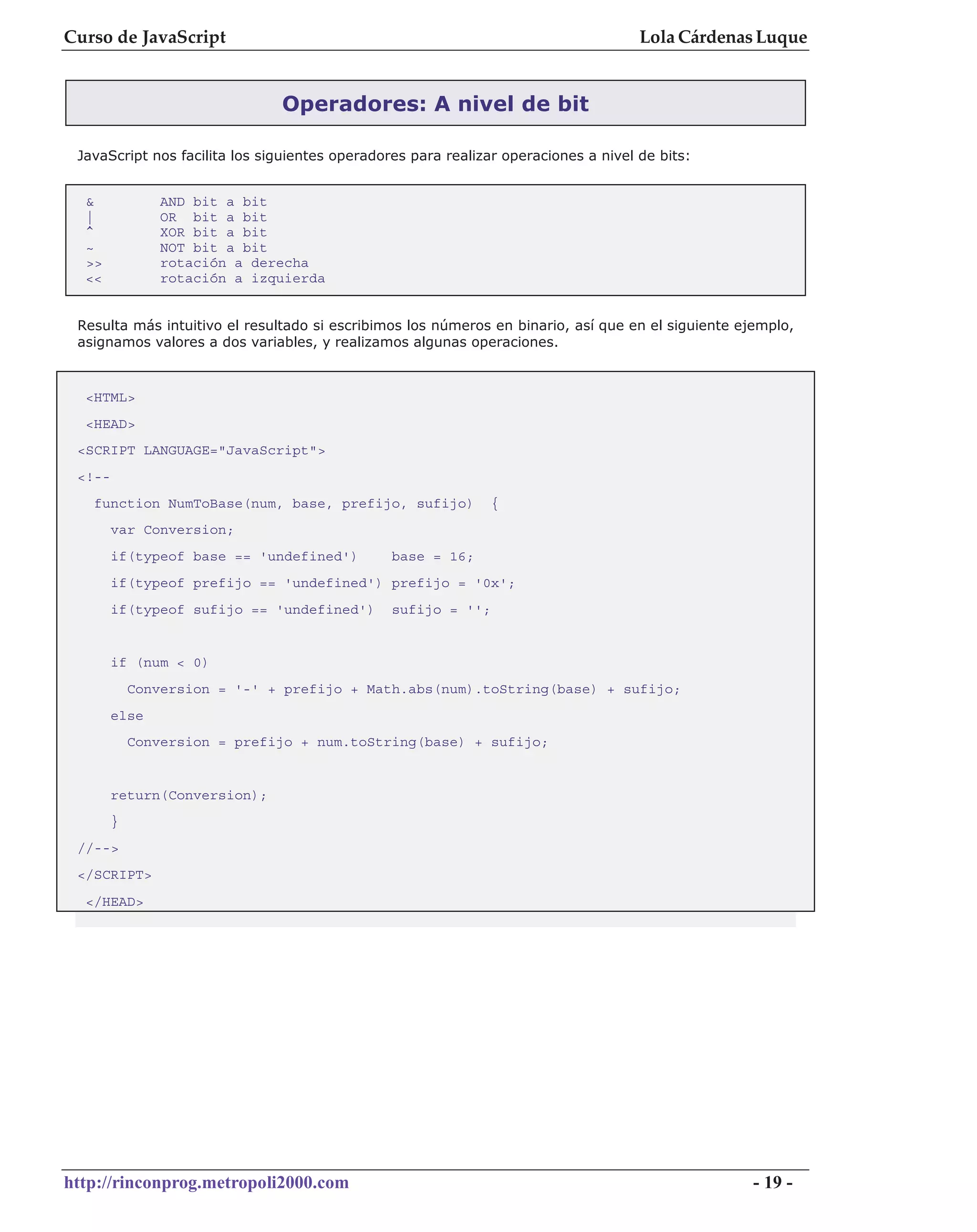 Curso de JavaScript                                                                  Lola Cárdenas Luque


                               Operadores: A nivel de bit

 JavaScript nos facilita los siguientes operadores para realizar operaciones a nivel de bits:


  &             AND bit a bit
  |             OR bit a bit
  ^             XOR bit a bit
  ~             NOT bit a bit
  >>            rotación a derecha
  <<            rotación a izquierda


 Resulta más intuitivo el resultado si escribimos los números en binario, así que en el siguiente ejemplo,
 asignamos valores a dos variables, y realizamos algunas operaciones.



  <HTML>
  <HEAD>
 <SCRIPT LANGUAGE="JavaScript">
 <!--
   function NumToBase(num, base, prefijo, sufijo)              {
        var Conversion;
        if(typeof base == 'undefined')          base = 16;
        if(typeof prefijo == 'undefined') prefijo = '0x';
        if(typeof sufijo == 'undefined')        sufijo = '';


        if (num < 0)
            Conversion = '-' + prefijo + Math.abs(num).toString(base) + sufijo;
        else
            Conversion = prefijo + num.toString(base) + sufijo;


        return(Conversion);
        }
 //-->
 </SCRIPT>
  </HEAD>




http://rinconprog.metropoli2000.com                                                                 - 19 -
 