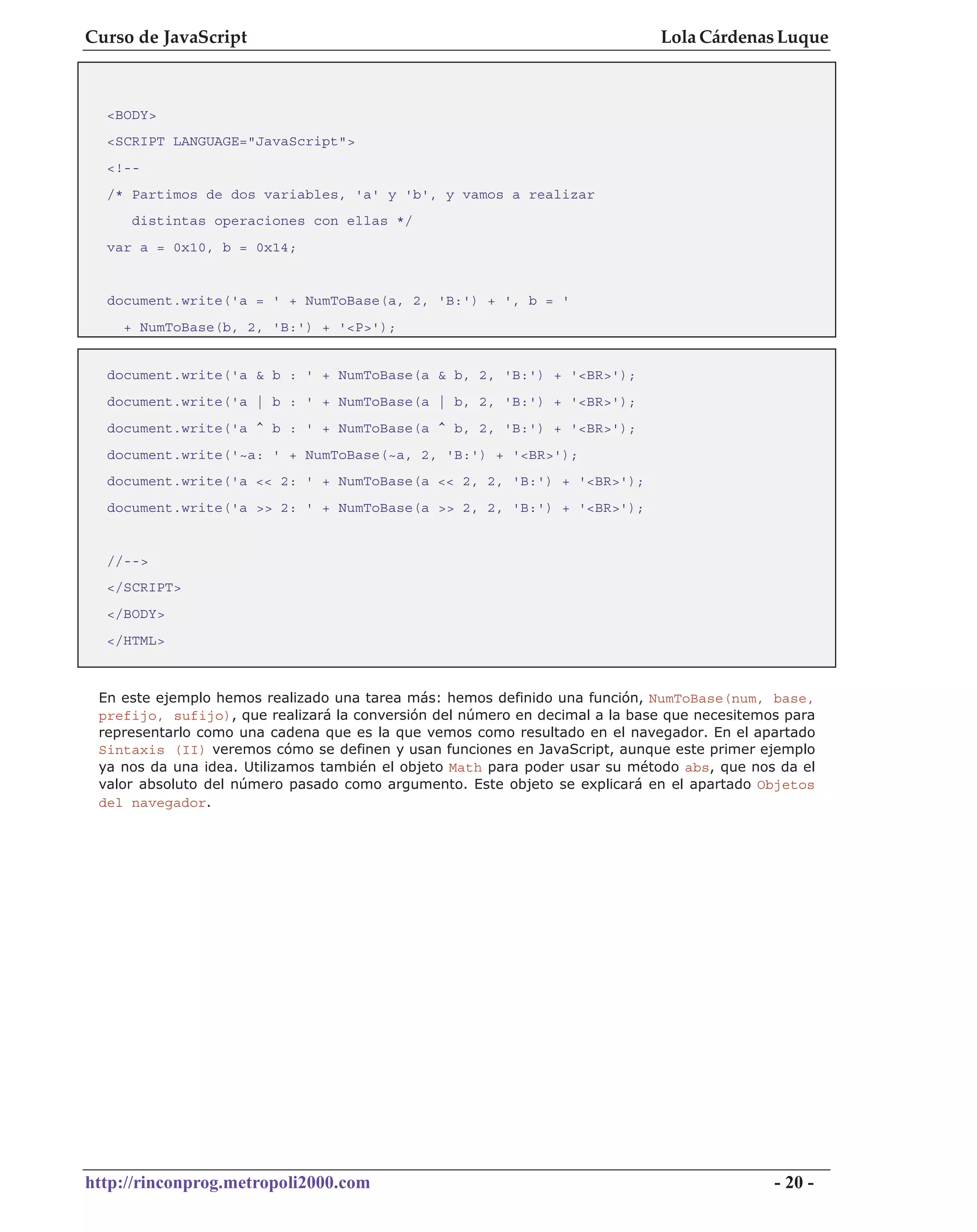 Curso de JavaScript                                                          Lola Cárdenas Luque



  <BODY>
  <SCRIPT LANGUAGE="JavaScript">
  <!--
  /* Partimos de dos variables, 'a' y 'b', y vamos a realizar
     distintas operaciones con ellas */
  var a = 0x10, b = 0x14;


  document.write('a = ' + NumToBase(a, 2, 'B:') + ', b = '
    + NumToBase(b, 2, 'B:') + '<P>');


  document.write('a & b : ' + NumToBase(a & b, 2, 'B:') + '<BR>');
  document.write('a | b : ' + NumToBase(a | b, 2, 'B:') + '<BR>');
  document.write('a ^ b : ' + NumToBase(a ^ b, 2, 'B:') + '<BR>');
  document.write('~a: ' + NumToBase(~a, 2, 'B:') + '<BR>');
  document.write('a << 2: ' + NumToBase(a << 2, 2, 'B:') + '<BR>');
  document.write('a >> 2: ' + NumToBase(a >> 2, 2, 'B:') + '<BR>');


  //-->
  </SCRIPT>
  </BODY>
  </HTML>



 En este ejemplo hemos realizado una tarea más: hemos definido una función, NumToBase(num, base,
 prefijo, sufijo), que realizará la conversión del número en decimal a la base que necesitemos para
 representarlo como una cadena que es la que vemos como resultado en el navegador. En el apartado
 Sintaxis (II) veremos cómo se definen y usan funciones en JavaScript, aunque este primer ejemplo
 ya nos da una idea. Utilizamos también el objeto Math para poder usar su método abs, que nos da el
 valor absoluto del número pasado como argumento. Este objeto se explicará en el apartado Objetos
 del navegador.




http://rinconprog.metropoli2000.com                                                          - 20 -
 