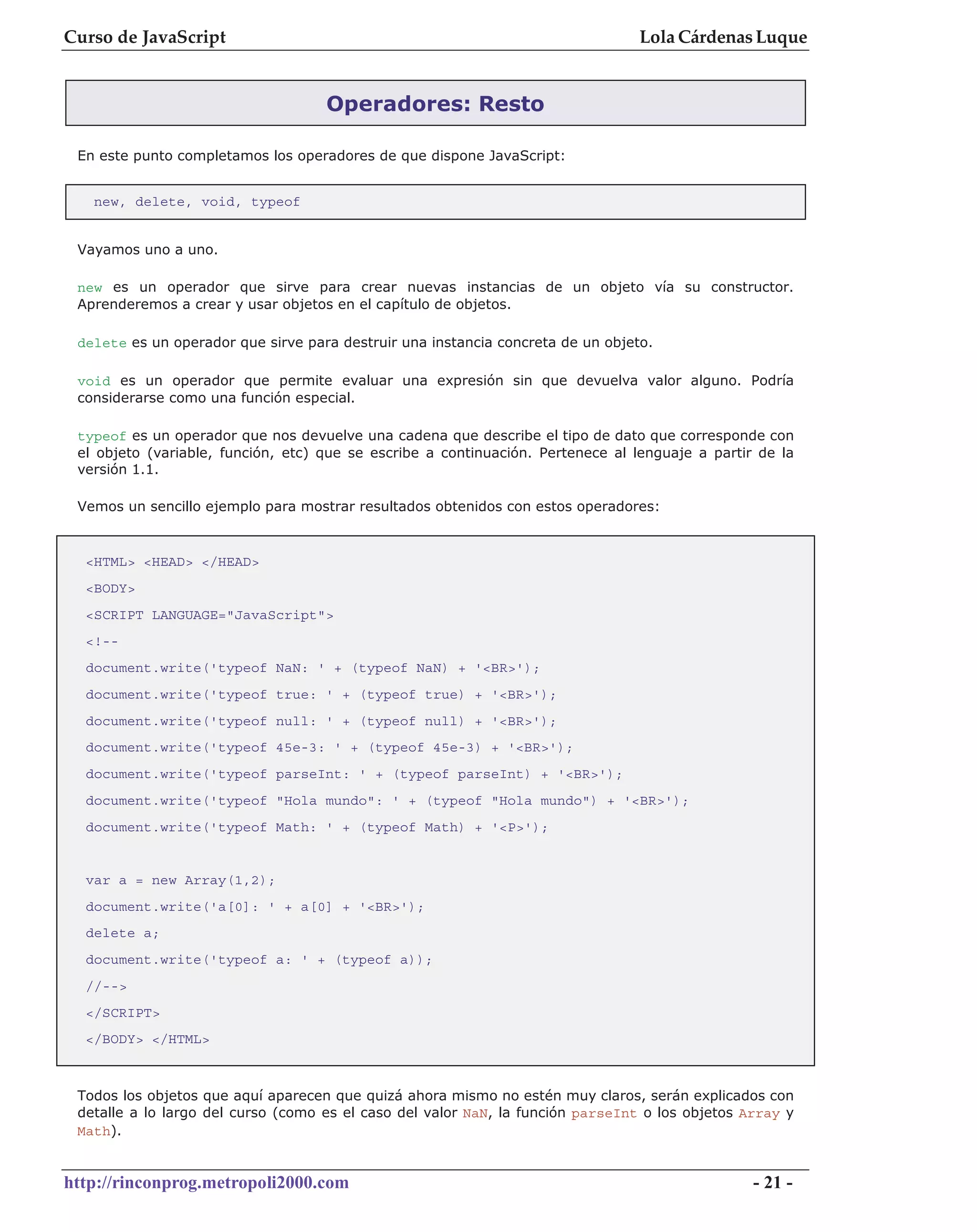 Curso de JavaScript                                                              Lola Cárdenas Luque


                                    Operadores: Resto

 En este punto completamos los operadores de que dispone JavaScript:


   new, delete, void, typeof


 Vayamos uno a uno.

 new es un operador que sirve para crear nuevas instancias de un objeto vía su constructor.
 Aprenderemos a crear y usar objetos en el capítulo de objetos.

 delete es un operador que sirve para destruir una instancia concreta de un objeto.

 void es un operador que permite evaluar una expresión sin que devuelva valor alguno. Podría
 considerarse como una función especial.

 typeof es un operador que nos devuelve una cadena que describe el tipo de dato que corresponde con
 el objeto (variable, función, etc) que se escribe a continuación. Pertenece al lenguaje a partir de la
 versión 1.1.

 Vemos un sencillo ejemplo para mostrar resultados obtenidos con estos operadores:


  <HTML> <HEAD> </HEAD>
  <BODY>
  <SCRIPT LANGUAGE="JavaScript">
  <!--
  document.write('typeof NaN: ' + (typeof NaN) + '<BR>');
  document.write('typeof true: ' + (typeof true) + '<BR>');
  document.write('typeof null: ' + (typeof null) + '<BR>');
  document.write('typeof 45e-3: ' + (typeof 45e-3) + '<BR>');
  document.write('typeof parseInt: ' + (typeof parseInt) + '<BR>');
  document.write('typeof "Hola mundo": ' + (typeof "Hola mundo") + '<BR>');
  document.write('typeof Math: ' + (typeof Math) + '<P>');


  var a = new Array(1,2);
  document.write('a[0]: ' + a[0] + '<BR>');
  delete a;
  document.write('typeof a: ' + (typeof a));
  //-->
  </SCRIPT>
  </BODY> </HTML>



 Todos los objetos que aquí aparecen que quizá ahora mismo no estén muy claros, serán explicados con
 detalle a lo largo del curso (como es el caso del valor NaN, la función parseInt o los objetos Array y
 Math).


http://rinconprog.metropoli2000.com                                                              - 21 -
 