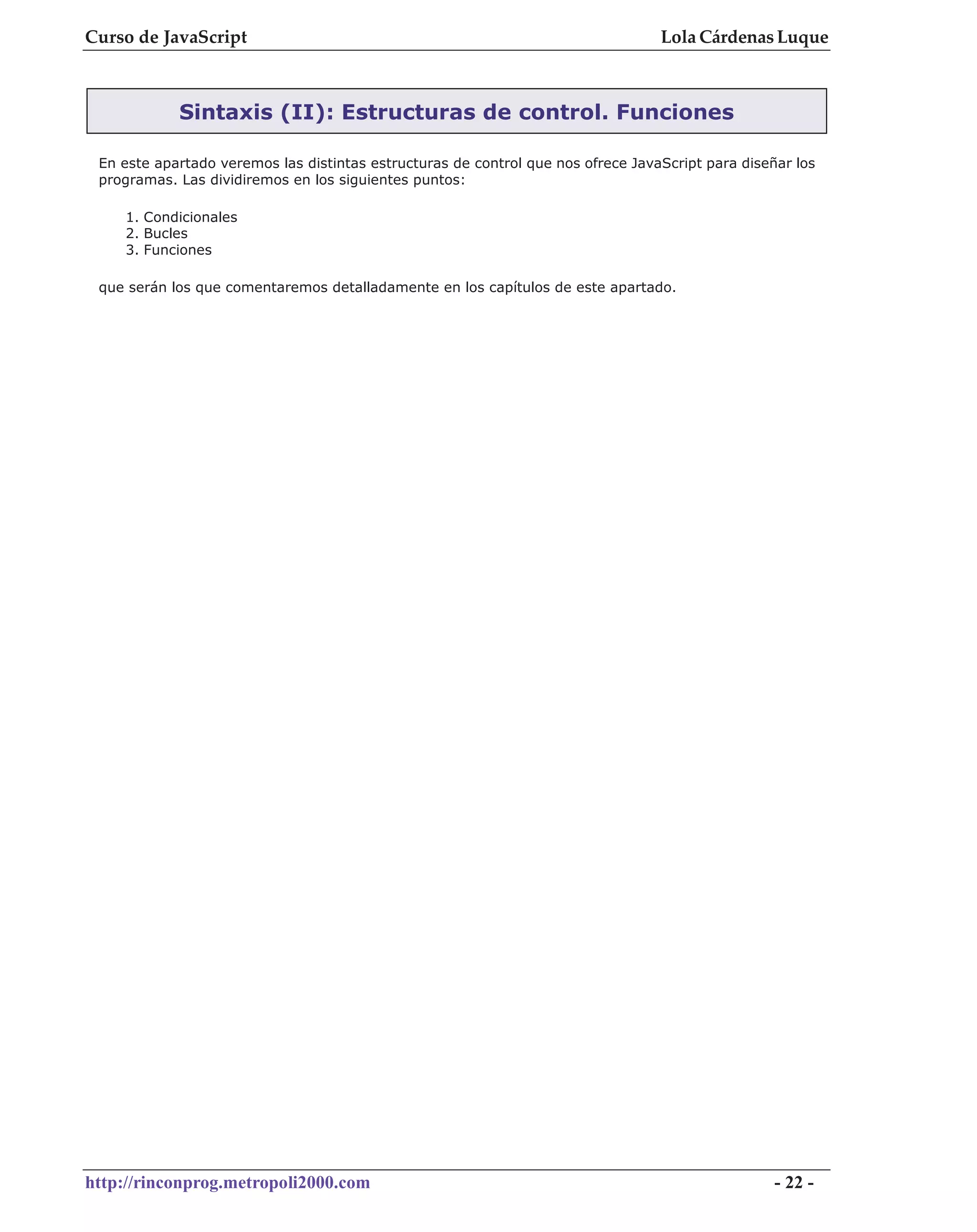 Curso de JavaScript                                                               Lola Cárdenas Luque



            Sintaxis (II): Estructuras de control. Funciones

 En este apartado veremos las distintas estructuras de control que nos ofrece JavaScript para diseñar los
 programas. Las dividiremos en los siguientes puntos:

    1. Condicionales
    2. Bucles
    3. Funciones

 que serán los que comentaremos detalladamente en los capítulos de este apartado.




http://rinconprog.metropoli2000.com                                                                - 22 -
 