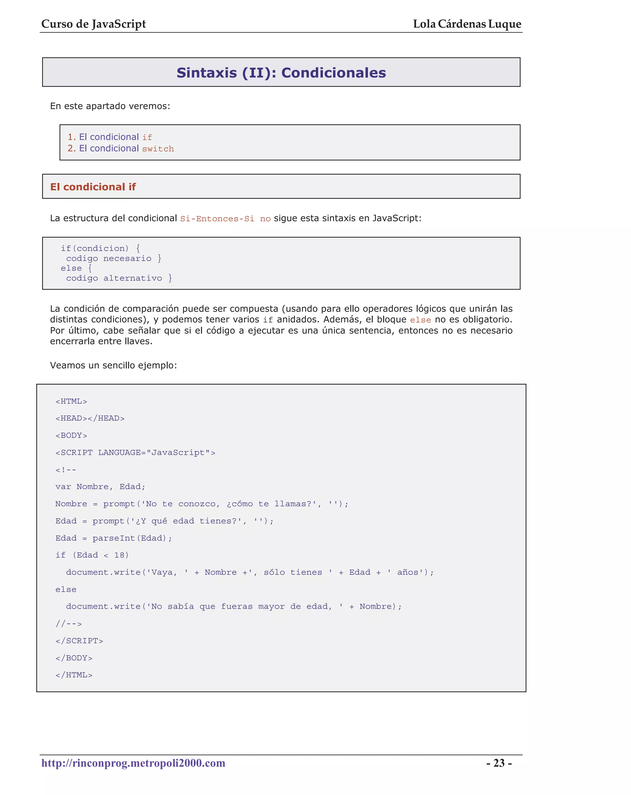Curso de JavaScript                                                             Lola Cárdenas Luque



                               Sintaxis (II): Condicionales

 En este apartado veremos:


    1. El condicional if
    2. El condicional switch



 El condicional if


 La estructura del condicional Si-Entonces-Si no sigue esta sintaxis en JavaScript:


   if(condicion) {
    codigo necesario }
   else {
    codigo alternativo }


 La condición de comparación puede ser compuesta (usando para ello operadores lógicos que unirán las
 distintas condiciones), y podemos tener varios if anidados. Además, el bloque else no es obligatorio.
 Por último, cabe señalar que si el código a ejecutar es una única sentencia, entonces no es necesario
 encerrarla entre llaves.

 Veamos un sencillo ejemplo:



  <HTML>
  <HEAD></HEAD>
  <BODY>
  <SCRIPT LANGUAGE="JavaScript">
  <!--
  var Nombre, Edad;
  Nombre = prompt('No te conozco, ¿cómo te llamas?', '');
  Edad = prompt('¿Y qué edad tienes?', '');
  Edad = parseInt(Edad);
  if (Edad < 18)
    document.write('Vaya, ' + Nombre +', sólo tienes ' + Edad + ' años');
  else
    document.write('No sabía que fueras mayor de edad, ' + Nombre);
  //-->
  </SCRIPT>
  </BODY>
  </HTML>




http://rinconprog.metropoli2000.com                                                             - 23 -
 