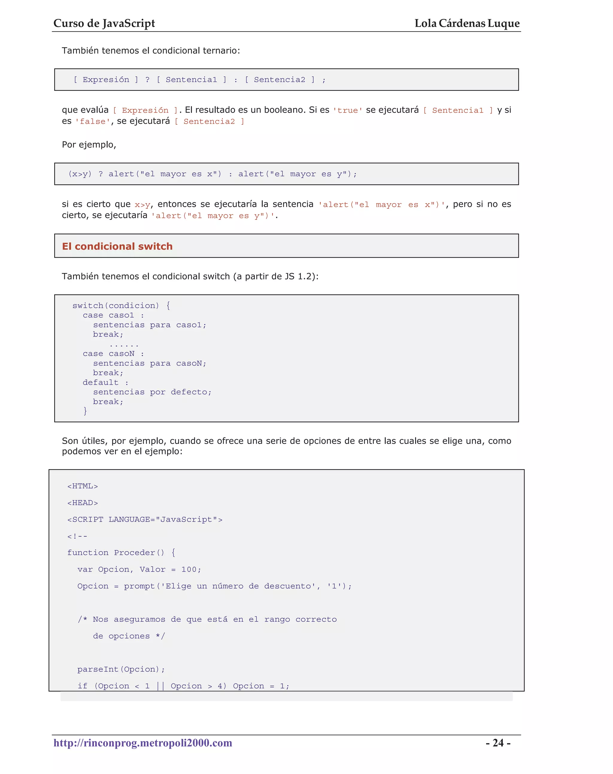 Curso de JavaScript                                                              Lola Cárdenas Luque

 También tenemos el condicional ternario:


   [ Expresión ] ? [ Sentencia1 ] : [ Sentencia2 ] ;


 que evalúa [ Expresión ]. El resultado es un booleano. Si es 'true' se ejecutará [ Sentencia1 ] y si
 es 'false', se ejecutará [ Sentencia2 ]

 Por ejemplo,


  (x>y) ? alert("el mayor es x") : alert("el mayor es y");


 si es cierto que x>y, entonces se ejecutaría la sentencia 'alert("el mayor es x")', pero si no es
 cierto, se ejecutaría 'alert("el mayor es y")'.


 El condicional switch


 También tenemos el condicional switch (a partir de JS 1.2):


   switch(condicion) {
     case caso1 :
       sentencias para caso1;
       break;
          ......
     case casoN :
       sentencias para casoN;
       break;
     default :
       sentencias por defecto;
       break;
     }


 Son útiles, por ejemplo, cuando se ofrece una serie de opciones de entre las cuales se elige una, como
 podemos ver en el ejemplo:


  <HTML>
  <HEAD>
  <SCRIPT LANGUAGE="JavaScript">
  <!--
  function Proceder() {
    var Opcion, Valor = 100;
    Opcion = prompt('Elige un número de descuento', '1');


    /* Nos aseguramos de que está en el rango correcto
         de opciones */


    parseInt(Opcion);
    if (Opcion < 1 || Opcion > 4) Opcion = 1;




http://rinconprog.metropoli2000.com                                                              - 24 -
 