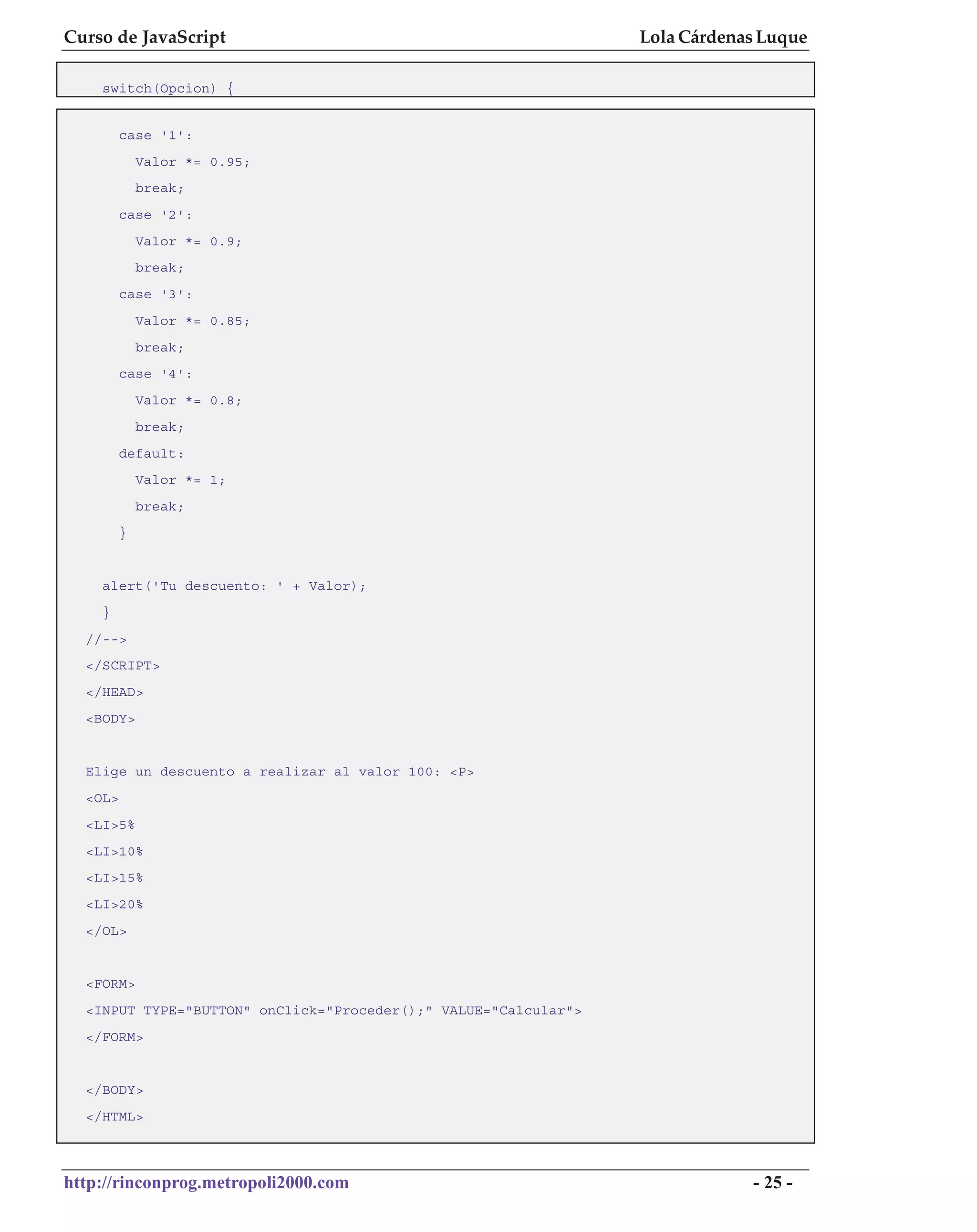 Curso de JavaScript                                              Lola Cárdenas Luque

    switch(Opcion) {


         case '1':
             Valor *= 0.95;
             break;
         case '2':
             Valor *= 0.9;
             break;
         case '3':
             Valor *= 0.85;
             break;
         case '4':
             Valor *= 0.8;
             break;
         default:
             Valor *= 1;
             break;
         }


    alert('Tu descuento: ' + Valor);
    }
  //-->
  </SCRIPT>
  </HEAD>
  <BODY>


  Elige un descuento a realizar al valor 100: <P>
  <OL>
  <LI>5%
  <LI>10%
  <LI>15%
  <LI>20%
  </OL>


  <FORM>
  <INPUT TYPE="BUTTON" onClick="Proceder();" VALUE="Calcular">
  </FORM>


  </BODY>
  </HTML>



http://rinconprog.metropoli2000.com                                          - 25 -
 