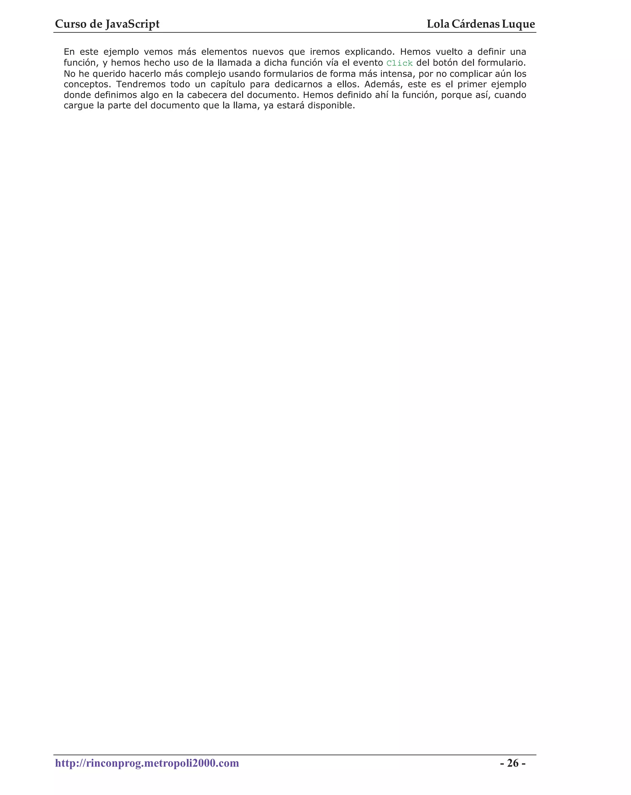 Curso de JavaScript                                                              Lola Cárdenas Luque

 En este ejemplo vemos más elementos nuevos que iremos explicando. Hemos vuelto a definir una
 función, y hemos hecho uso de la llamada a dicha función vía el evento Click del botón del formulario.
 No he querido hacerlo más complejo usando formularios de forma más intensa, por no complicar aún los
 conceptos. Tendremos todo un capítulo para dedicarnos a ellos. Además, este es el primer ejemplo
 donde definimos algo en la cabecera del documento. Hemos definido ahí la función, porque así, cuando
 cargue la parte del documento que la llama, ya estará disponible.




http://rinconprog.metropoli2000.com                                                              - 26 -
 