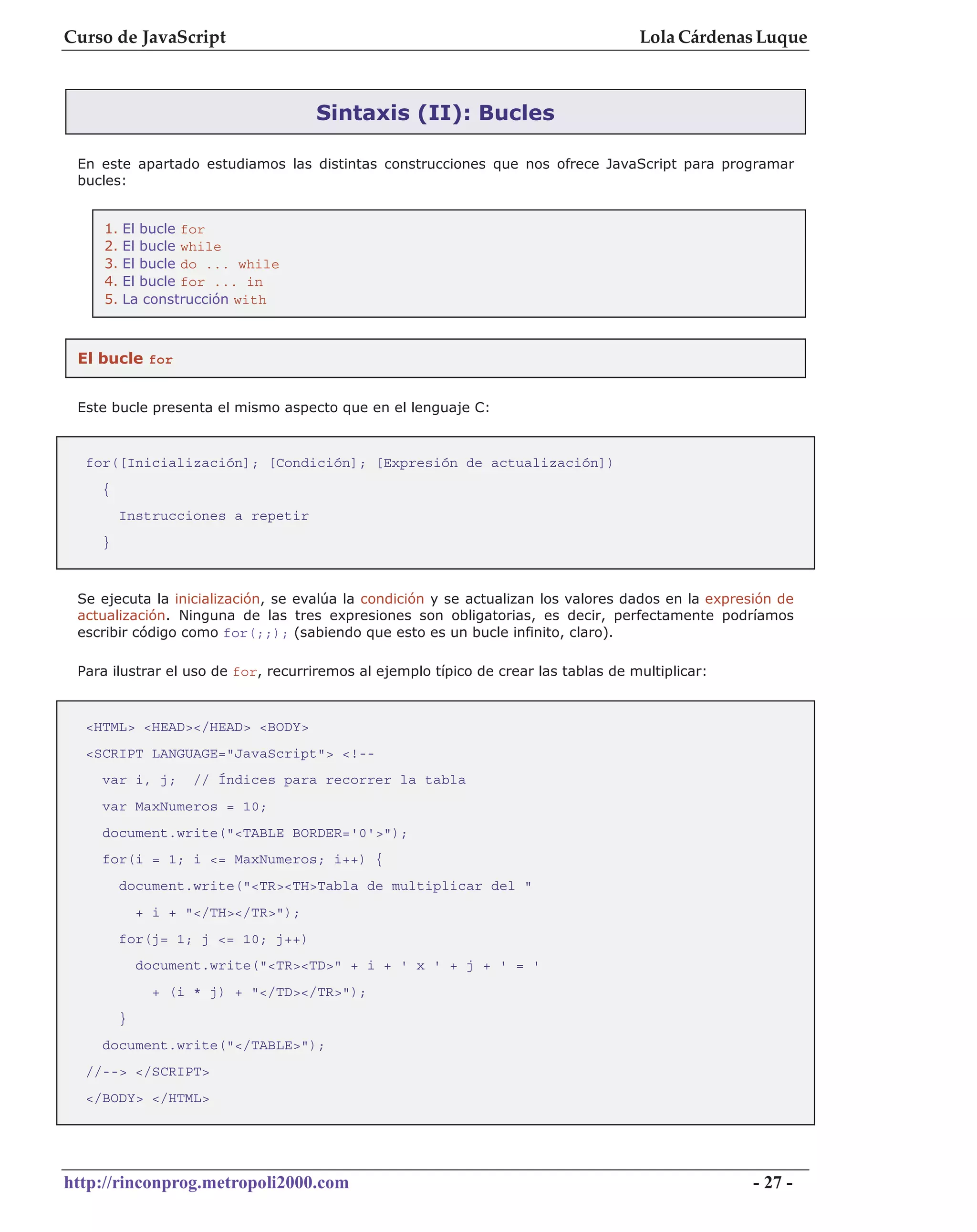 Curso de JavaScript                                                                  Lola Cárdenas Luque



                                     Sintaxis (II): Bucles

 En este apartado estudiamos las distintas construcciones que nos ofrece JavaScript para programar
 bucles:


     1.   El bucle for
     2.   El bucle while
     3.   El bucle do ... while
     4.   El bucle for ... in
     5.   La construcción with



 El bucle for


 Este bucle presenta el mismo aspecto que en el lenguaje C:



  for([Inicialización]; [Condición]; [Expresión de actualización])
    {
          Instrucciones a repetir
    }



 Se ejecuta la inicialización, se evalúa la condición y se actualizan los valores dados en la expresión de
 actualización. Ninguna de las tres expresiones son obligatorias, es decir, perfectamente podríamos
 escribir código como for(;;); (sabiendo que esto es un bucle infinito, claro).

 Para ilustrar el uso de for, recurriremos al ejemplo típico de crear las tablas de multiplicar:



  <HTML> <HEAD></HEAD> <BODY>
  <SCRIPT LANGUAGE="JavaScript"> <!--
    var i, j;        // Índices para recorrer la tabla
    var MaxNumeros = 10;
    document.write("<TABLE BORDER='0'>");
    for(i = 1; i <= MaxNumeros; i++) {
          document.write("<TR><TH>Tabla de multiplicar del "
              + i + "</TH></TR>");
          for(j= 1; j <= 10; j++)
              document.write("<TR><TD>" + i + ' x ' + j + ' = '
                + (i * j) + "</TD></TR>");
          }
    document.write("</TABLE>");
  //--> </SCRIPT>
  </BODY> </HTML>




http://rinconprog.metropoli2000.com                                                                 - 27 -
 