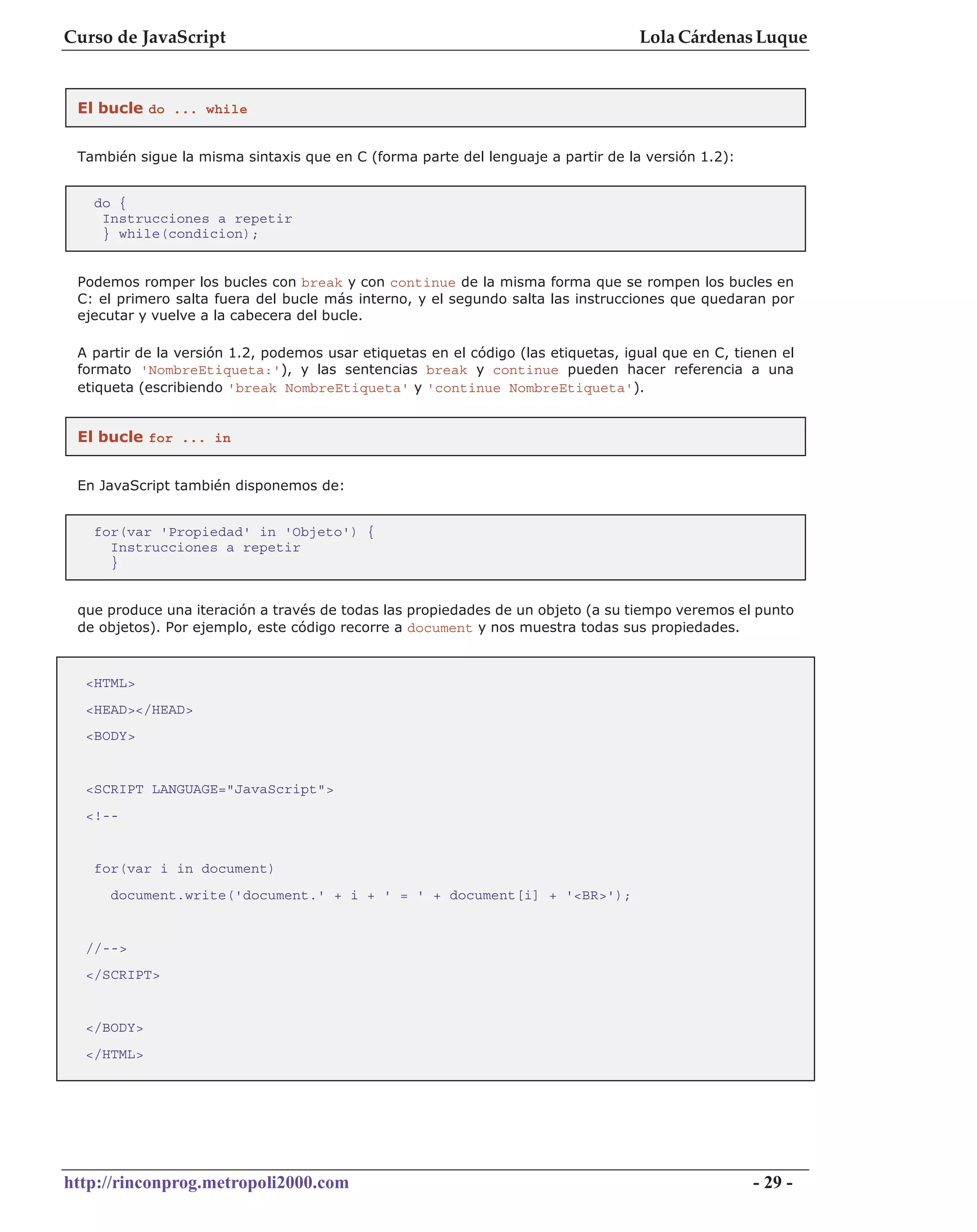 Curso de JavaScript                                                                Lola Cárdenas Luque


 El bucle do ... while


 También sigue la misma sintaxis que en C (forma parte del lenguaje a partir de la versión 1.2):


   do {
    Instrucciones a repetir
    } while(condicion);


 Podemos romper los bucles con break y con continue de la misma forma que se rompen los bucles en
 C: el primero salta fuera del bucle más interno, y el segundo salta las instrucciones que quedaran por
 ejecutar y vuelve a la cabecera del bucle.

 A partir de la versión 1.2, podemos usar etiquetas en el código (las etiquetas, igual que en C, tienen el
 formato 'NombreEtiqueta:'), y las sentencias break y continue pueden hacer referencia a una
 etiqueta (escribiendo 'break NombreEtiqueta' y 'continue NombreEtiqueta').


 El bucle for ... in


 En JavaScript también disponemos de:


   for(var 'Propiedad' in 'Objeto') {
     Instrucciones a repetir
     }


 que produce una iteración a través de todas las propiedades de un objeto (a su tiempo veremos el punto
 de objetos). Por ejemplo, este código recorre a document y nos muestra todas sus propiedades.



  <HTML>
  <HEAD></HEAD>
  <BODY>


  <SCRIPT LANGUAGE="JavaScript">
  <!--


   for(var i in document)
     document.write('document.' + i + ' = ' + document[i] + '<BR>');


  //-->
  </SCRIPT>


  </BODY>
  </HTML>




http://rinconprog.metropoli2000.com                                                                - 29 -
 