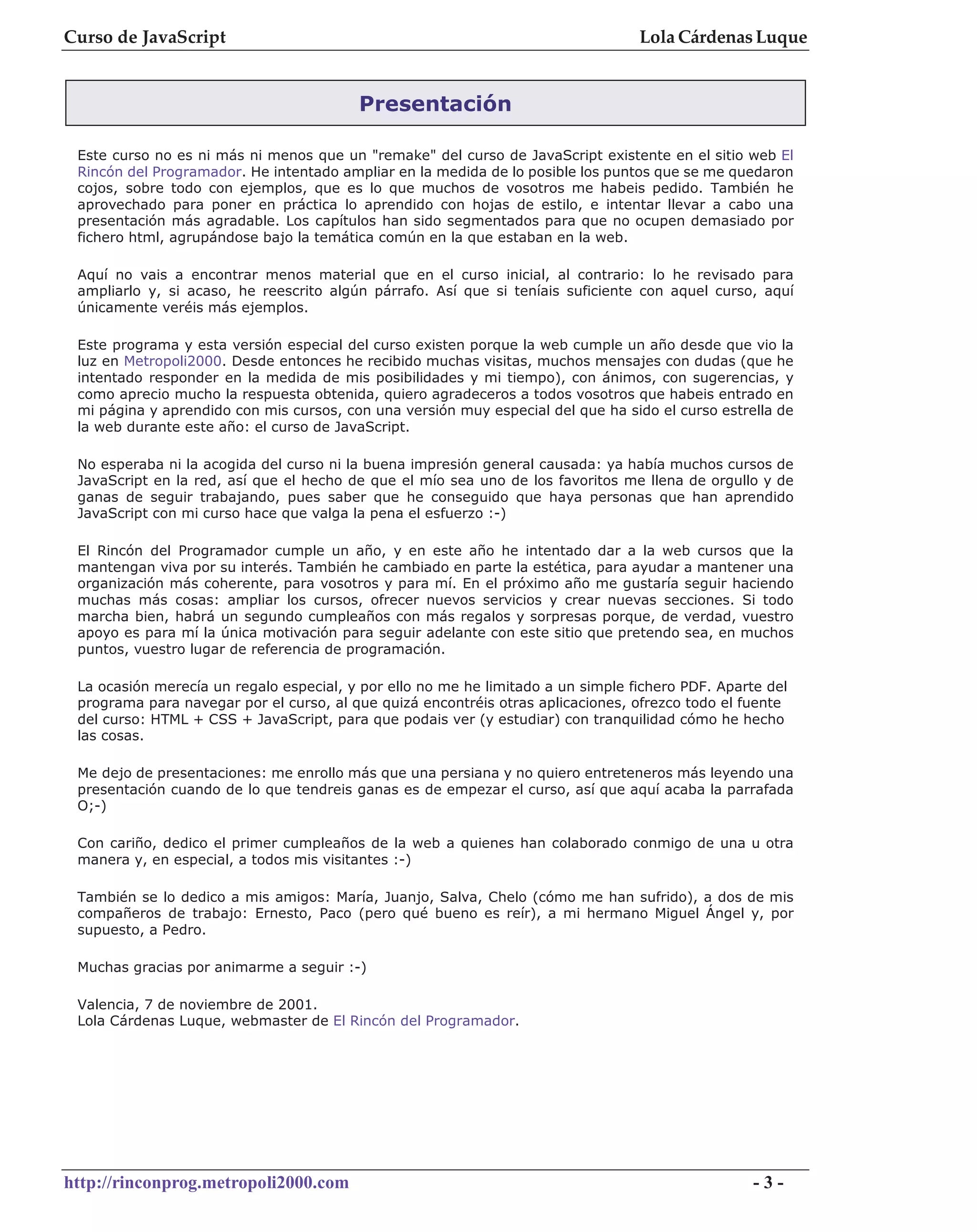 Curso de JavaScript                                                               Lola Cárdenas Luque


                                         Presentación

 Este curso no es ni más ni menos que un "remake" del curso de JavaScript existente en el sitio web El
 Rincón del Programador. He intentado ampliar en la medida de lo posible los puntos que se me quedaron
 cojos, sobre todo con ejemplos, que es lo que muchos de vosotros me habeis pedido. También he
 aprovechado para poner en práctica lo aprendido con hojas de estilo, e intentar llevar a cabo una
 presentación más agradable. Los capítulos han sido segmentados para que no ocupen demasiado por
 fichero html, agrupándose bajo la temática común en la que estaban en la web.

 Aquí no vais a encontrar menos material que en el curso inicial, al contrario: lo he revisado para
 ampliarlo y, si acaso, he reescrito algún párrafo. Así que si teníais suficiente con aquel curso, aquí
 únicamente veréis más ejemplos.

 Este programa y esta versión especial del curso existen porque la web cumple un año desde que vio la
 luz en Metropoli2000. Desde entonces he recibido muchas visitas, muchos mensajes con dudas (que he
 intentado responder en la medida de mis posibilidades y mi tiempo), con ánimos, con sugerencias, y
 como aprecio mucho la respuesta obtenida, quiero agradeceros a todos vosotros que habeis entrado en
 mi página y aprendido con mis cursos, con una versión muy especial del que ha sido el curso estrella de
 la web durante este año: el curso de JavaScript.

 No esperaba ni la acogida del curso ni la buena impresión general causada: ya había muchos cursos de
 JavaScript en la red, así que el hecho de que el mío sea uno de los favoritos me llena de orgullo y de
 ganas de seguir trabajando, pues saber que he conseguido que haya personas que han aprendido
 JavaScript con mi curso hace que valga la pena el esfuerzo :-)

 El Rincón del Programador cumple un año, y en este año he intentado dar a la web cursos que la
 mantengan viva por su interés. También he cambiado en parte la estética, para ayudar a mantener una
 organización más coherente, para vosotros y para mí. En el próximo año me gustaría seguir haciendo
 muchas más cosas: ampliar los cursos, ofrecer nuevos servicios y crear nuevas secciones. Si todo
 marcha bien, habrá un segundo cumpleaños con más regalos y sorpresas porque, de verdad, vuestro
 apoyo es para mí la única motivación para seguir adelante con este sitio que pretendo sea, en muchos
 puntos, vuestro lugar de referencia de programación.

 La ocasión merecía un regalo especial, y por ello no me he limitado a un simple fichero PDF. Aparte del
 programa para navegar por el curso, al que quizá encontréis otras aplicaciones, ofrezco todo el fuente
 del curso: HTML + CSS + JavaScript, para que podais ver (y estudiar) con tranquilidad cómo he hecho
 las cosas.

 Me dejo de presentaciones: me enrollo más que una persiana y no quiero entreteneros más leyendo una
 presentación cuando de lo que tendreis ganas es de empezar el curso, así que aquí acaba la parrafada
 O;-)

 Con cariño, dedico el primer cumpleaños de la web a quienes han colaborado conmigo de una u otra
 manera y, en especial, a todos mis visitantes :-)

 También se lo dedico a mis amigos: María, Juanjo, Salva, Chelo (cómo me han sufrido), a dos de mis
 compañeros de trabajo: Ernesto, Paco (pero qué bueno es reír), a mi hermano Miguel Ángel y, por
 supuesto, a Pedro.

 Muchas gracias por animarme a seguir :-)

 Valencia, 7 de noviembre de 2001.
 Lola Cárdenas Luque, webmaster de El Rincón del Programador.




http://rinconprog.metropoli2000.com                                                                -3-
 