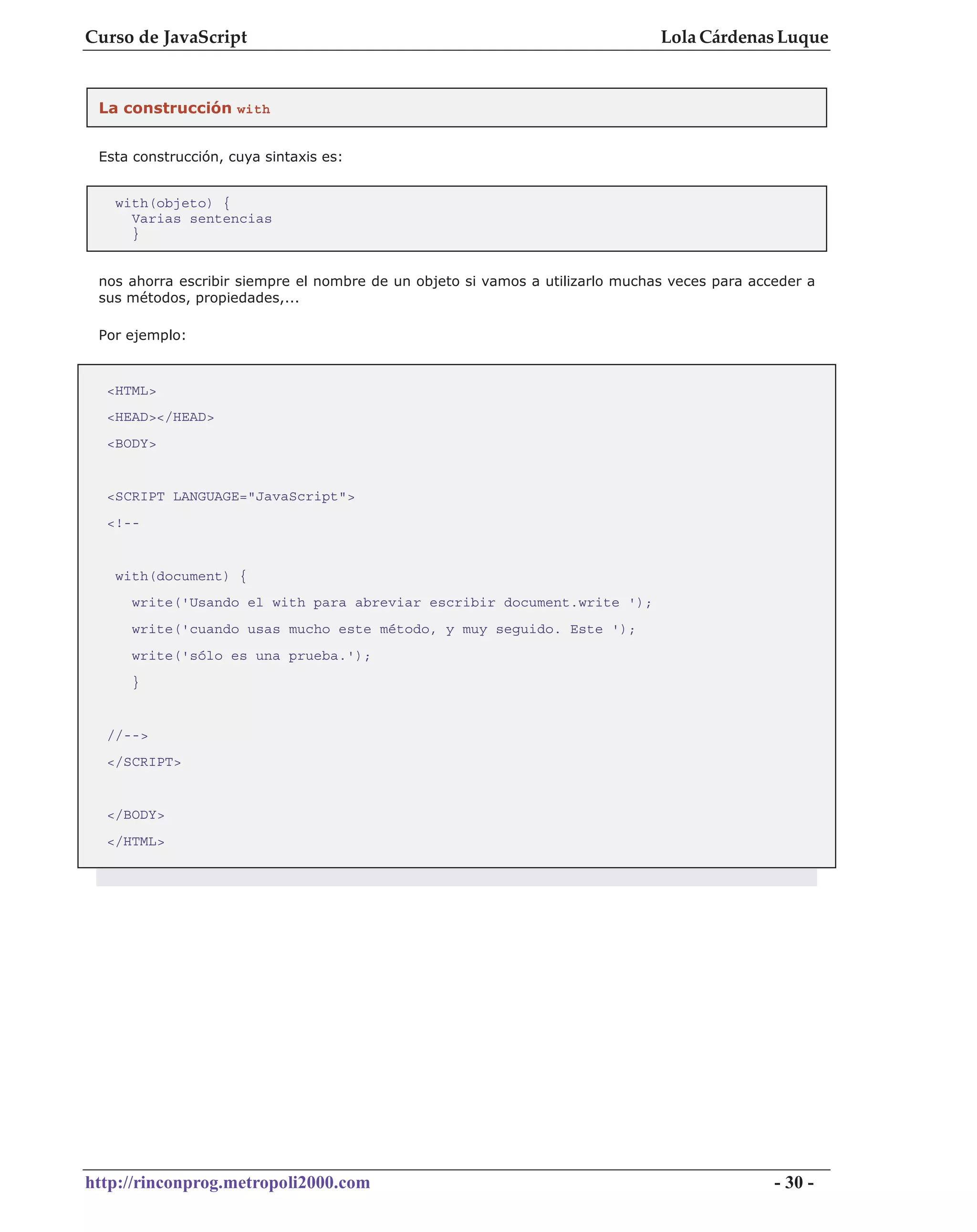 Curso de JavaScript                                                            Lola Cárdenas Luque


 La construcción with


 Esta construcción, cuya sintaxis es:


   with(objeto) {
     Varias sentencias
     }


 nos ahorra escribir siempre el nombre de un objeto si vamos a utilizarlo muchas veces para acceder a
 sus métodos, propiedades,...

 Por ejemplo:



  <HTML>
  <HEAD></HEAD>
  <BODY>


  <SCRIPT LANGUAGE="JavaScript">
  <!--


   with(document) {
     write('Usando el with para abreviar escribir document.write ');
     write('cuando usas mucho este método, y muy seguido. Este ');
     write('sólo es una prueba.');
     }


  //-->
  </SCRIPT>


  </BODY>
  </HTML>




http://rinconprog.metropoli2000.com                                                            - 30 -
 