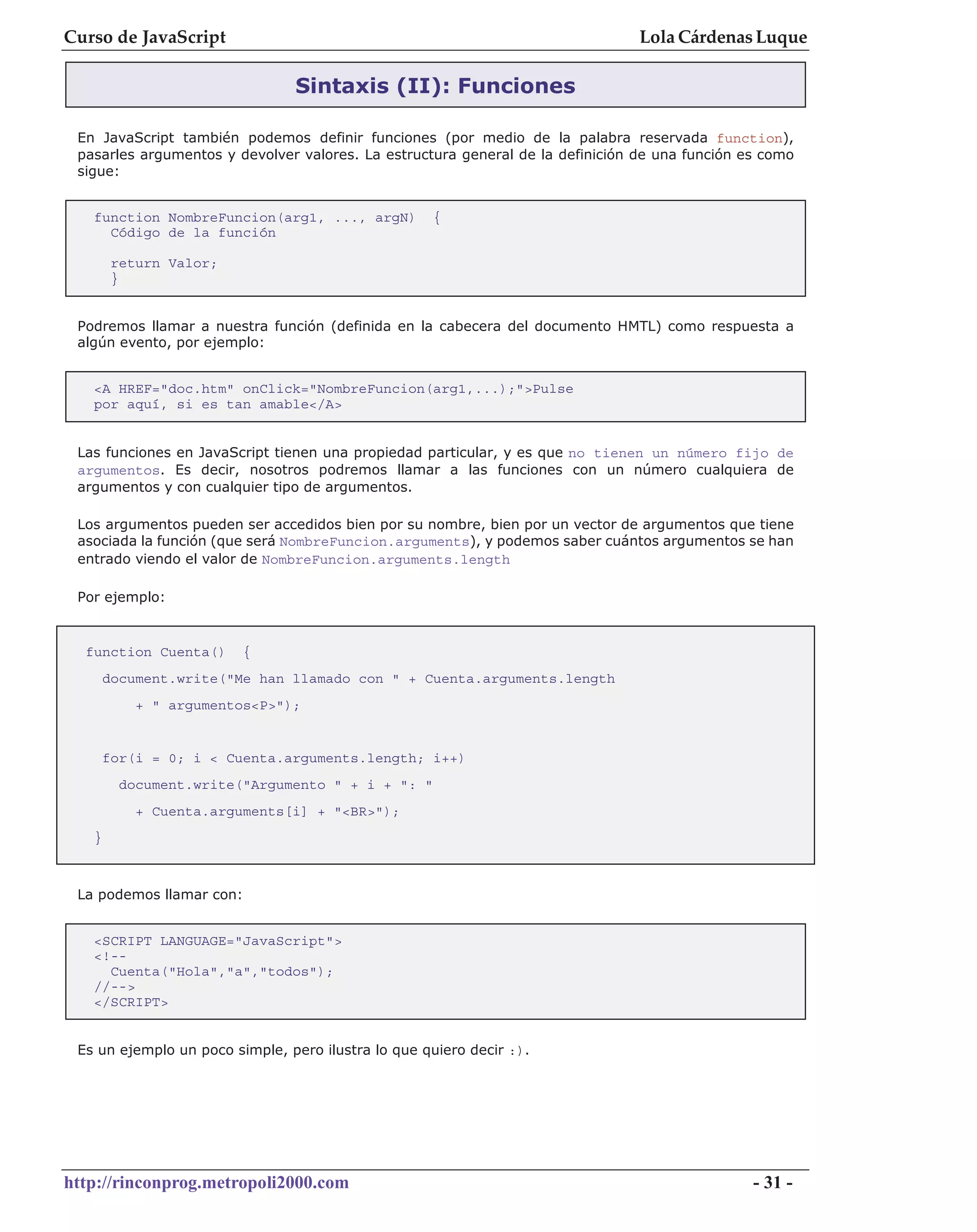 Curso de JavaScript                                                             Lola Cárdenas Luque

                                Sintaxis (II): Funciones

 En JavaScript también podemos definir funciones (por medio de la palabra reservada function),
 pasarles argumentos y devolver valores. La estructura general de la definición de una función es como
 sigue:


   function NombreFuncion(arg1, ..., argN)          {
     Código de la función

        return Valor;
        }


 Podremos llamar a nuestra función (definida en la cabecera del documento HMTL) como respuesta a
 algún evento, por ejemplo:


   <A HREF="doc.htm" onClick="NombreFuncion(arg1,...);">Pulse
   por aquí, si es tan amable</A>


 Las funciones en JavaScript tienen una propiedad particular, y es que no tienen un número fijo de
 argumentos. Es decir, nosotros podremos llamar a las funciones con un número cualquiera de
 argumentos y con cualquier tipo de argumentos.

 Los argumentos pueden ser accedidos bien por su nombre, bien por un vector de argumentos que tiene
 asociada la función (que será NombreFuncion.arguments), y podemos saber cuántos argumentos se han
 entrado viendo el valor de NombreFuncion.arguments.length

 Por ejemplo:


  function Cuenta()      {
       document.write("Me han llamado con " + Cuenta.arguments.length
           + " argumentos<P>");


       for(i = 0; i < Cuenta.arguments.length; i++)
         document.write("Argumento " + i + ": "
           + Cuenta.arguments[i] + "<BR>");
   }



 La podemos llamar con:


   <SCRIPT LANGUAGE="JavaScript">
   <!--
     Cuenta("Hola","a","todos");
   //-->
   </SCRIPT>


 Es un ejemplo un poco simple, pero ilustra lo que quiero decir :).




http://rinconprog.metropoli2000.com                                                             - 31 -
 