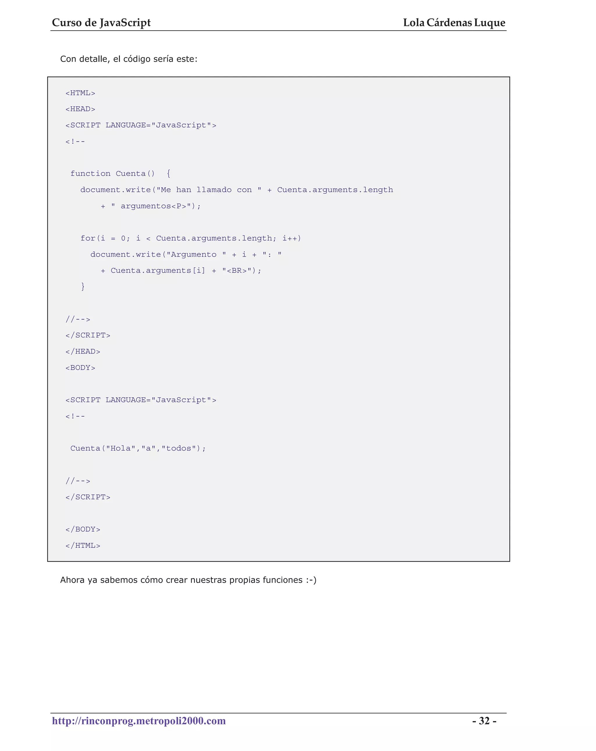 Curso de JavaScript                                                   Lola Cárdenas Luque


 Con detalle, el código sería este:



  <HTML>
  <HEAD>
  <SCRIPT LANGUAGE="JavaScript">
  <!--


   function Cuenta()       {
     document.write("Me han llamado con " + Cuenta.arguments.length
            + " argumentos<P>");


     for(i = 0; i < Cuenta.arguments.length; i++)
          document.write("Argumento " + i + ": "
            + Cuenta.arguments[i] + "<BR>");
     }


  //-->
  </SCRIPT>
  </HEAD>
  <BODY>


  <SCRIPT LANGUAGE="JavaScript">
  <!--


   Cuenta("Hola","a","todos");


  //-->
  </SCRIPT>


  </BODY>
  </HTML>



 Ahora ya sabemos cómo crear nuestras propias funciones :-)




http://rinconprog.metropoli2000.com                                               - 32 -
 