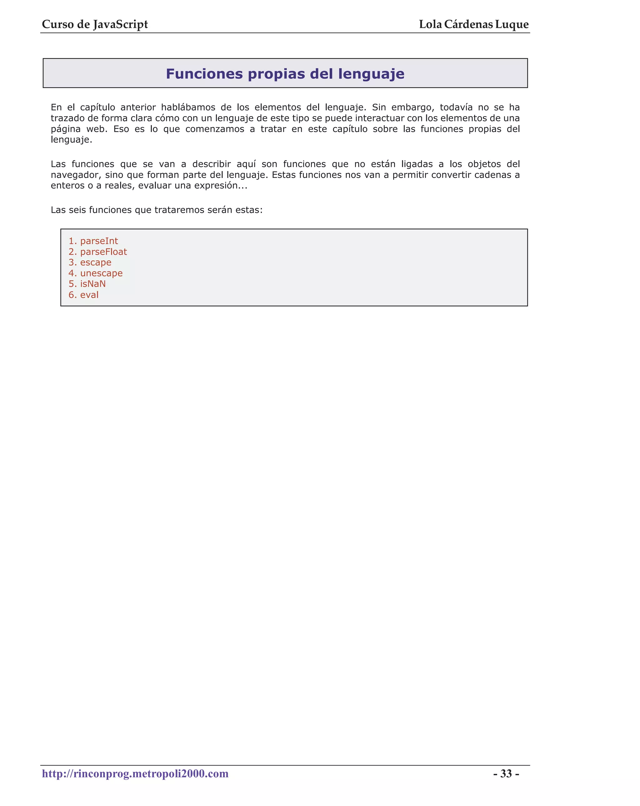 Curso de JavaScript                                                             Lola Cárdenas Luque



                         Funciones propias del lenguaje

 En el capítulo anterior hablábamos de los elementos del lenguaje. Sin embargo, todavía no se ha
 trazado de forma clara cómo con un lenguaje de este tipo se puede interactuar con los elementos de una
 página web. Eso es lo que comenzamos a tratar en este capítulo sobre las funciones propias del
 lenguaje.

 Las funciones que se van a describir aquí son funciones que no están ligadas a los objetos del
 navegador, sino que forman parte del lenguaje. Estas funciones nos van a permitir convertir cadenas a
 enteros o a reales, evaluar una expresión...

 Las seis funciones que trataremos serán estas:


    1.   parseInt
    2.   parseFloat
    3.   escape
    4.   unescape
    5.   isNaN
    6.   eval




http://rinconprog.metropoli2000.com                                                              - 33 -
 