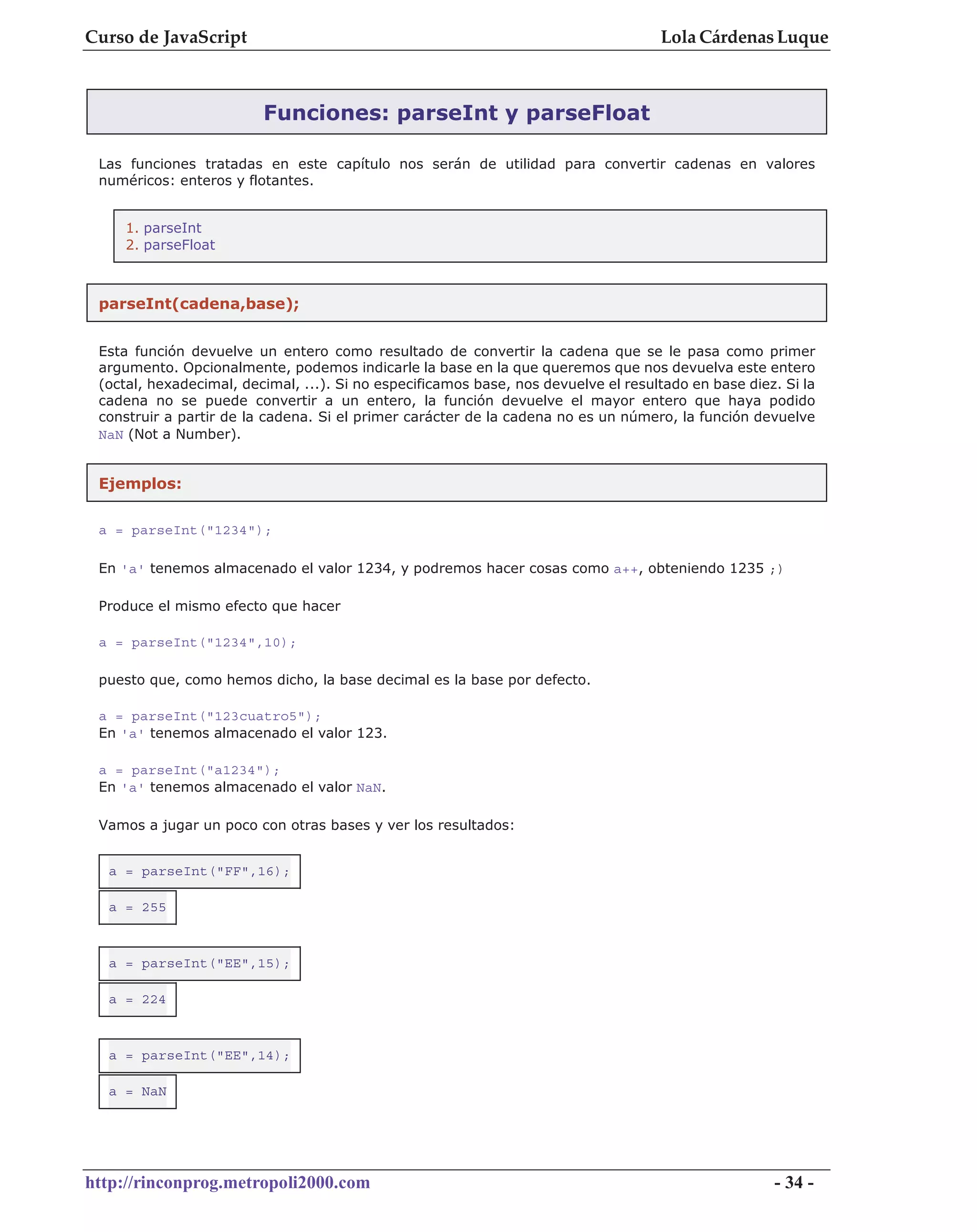 Curso de JavaScript                                                                 Lola Cárdenas Luque



                         Funciones: parseInt y parseFloat

 Las funciones tratadas en este capítulo nos serán de utilidad para convertir cadenas en valores
 numéricos: enteros y flotantes.


     1. parseInt
     2. parseFloat



 parseInt(cadena,base);


 Esta función devuelve un entero como resultado de convertir la cadena que se le pasa como primer
 argumento. Opcionalmente, podemos indicarle la base en la que queremos que nos devuelva este entero
 (octal, hexadecimal, decimal, ...). Si no especificamos base, nos devuelve el resultado en base diez. Si la
 cadena no se puede convertir a un entero, la función devuelve el mayor entero que haya podido
 construir a partir de la cadena. Si el primer carácter de la cadena no es un número, la función devuelve
 NaN (Not a Number).


 Ejemplos:


 a = parseInt("1234");

 En 'a' tenemos almacenado el valor 1234, y podremos hacer cosas como a++, obteniendo 1235 ;)

 Produce el mismo efecto que hacer

 a = parseInt("1234",10);

 puesto que, como hemos dicho, la base decimal es la base por defecto.

 a = parseInt("123cuatro5");
 En 'a' tenemos almacenado el valor 123.

 a = parseInt("a1234");
 En 'a' tenemos almacenado el valor NaN.

 Vamos a jugar un poco con otras bases y ver los resultados:


  a = parseInt("FF",16);

  a = 255



  a = parseInt("EE",15);

  a = 224



  a = parseInt("EE",14);

  a = NaN




http://rinconprog.metropoli2000.com                                                                  - 34 -
 