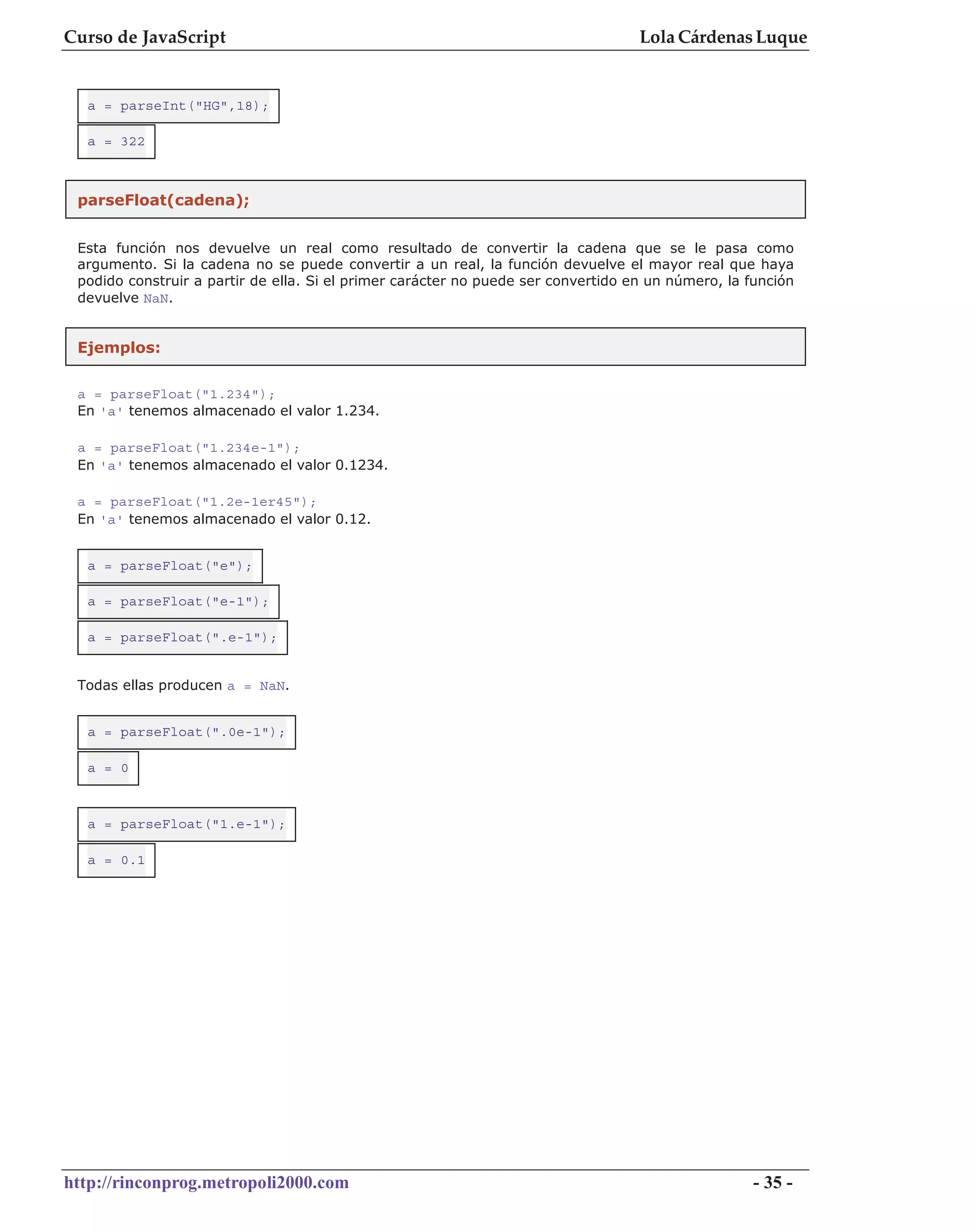 Curso de JavaScript                                                                Lola Cárdenas Luque


  a = parseInt("HG",18);

  a = 322



 parseFloat(cadena);


 Esta función nos devuelve un real como resultado de convertir la cadena que se le pasa como
 argumento. Si la cadena no se puede convertir a un real, la función devuelve el mayor real que haya
 podido construir a partir de ella. Si el primer carácter no puede ser convertido en un número, la función
 devuelve NaN.


 Ejemplos:

 a = parseFloat("1.234");
 En 'a' tenemos almacenado el valor 1.234.

 a = parseFloat("1.234e-1");
 En 'a' tenemos almacenado el valor 0.1234.

 a = parseFloat("1.2e-1er45");
 En 'a' tenemos almacenado el valor 0.12.


  a = parseFloat("e");

  a = parseFloat("e-1");

  a = parseFloat(".e-1");


 Todas ellas producen a = NaN.


  a = parseFloat(".0e-1");

  a = 0



  a = parseFloat("1.e-1");

  a = 0.1




http://rinconprog.metropoli2000.com                                                                 - 35 -
 