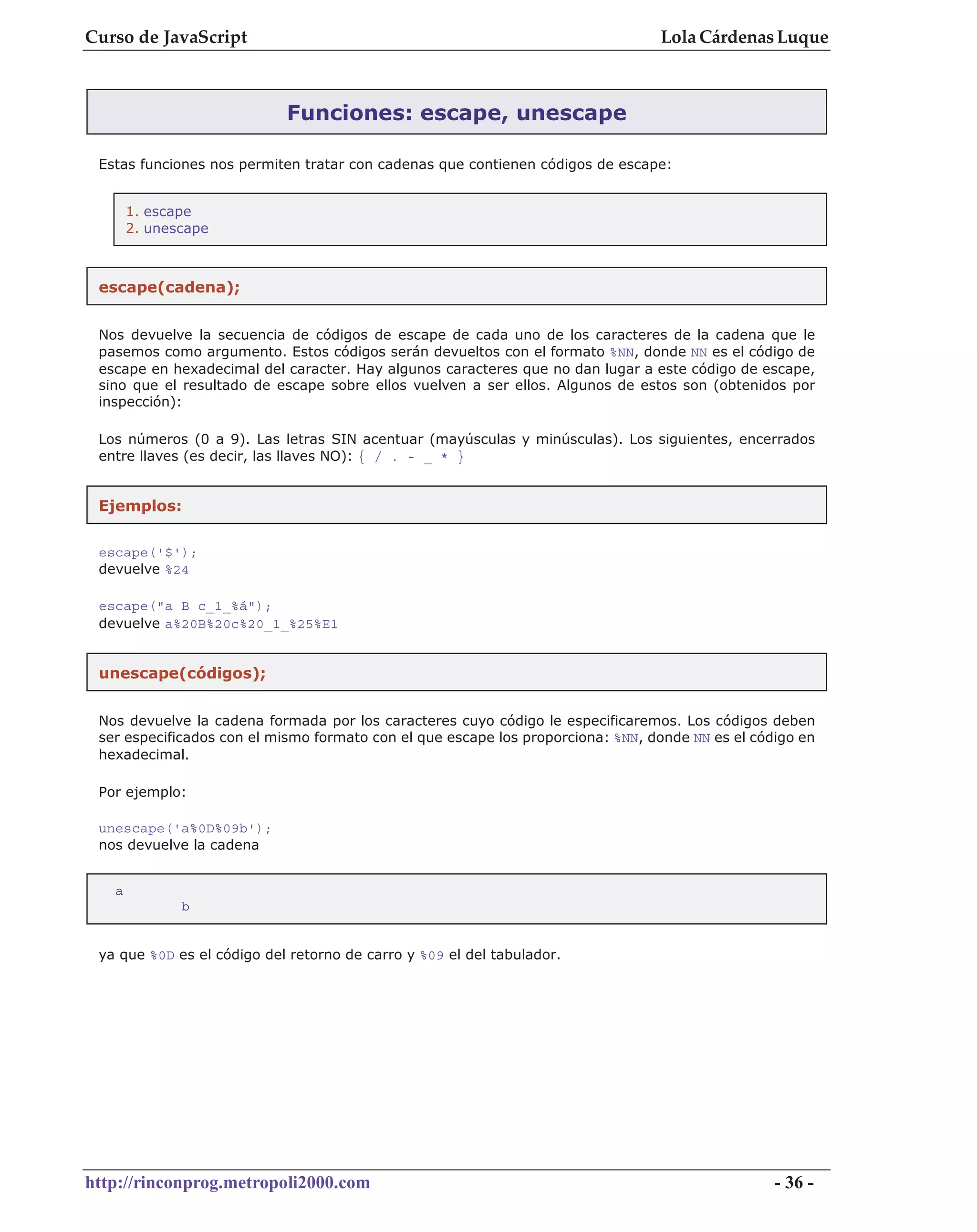 Curso de JavaScript                                                              Lola Cárdenas Luque



                            Funciones: escape, unescape

 Estas funciones nos permiten tratar con cadenas que contienen códigos de escape:


       1. escape
       2. unescape



 escape(cadena);


 Nos devuelve la secuencia de códigos de escape de cada uno de los caracteres de la cadena que le
 pasemos como argumento. Estos códigos serán devueltos con el formato %NN, donde NN es el código de
 escape en hexadecimal del caracter. Hay algunos caracteres que no dan lugar a este código de escape,
 sino que el resultado de escape sobre ellos vuelven a ser ellos. Algunos de estos son (obtenidos por
 inspección):

 Los números (0 a 9). Las letras SIN acentuar (mayúsculas y minúsculas). Los siguientes, encerrados
 entre llaves (es decir, las llaves NO): { / . - _ * }


 Ejemplos:


 escape('$');
 devuelve %24

 escape("a B c_1_%á");
 devuelve a%20B%20c%20_1_%25%E1


 unescape(códigos);


 Nos devuelve la cadena formada por los caracteres cuyo código le especificaremos. Los códigos deben
 ser especificados con el mismo formato con el que escape los proporciona: %NN, donde NN es el código en
 hexadecimal.

 Por ejemplo:

 unescape('a%0D%09b');
 nos devuelve la cadena


   a
              b


 ya que %0D es el código del retorno de carro y %09 el del tabulador.




http://rinconprog.metropoli2000.com                                                               - 36 -
 