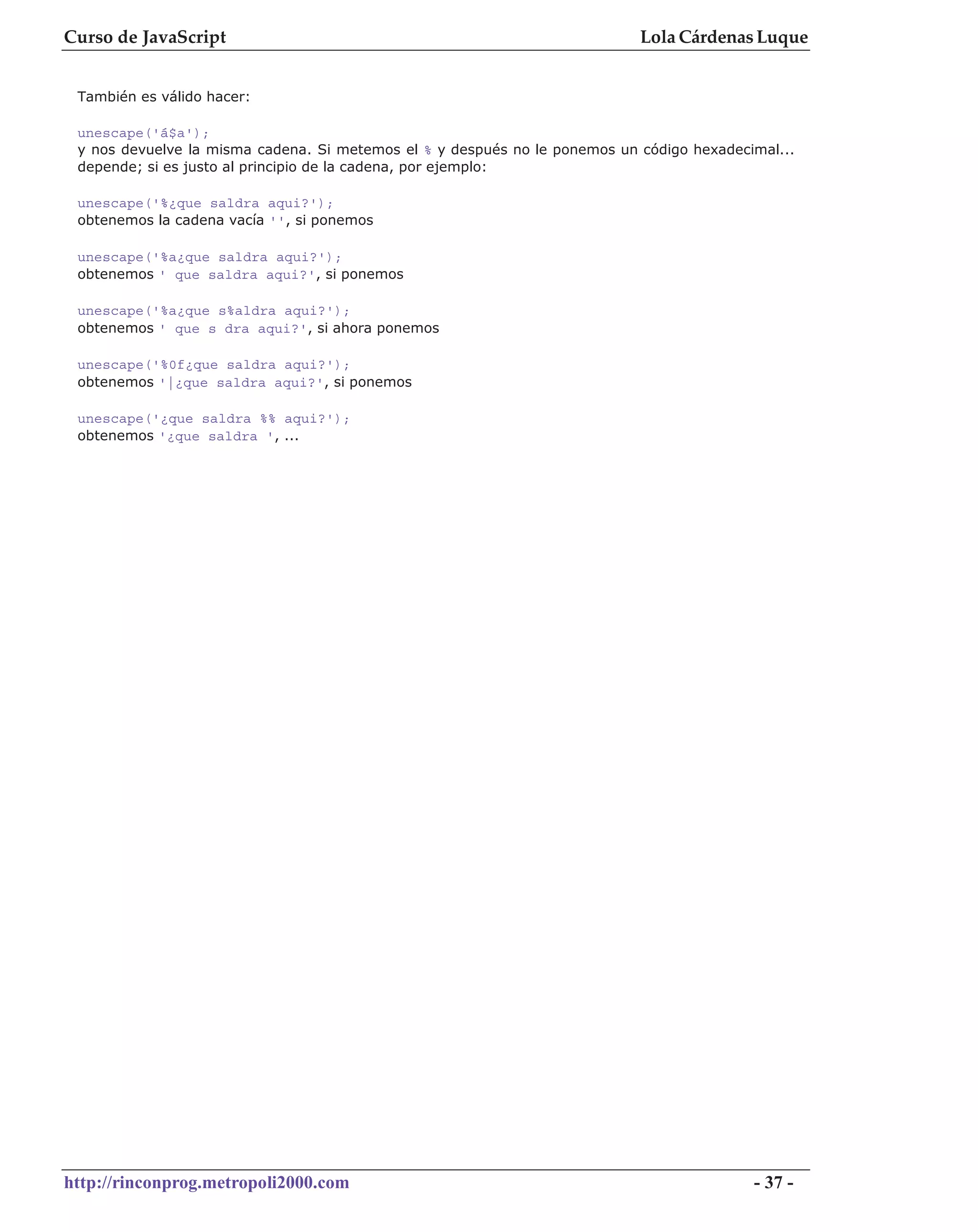 Curso de JavaScript                                                         Lola Cárdenas Luque


 También es válido hacer:

 unescape('á$a');
 y nos devuelve la misma cadena. Si metemos el % y después no le ponemos un código hexadecimal...
 depende; si es justo al principio de la cadena, por ejemplo:

 unescape('%¿que saldra aqui?');
 obtenemos la cadena vacía '', si ponemos

 unescape('%a¿que saldra aqui?');
 obtenemos ' que saldra aqui?', si ponemos

 unescape('%a¿que s%aldra aqui?');
 obtenemos ' que s dra aqui?', si ahora ponemos

 unescape('%0f¿que saldra aqui?');
 obtenemos '|¿que saldra aqui?', si ponemos

 unescape('¿que saldra %% aqui?');
 obtenemos '¿que saldra ', ...




http://rinconprog.metropoli2000.com                                                        - 37 -
 