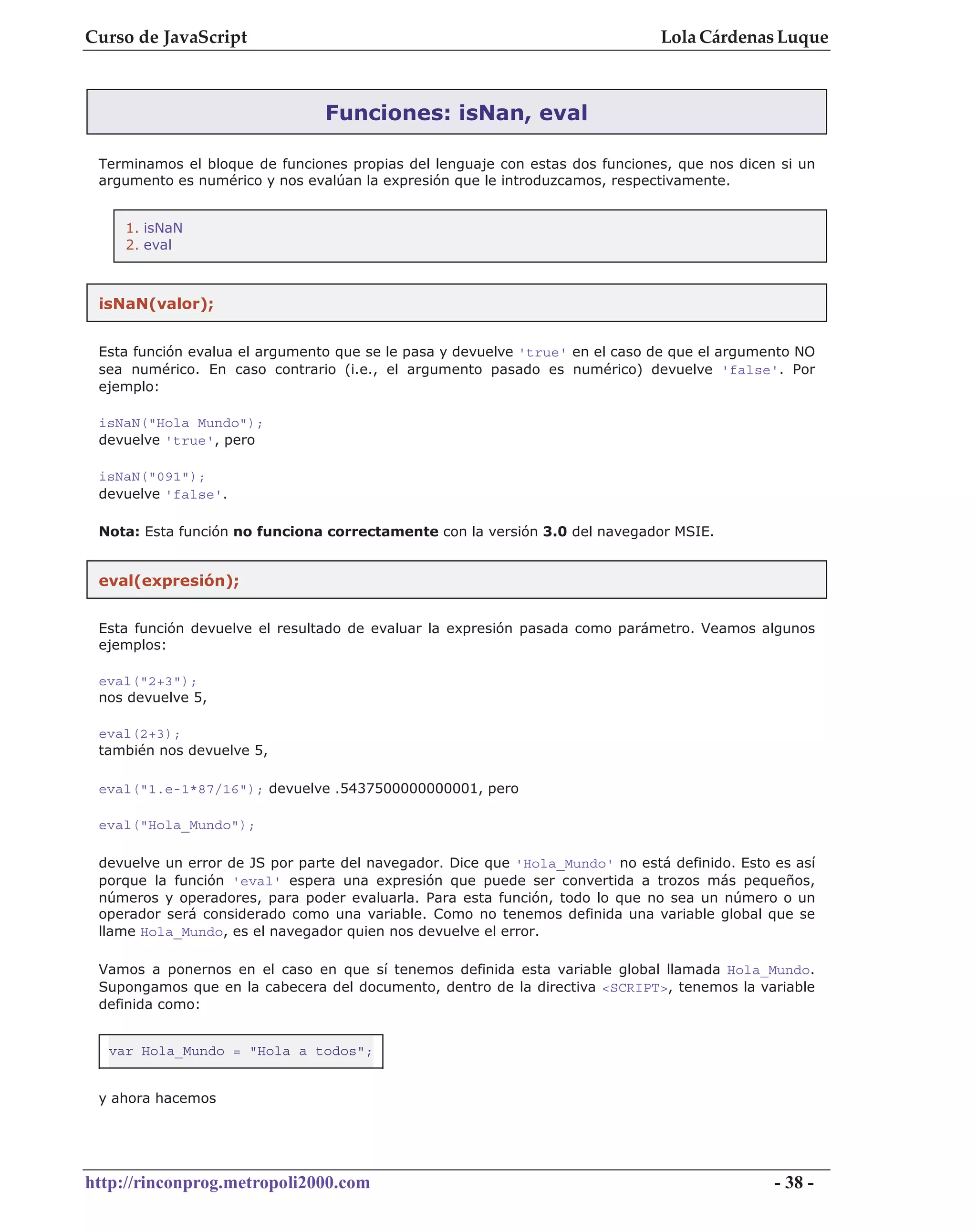 Curso de JavaScript                                                            Lola Cárdenas Luque



                                Funciones: isNan, eval

 Terminamos el bloque de funciones propias del lenguaje con estas dos funciones, que nos dicen si un
 argumento es numérico y nos evalúan la expresión que le introduzcamos, respectivamente.


    1. isNaN
    2. eval



 isNaN(valor);


 Esta función evalua el argumento que se le pasa y devuelve 'true' en el caso de que el argumento NO
 sea numérico. En caso contrario (i.e., el argumento pasado es numérico) devuelve 'false'. Por
 ejemplo:

 isNaN("Hola Mundo");
 devuelve 'true', pero

 isNaN("091");
 devuelve 'false'.

 Nota: Esta función no funciona correctamente con la versión 3.0 del navegador MSIE.


 eval(expresión);


 Esta función devuelve el resultado de evaluar la expresión pasada como parámetro. Veamos algunos
 ejemplos:

 eval("2+3");
 nos devuelve 5,

 eval(2+3);
 también nos devuelve 5,

 eval("1.e-1*87/16"); devuelve .5437500000000001, pero

 eval("Hola_Mundo");

 devuelve un error de JS por parte del navegador. Dice que 'Hola_Mundo' no está definido. Esto es así
 porque la función 'eval' espera una expresión que puede ser convertida a trozos más pequeños,
 números y operadores, para poder evaluarla. Para esta función, todo lo que no sea un número o un
 operador será considerado como una variable. Como no tenemos definida una variable global que se
 llame Hola_Mundo, es el navegador quien nos devuelve el error.

 Vamos a ponernos en el caso en que sí tenemos definida esta variable global llamada Hola_Mundo.
 Supongamos que en la cabecera del documento, dentro de la directiva <SCRIPT>, tenemos la variable
 definida como:


  var Hola_Mundo = "Hola a todos";


 y ahora hacemos




http://rinconprog.metropoli2000.com                                                            - 38 -
 