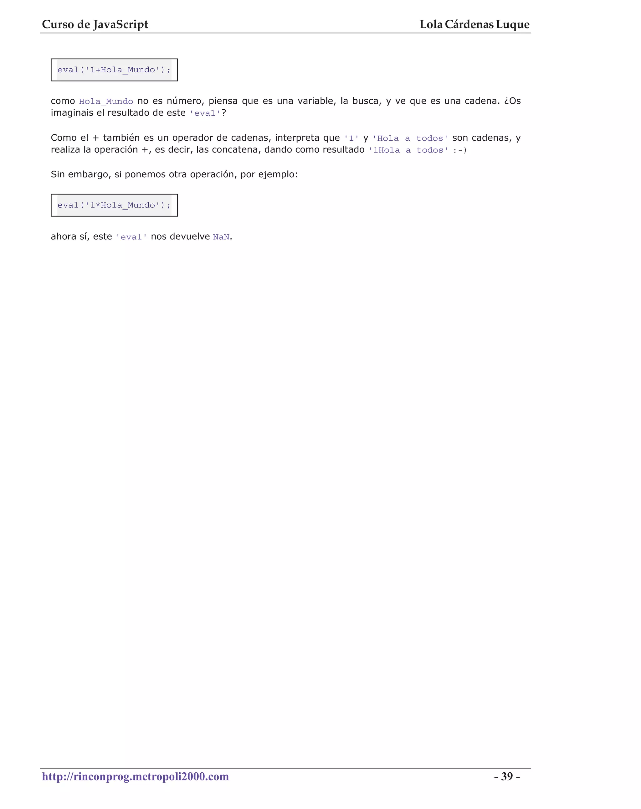 Curso de JavaScript                                                        Lola Cárdenas Luque


  eval('1+Hola_Mundo');


 como Hola_Mundo no es número, piensa que es una variable, la busca, y ve que es una cadena. ¿Os
 imaginais el resultado de este 'eval'?

 Como el + también es un operador de cadenas, interpreta que '1' y 'Hola a todos' son cadenas, y
 realiza la operación +, es decir, las concatena, dando como resultado '1Hola a todos' :-)

 Sin embargo, si ponemos otra operación, por ejemplo:


  eval('1*Hola_Mundo');


 ahora sí, este 'eval' nos devuelve NaN.




http://rinconprog.metropoli2000.com                                                       - 39 -
 
