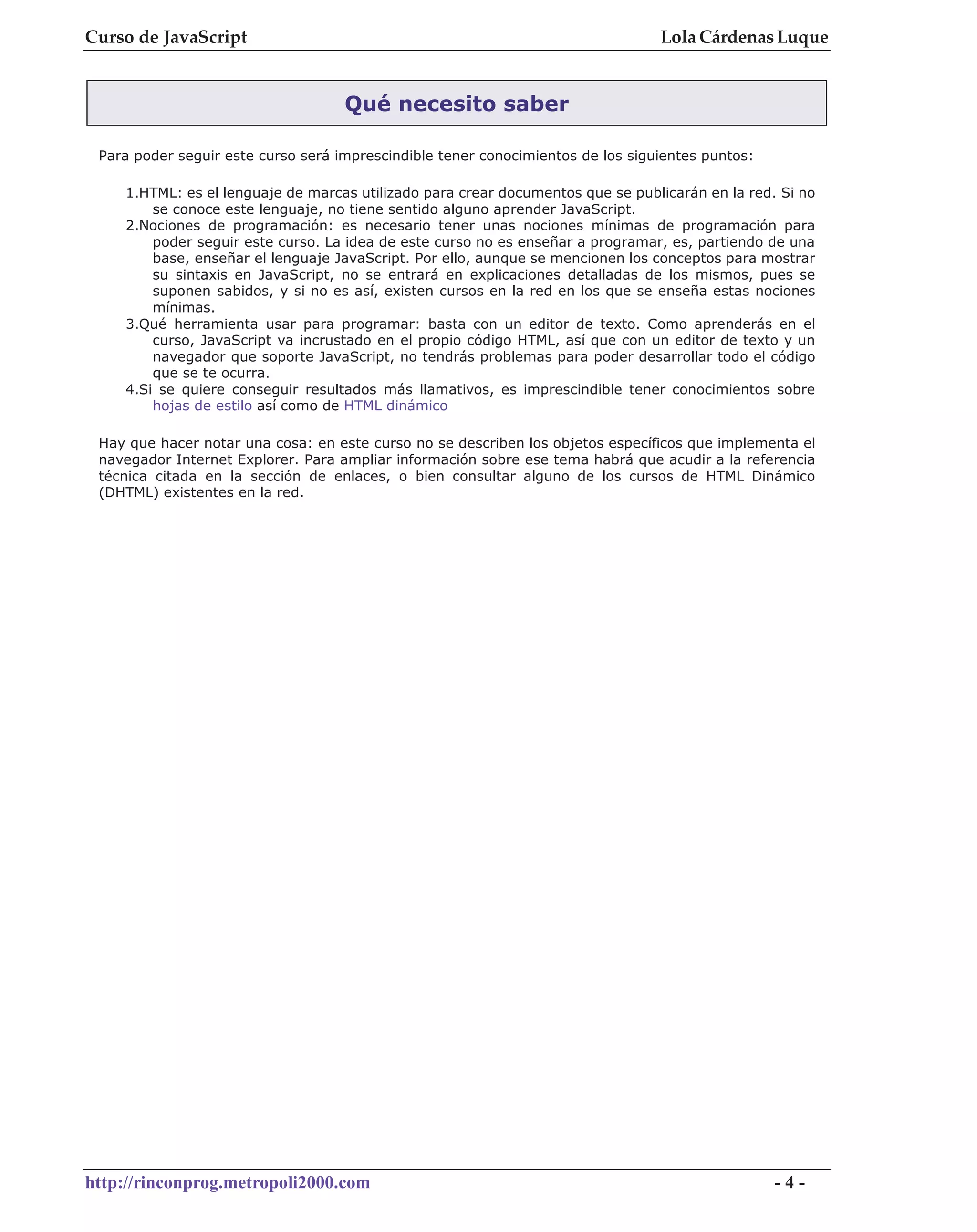 Curso de JavaScript                                                              Lola Cárdenas Luque


                                    Qué necesito saber

 Para poder seguir este curso será imprescindible tener conocimientos de los siguientes puntos:

    1.HTML: es el lenguaje de marcas utilizado para crear documentos que se publicarán en la red. Si no
        se conoce este lenguaje, no tiene sentido alguno aprender JavaScript.
    2.Nociones de programación: es necesario tener unas nociones mínimas de programación para
        poder seguir este curso. La idea de este curso no es enseñar a programar, es, partiendo de una
        base, enseñar el lenguaje JavaScript. Por ello, aunque se mencionen los conceptos para mostrar
        su sintaxis en JavaScript, no se entrará en explicaciones detalladas de los mismos, pues se
        suponen sabidos, y si no es así, existen cursos en la red en los que se enseña estas nociones
        mínimas.
    3.Qué herramienta usar para programar: basta con un editor de texto. Como aprenderás en el
        curso, JavaScript va incrustado en el propio código HTML, así que con un editor de texto y un
        navegador que soporte JavaScript, no tendrás problemas para poder desarrollar todo el código
        que se te ocurra.
    4.Si se quiere conseguir resultados más llamativos, es imprescindible tener conocimientos sobre
        hojas de estilo así como de HTML dinámico

 Hay que hacer notar una cosa: en este curso no se describen los objetos específicos que implementa el
 navegador Internet Explorer. Para ampliar información sobre ese tema habrá que acudir a la referencia
 técnica citada en la sección de enlaces, o bien consultar alguno de los cursos de HTML Dinámico
 (DHTML) existentes en la red.




http://rinconprog.metropoli2000.com                                                               -4-
 