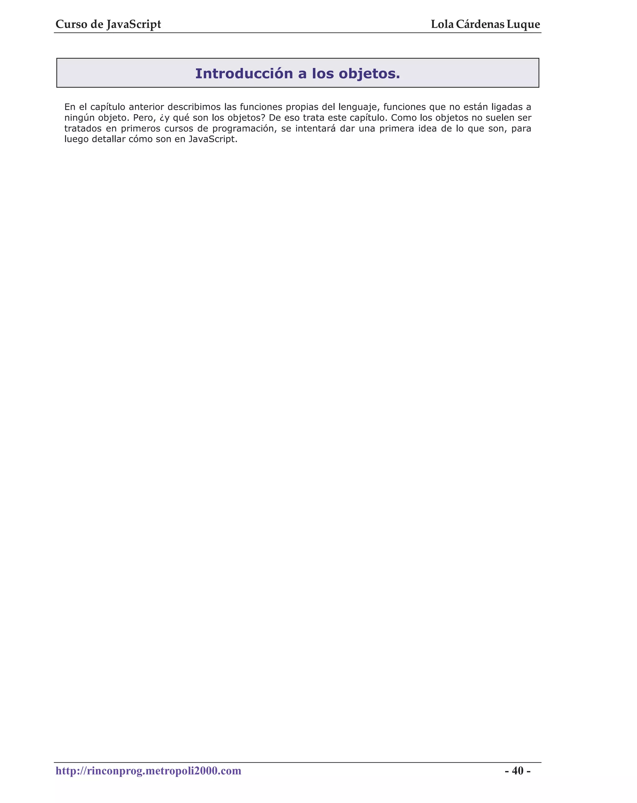 Curso de JavaScript                                                               Lola Cárdenas Luque



                              Introducción a los objetos.

 En el capítulo anterior describimos las funciones propias del lenguaje, funciones que no están ligadas a
 ningún objeto. Pero, ¿y qué son los objetos? De eso trata este capítulo. Como los objetos no suelen ser
 tratados en primeros cursos de programación, se intentará dar una primera idea de lo que son, para
 luego detallar cómo son en JavaScript.




http://rinconprog.metropoli2000.com                                                                - 40 -
 