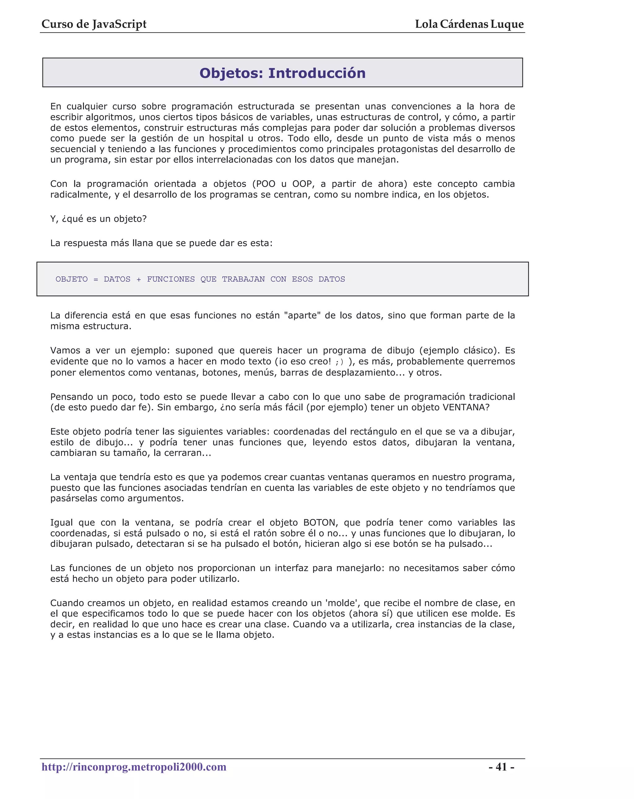 Curso de JavaScript                                                                 Lola Cárdenas Luque



                                   Objetos: Introducción

 En cualquier curso sobre programación estructurada se presentan unas convenciones a la hora de
 escribir algoritmos, unos ciertos tipos básicos de variables, unas estructuras de control, y cómo, a partir
 de estos elementos, construir estructuras más complejas para poder dar solución a problemas diversos
 como puede ser la gestión de un hospital u otros. Todo ello, desde un punto de vista más o menos
 secuencial y teniendo a las funciones y procedimientos como principales protagonistas del desarrollo de
 un programa, sin estar por ellos interrelacionadas con los datos que manejan.

 Con la programación orientada a objetos (POO u OOP, a partir de ahora) este concepto cambia
 radicalmente, y el desarrollo de los programas se centran, como su nombre indica, en los objetos.

 Y, ¿qué es un objeto?

 La respuesta más llana que se puede dar es esta:



  OBJETO = DATOS + FUNCIONES QUE TRABAJAN CON ESOS DATOS



 La diferencia está en que esas funciones no están "aparte" de los datos, sino que forman parte de la
 misma estructura.

 Vamos a ver un ejemplo: suponed que quereis hacer un programa de dibujo (ejemplo clásico). Es
 evidente que no lo vamos a hacer en modo texto (¡o eso creo! ;) ), es más, probablemente querremos
 poner elementos como ventanas, botones, menús, barras de desplazamiento... y otros.

 Pensando un poco, todo esto se puede llevar a cabo con lo que uno sabe de programación tradicional
 (de esto puedo dar fe). Sin embargo, ¿no sería más fácil (por ejemplo) tener un objeto VENTANA?

 Este objeto podría tener las siguientes variables: coordenadas del rectángulo en el que se va a dibujar,
 estilo de dibujo... y podría tener unas funciones que, leyendo estos datos, dibujaran la ventana,
 cambiaran su tamaño, la cerraran...

 La ventaja que tendría esto es que ya podemos crear cuantas ventanas queramos en nuestro programa,
 puesto que las funciones asociadas tendrían en cuenta las variables de este objeto y no tendríamos que
 pasárselas como argumentos.

 Igual que con la ventana, se podría crear el objeto BOTON, que podría tener como variables las
 coordenadas, si está pulsado o no, si está el ratón sobre él o no... y unas funciones que lo dibujaran, lo
 dibujaran pulsado, detectaran si se ha pulsado el botón, hicieran algo si ese botón se ha pulsado...

 Las funciones de un objeto nos proporcionan un interfaz para manejarlo: no necesitamos saber cómo
 está hecho un objeto para poder utilizarlo.

 Cuando creamos un objeto, en realidad estamos creando un 'molde', que recibe el nombre de clase, en
 el que especificamos todo lo que se puede hacer con los objetos (ahora sí) que utilicen ese molde. Es
 decir, en realidad lo que uno hace es crear una clase. Cuando va a utilizarla, crea instancias de la clase,
 y a estas instancias es a lo que se le llama objeto.




http://rinconprog.metropoli2000.com                                                                  - 41 -
 