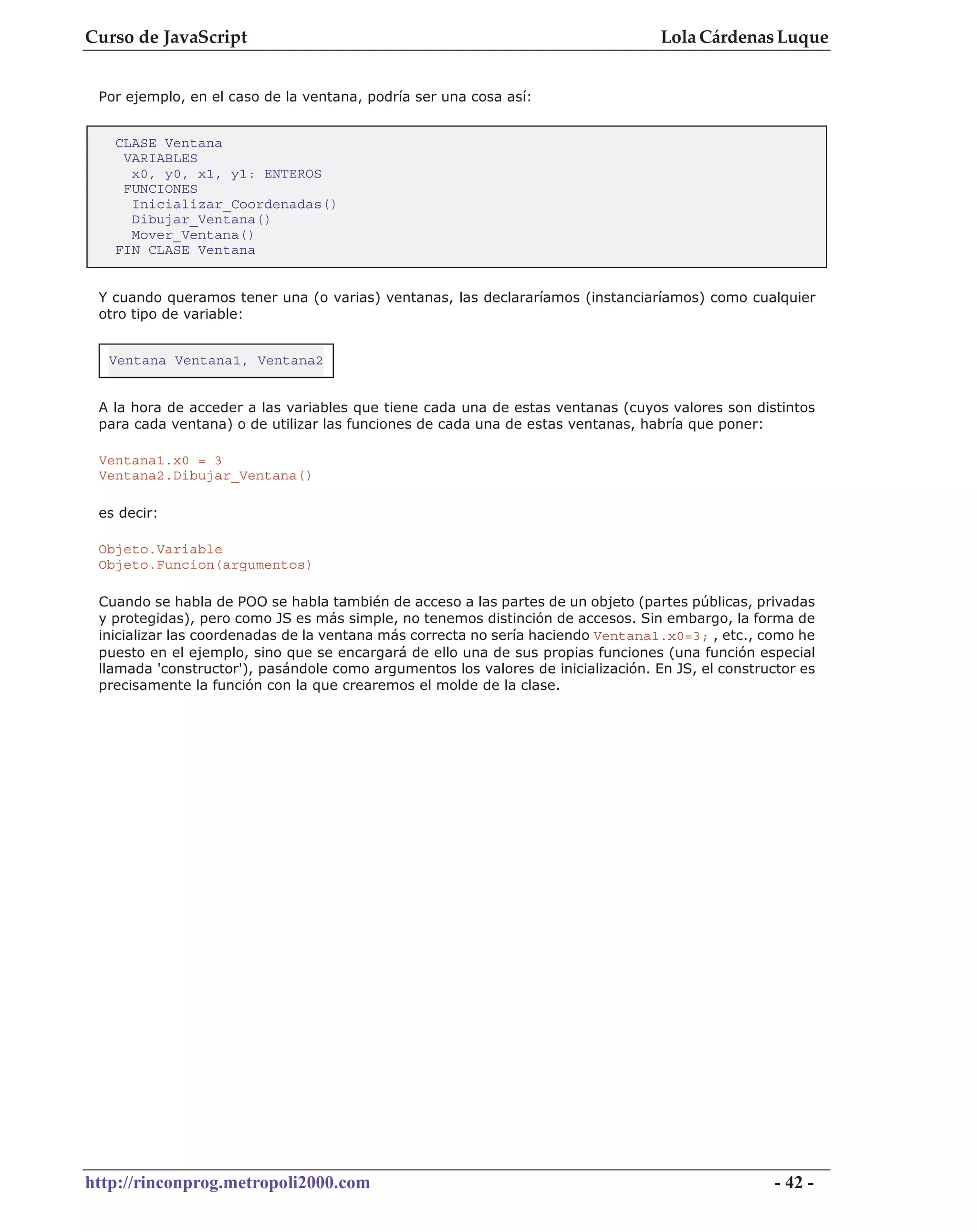 Curso de JavaScript                                                                Lola Cárdenas Luque


 Por ejemplo, en el caso de la ventana, podría ser una cosa así:


   CLASE Ventana
    VARIABLES
     x0, y0, x1, y1: ENTEROS
    FUNCIONES
     Inicializar_Coordenadas()
     Dibujar_Ventana()
     Mover_Ventana()
   FIN CLASE Ventana


 Y cuando queramos tener una (o varias) ventanas, las declararíamos (instanciaríamos) como cualquier
 otro tipo de variable:


  Ventana Ventana1, Ventana2


 A la hora de acceder a las variables que tiene cada una de estas ventanas (cuyos valores son distintos
 para cada ventana) o de utilizar las funciones de cada una de estas ventanas, habría que poner:

 Ventana1.x0 = 3
 Ventana2.Dibujar_Ventana()

 es decir:

 Objeto.Variable
 Objeto.Funcion(argumentos)

 Cuando se habla de POO se habla también de acceso a las partes de un objeto (partes públicas, privadas
 y protegidas), pero como JS es más simple, no tenemos distinción de accesos. Sin embargo, la forma de
 inicializar las coordenadas de la ventana más correcta no sería haciendo Ventana1.x0=3; , etc., como he
 puesto en el ejemplo, sino que se encargará de ello una de sus propias funciones (una función especial
 llamada 'constructor'), pasándole como argumentos los valores de inicialización. En JS, el constructor es
 precisamente la función con la que crearemos el molde de la clase.




http://rinconprog.metropoli2000.com                                                                - 42 -
 