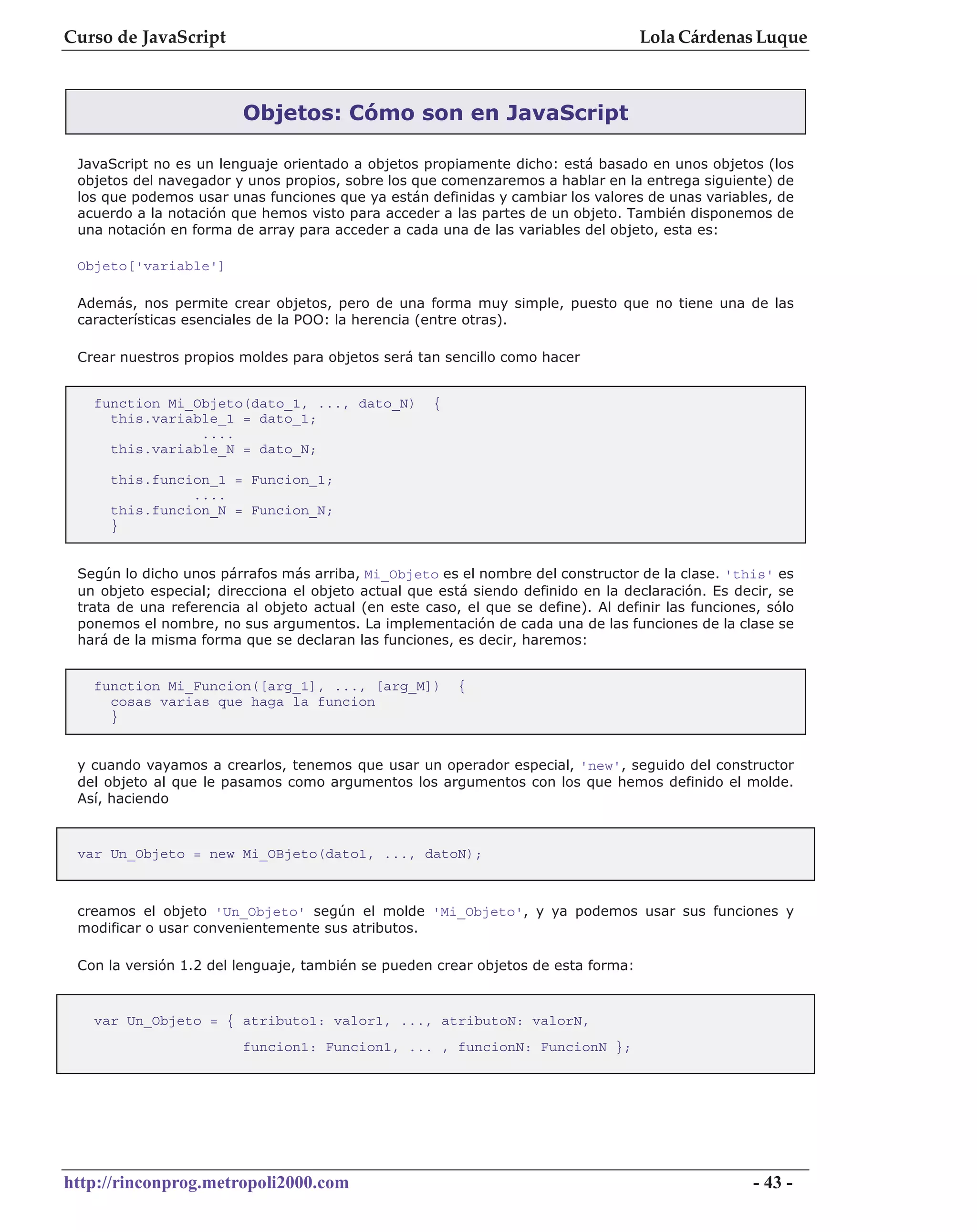 Curso de JavaScript                                                                Lola Cárdenas Luque



                         Objetos: Cómo son en JavaScript

 JavaScript no es un lenguaje orientado a objetos propiamente dicho: está basado en unos objetos (los
 objetos del navegador y unos propios, sobre los que comenzaremos a hablar en la entrega siguiente) de
 los que podemos usar unas funciones que ya están definidas y cambiar los valores de unas variables, de
 acuerdo a la notación que hemos visto para acceder a las partes de un objeto. También disponemos de
 una notación en forma de array para acceder a cada una de las variables del objeto, esta es:

 Objeto['variable']

 Además, nos permite crear objetos, pero de una forma muy simple, puesto que no tiene una de las
 características esenciales de la POO: la herencia (entre otras).

 Crear nuestros propios moldes para objetos será tan sencillo como hacer


   function Mi_Objeto(dato_1, ..., dato_N)           {
     this.variable_1 = dato_1;
                ....
     this.variable_N = dato_N;

     this.funcion_1 = Funcion_1;
               ....
     this.funcion_N = Funcion_N;
     }


 Según lo dicho unos párrafos más arriba, Mi_Objeto es el nombre del constructor de la clase. 'this' es
 un objeto especial; direcciona el objeto actual que está siendo definido en la declaración. Es decir, se
 trata de una referencia al objeto actual (en este caso, el que se define). Al definir las funciones, sólo
 ponemos el nombre, no sus argumentos. La implementación de cada una de las funciones de la clase se
 hará de la misma forma que se declaran las funciones, es decir, haremos:


   function Mi_Funcion([arg_1], ..., [arg_M])            {
     cosas varias que haga la funcion
     }


 y cuando vayamos a crearlos, tenemos que usar un operador especial, 'new', seguido del constructor
 del objeto al que le pasamos como argumentos los argumentos con los que hemos definido el molde.
 Así, haciendo



 var Un_Objeto = new Mi_OBjeto(dato1, ..., datoN);



 creamos el objeto 'Un_Objeto' según el molde 'Mi_Objeto', y ya podemos usar sus funciones y
 modificar o usar convenientemente sus atributos.

 Con la versión 1.2 del lenguaje, también se pueden crear objetos de esta forma:



   var Un_Objeto = { atributo1: valor1, ..., atributoN: valorN,
                         funcion1: Funcion1, ... , funcionN: FuncionN };




http://rinconprog.metropoli2000.com                                                                 - 43 -
 