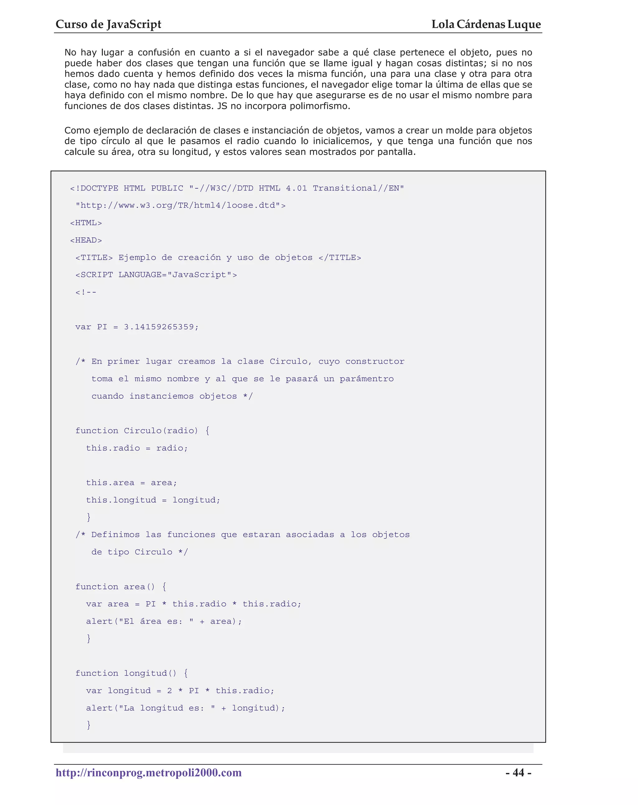 Curso de JavaScript                                                               Lola Cárdenas Luque

 No hay lugar a confusión en cuanto a si el navegador sabe a qué clase pertenece el objeto, pues no
 puede haber dos clases que tengan una función que se llame igual y hagan cosas distintas; si no nos
 hemos dado cuenta y hemos definido dos veces la misma función, una para una clase y otra para otra
 clase, como no hay nada que distinga estas funciones, el navegador elige tomar la última de ellas que se
 haya definido con el mismo nombre. De lo que hay que asegurarse es de no usar el mismo nombre para
 funciones de dos clases distintas. JS no incorpora polimorfismo.

 Como ejemplo de declaración de clases e instanciación de objetos, vamos a crear un molde para objetos
 de tipo círculo al que le pasamos el radio cuando lo inicialicemos, y que tenga una función que nos
 calcule su área, otra su longitud, y estos valores sean mostrados por pantalla.



  <!DOCTYPE HTML PUBLIC "-//W3C//DTD HTML 4.01 Transitional//EN"
   "http://www.w3.org/TR/html4/loose.dtd">
  <HTML>
  <HEAD>
   <TITLE> Ejemplo de creación y uso de objetos </TITLE>
   <SCRIPT LANGUAGE="JavaScript">
   <!--


   var PI = 3.14159265359;


   /* En primer lugar creamos la clase Circulo, cuyo constructor
         toma el mismo nombre y al que se le pasará un parámentro
         cuando instanciemos objetos */


   function Circulo(radio) {
     this.radio = radio;


     this.area = area;
     this.longitud = longitud;
     }
   /* Definimos las funciones que estaran asociadas a los objetos
         de tipo Circulo */


   function area() {
     var area = PI * this.radio * this.radio;
     alert("El área es: " + area);
     }


   function longitud() {
     var longitud = 2 * PI * this.radio;
     alert("La longitud es: " + longitud);
     }




http://rinconprog.metropoli2000.com                                                                - 44 -
 