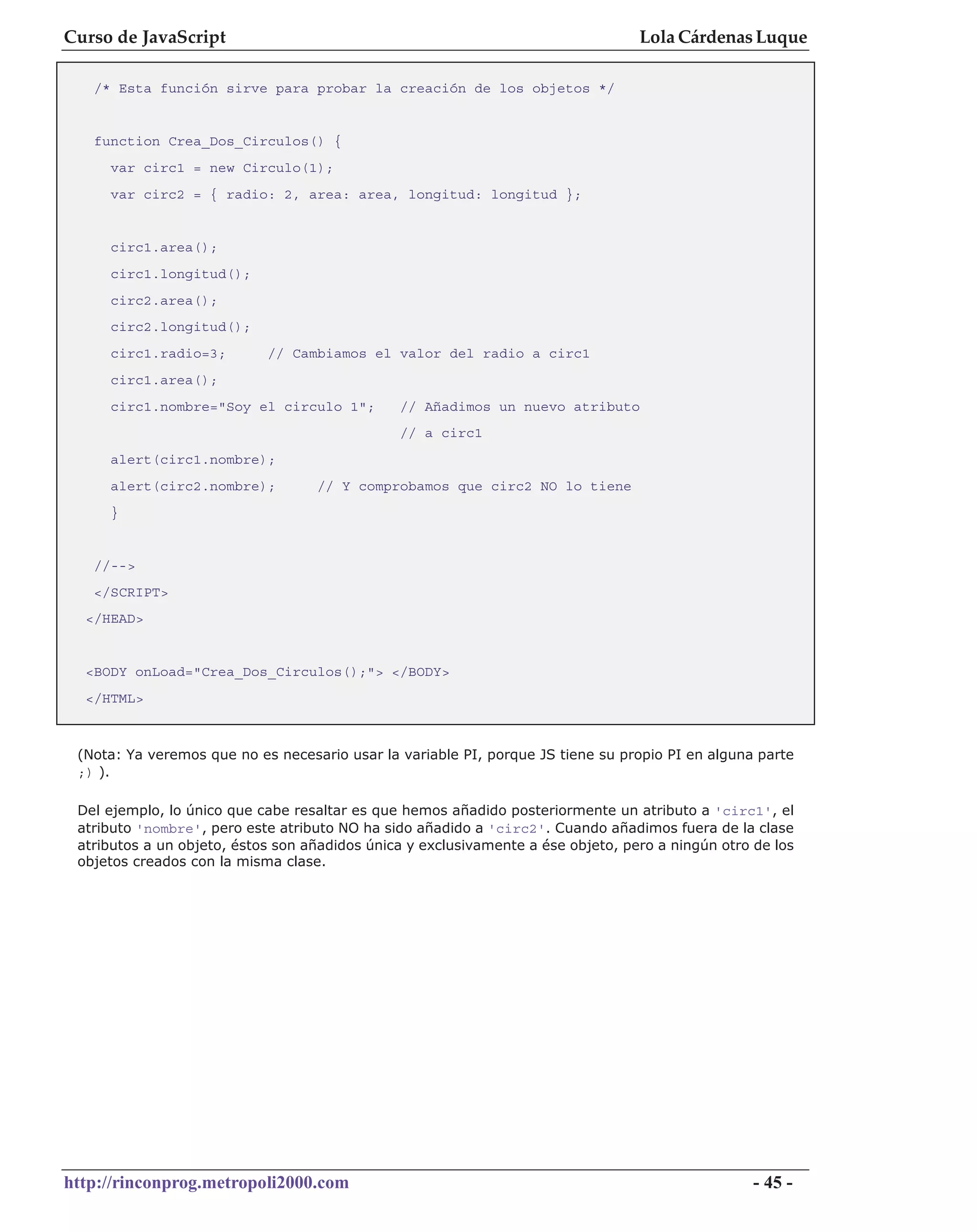 Curso de JavaScript                                                               Lola Cárdenas Luque

   /* Esta función sirve para probar la creación de los objetos */


   function Crea_Dos_Circulos() {
     var circ1 = new Circulo(1);
     var circ2 = { radio: 2, area: area, longitud: longitud };


     circ1.area();
     circ1.longitud();
     circ2.area();
     circ2.longitud();
     circ1.radio=3;         // Cambiamos el valor del radio a circ1
     circ1.area();
     circ1.nombre="Soy el circulo 1";          // Añadimos un nuevo atributo
                                               // a circ1
     alert(circ1.nombre);
     alert(circ2.nombre);          // Y comprobamos que circ2 NO lo tiene
     }


   //-->
   </SCRIPT>
  </HEAD>


  <BODY onLoad="Crea_Dos_Circulos();"> </BODY>
  </HTML>



 (Nota: Ya veremos que no es necesario usar la variable PI, porque JS tiene su propio PI en alguna parte
 ;) ).

 Del ejemplo, lo único que cabe resaltar es que hemos añadido posteriormente un atributo a 'circ1', el
 atributo 'nombre', pero este atributo NO ha sido añadido a 'circ2'. Cuando añadimos fuera de la clase
 atributos a un objeto, éstos son añadidos única y exclusivamente a ése objeto, pero a ningún otro de los
 objetos creados con la misma clase.




http://rinconprog.metropoli2000.com                                                                - 45 -
 
