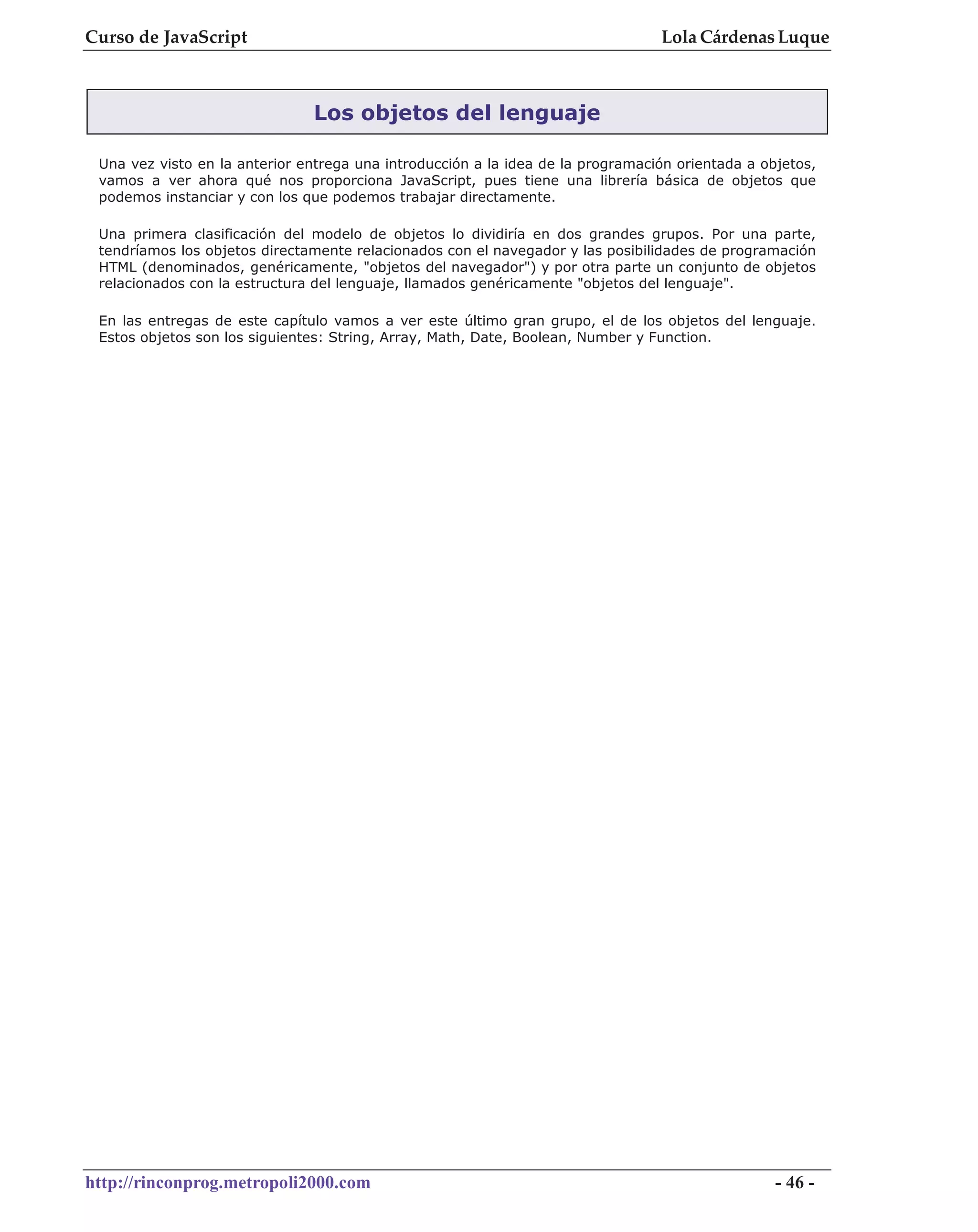 Curso de JavaScript                                                              Lola Cárdenas Luque



                               Los objetos del lenguaje

 Una vez visto en la anterior entrega una introducción a la idea de la programación orientada a objetos,
 vamos a ver ahora qué nos proporciona JavaScript, pues tiene una librería básica de objetos que
 podemos instanciar y con los que podemos trabajar directamente.

 Una primera clasificación del modelo de objetos lo dividiría en dos grandes grupos. Por una parte,
 tendríamos los objetos directamente relacionados con el navegador y las posibilidades de programación
 HTML (denominados, genéricamente, "objetos del navegador") y por otra parte un conjunto de objetos
 relacionados con la estructura del lenguaje, llamados genéricamente "objetos del lenguaje".

 En las entregas de este capítulo vamos a ver este último gran grupo, el de los objetos del lenguaje.
 Estos objetos son los siguientes: String, Array, Math, Date, Boolean, Number y Function.




http://rinconprog.metropoli2000.com                                                               - 46 -
 