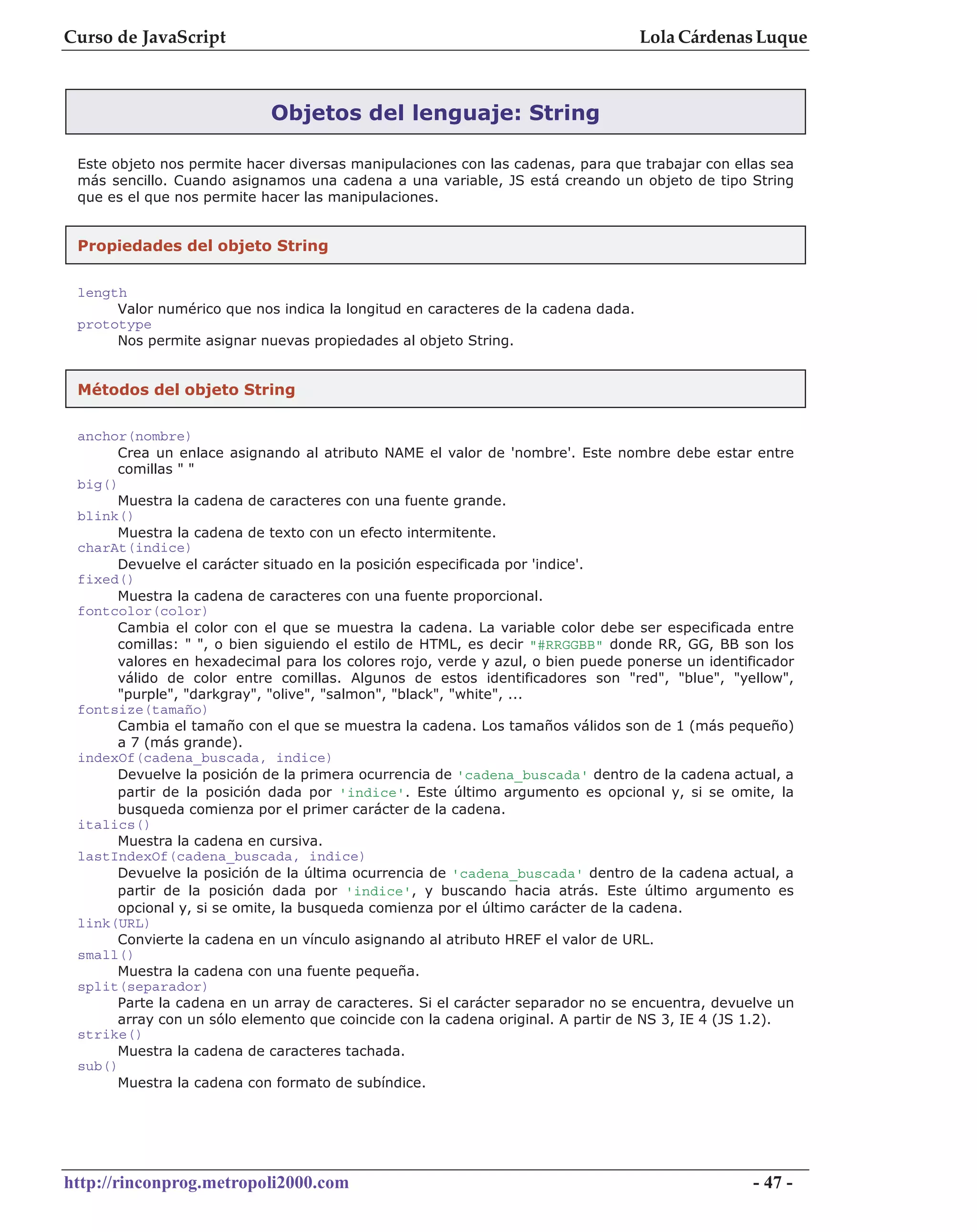 Curso de JavaScript                                                                Lola Cárdenas Luque



                            Objetos del lenguaje: String

 Este objeto nos permite hacer diversas manipulaciones con las cadenas, para que trabajar con ellas sea
 más sencillo. Cuando asignamos una cadena a una variable, JS está creando un objeto de tipo String
 que es el que nos permite hacer las manipulaciones.


 Propiedades del objeto String


 length
      Valor numérico que nos indica la longitud en caracteres de la cadena dada.
 prototype
      Nos permite asignar nuevas propiedades al objeto String.


 Métodos del objeto String


 anchor(nombre)
      Crea un enlace asignando al atributo NAME el valor de 'nombre'. Este nombre debe estar entre
      comillas " "
 big()
      Muestra la cadena de caracteres con una fuente grande.
 blink()
      Muestra la cadena de texto con un efecto intermitente.
 charAt(indice)
      Devuelve el carácter situado en la posición especificada por 'indice'.
 fixed()
      Muestra la cadena de caracteres con una fuente proporcional.
 fontcolor(color)
      Cambia el color con el que se muestra la cadena. La variable color debe ser especificada entre
      comillas: " ", o bien siguiendo el estilo de HTML, es decir "#RRGGBB" donde RR, GG, BB son los
      valores en hexadecimal para los colores rojo, verde y azul, o bien puede ponerse un identificador
      válido de color entre comillas. Algunos de estos identificadores son "red", "blue", "yellow",
      "purple", "darkgray", "olive", "salmon", "black", "white", ...
 fontsize(tamaño)
      Cambia el tamaño con el que se muestra la cadena. Los tamaños válidos son de 1 (más pequeño)
      a 7 (más grande).
 indexOf(cadena_buscada, indice)
      Devuelve la posición de la primera ocurrencia de 'cadena_buscada' dentro de la cadena actual, a
      partir de la posición dada por 'indice'. Este último argumento es opcional y, si se omite, la
      busqueda comienza por el primer carácter de la cadena.
 italics()
      Muestra la cadena en cursiva.
 lastIndexOf(cadena_buscada, indice)
      Devuelve la posición de la última ocurrencia de 'cadena_buscada' dentro de la cadena actual, a
      partir de la posición dada por 'indice', y buscando hacia atrás. Este último argumento es
      opcional y, si se omite, la busqueda comienza por el último carácter de la cadena.
 link(URL)
      Convierte la cadena en un vínculo asignando al atributo HREF el valor de URL.
 small()
      Muestra la cadena con una fuente pequeña.
 split(separador)
      Parte la cadena en un array de caracteres. Si el carácter separador no se encuentra, devuelve un
      array con un sólo elemento que coincide con la cadena original. A partir de NS 3, IE 4 (JS 1.2).
 strike()
      Muestra la cadena de caracteres tachada.
 sub()
      Muestra la cadena con formato de subíndice.




http://rinconprog.metropoli2000.com                                                              - 47 -
 