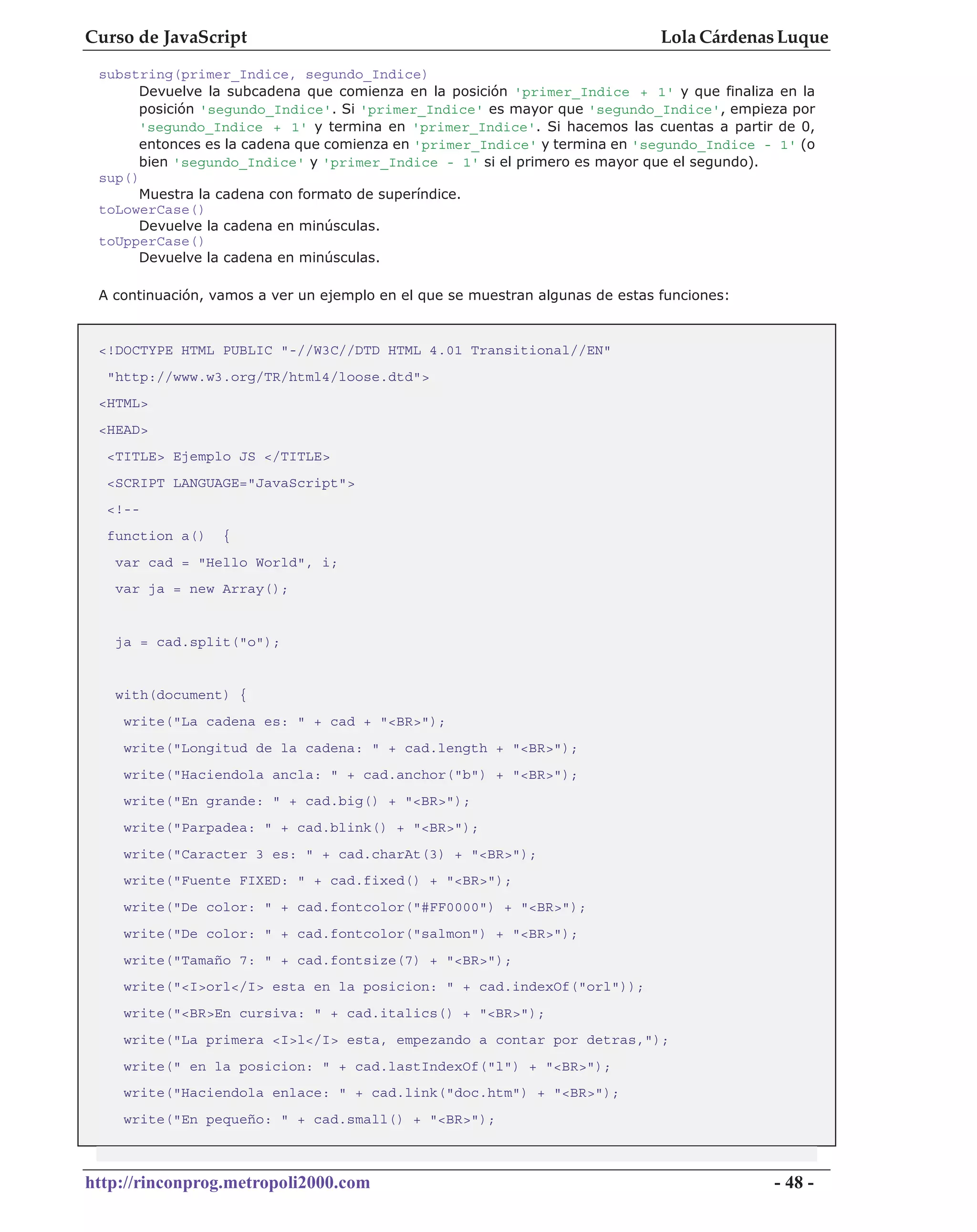 Curso de JavaScript                                                            Lola Cárdenas Luque
 substring(primer_Indice, segundo_Indice)
      Devuelve la subcadena que comienza en la posición 'primer_Indice + 1' y que finaliza en la
      posición 'segundo_Indice'. Si 'primer_Indice' es mayor que 'segundo_Indice', empieza por
      'segundo_Indice + 1' y termina en 'primer_Indice'. Si hacemos las cuentas a partir de 0,
      entonces es la cadena que comienza en 'primer_Indice' y termina en 'segundo_Indice - 1' (o
      bien 'segundo_Indice' y 'primer_Indice - 1' si el primero es mayor que el segundo).
 sup()
      Muestra la cadena con formato de superíndice.
 toLowerCase()
      Devuelve la cadena en minúsculas.
 toUpperCase()
      Devuelve la cadena en minúsculas.

 A continuación, vamos a ver un ejemplo en el que se muestran algunas de estas funciones:


 <!DOCTYPE HTML PUBLIC "-//W3C//DTD HTML 4.01 Transitional//EN"
  "http://www.w3.org/TR/html4/loose.dtd">
 <HTML>
 <HEAD>
  <TITLE> Ejemplo JS </TITLE>
  <SCRIPT LANGUAGE="JavaScript">
  <!--
  function a()    {
   var cad = "Hello World", i;
   var ja = new Array();


   ja = cad.split("o");


   with(document) {
    write("La cadena es: " + cad + "<BR>");
    write("Longitud de la cadena: " + cad.length + "<BR>");
    write("Haciendola ancla: " + cad.anchor("b") + "<BR>");
    write("En grande: " + cad.big() + "<BR>");
    write("Parpadea: " + cad.blink() + "<BR>");
    write("Caracter 3 es: " + cad.charAt(3) + "<BR>");
    write("Fuente FIXED: " + cad.fixed() + "<BR>");
    write("De color: " + cad.fontcolor("#FF0000") + "<BR>");
    write("De color: " + cad.fontcolor("salmon") + "<BR>");
    write("Tamaño 7: " + cad.fontsize(7) + "<BR>");
    write("<I>orl</I> esta en la posicion: " + cad.indexOf("orl"));
    write("<BR>En cursiva: " + cad.italics() + "<BR>");
    write("La primera <I>l</I> esta, empezando a contar por detras,");
    write(" en la posicion: " + cad.lastIndexOf("l") + "<BR>");
    write("Haciendola enlace: " + cad.link("doc.htm") + "<BR>");
    write("En pequeño: " + cad.small() + "<BR>");



http://rinconprog.metropoli2000.com                                                         - 48 -
 