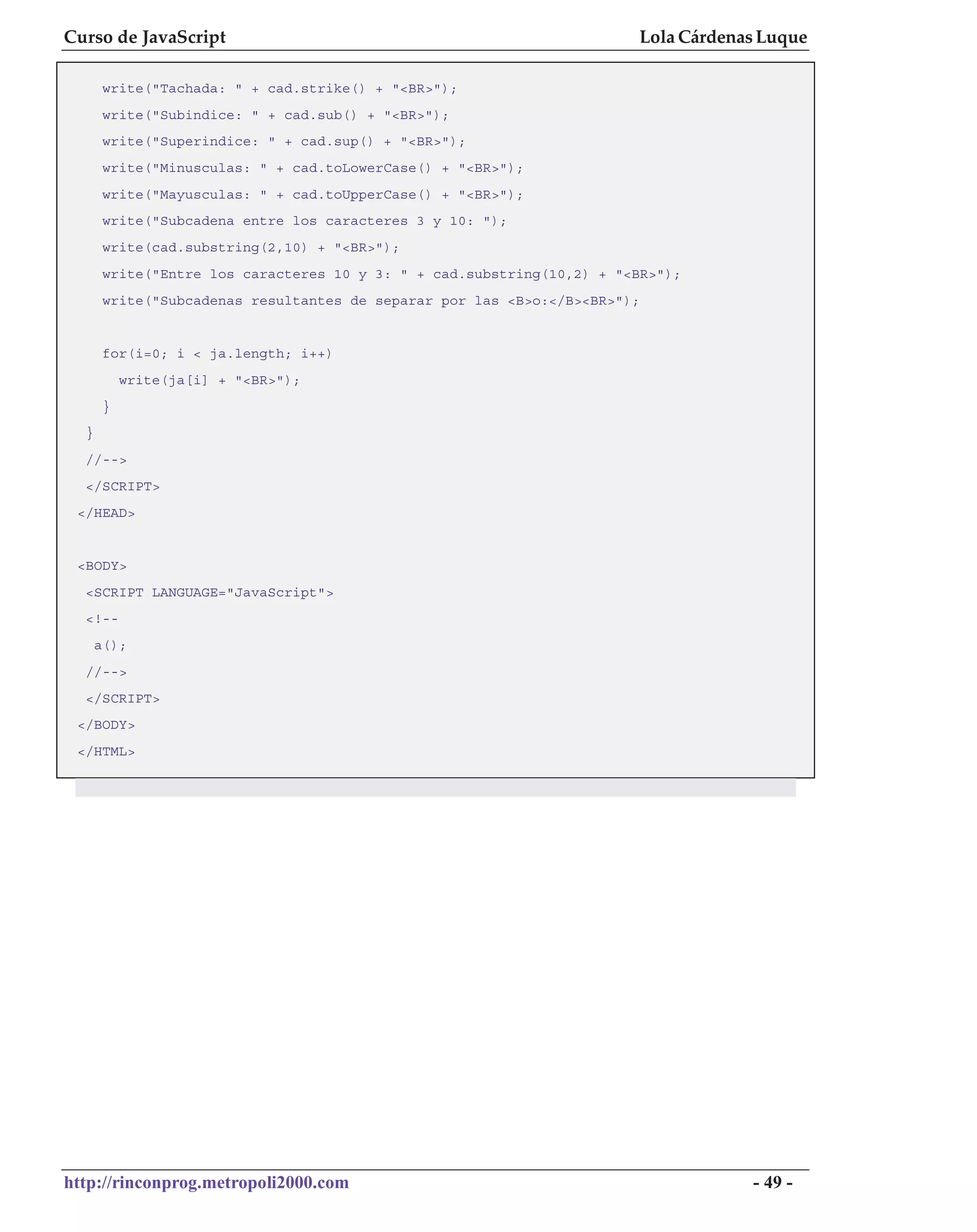 Curso de JavaScript                                                    Lola Cárdenas Luque

       write("Tachada: " + cad.strike() + "<BR>");
       write("Subindice: " + cad.sub() + "<BR>");
       write("Superindice: " + cad.sup() + "<BR>");
       write("Minusculas: " + cad.toLowerCase() + "<BR>");
       write("Mayusculas: " + cad.toUpperCase() + "<BR>");
       write("Subcadena entre los caracteres 3 y 10: ");
       write(cad.substring(2,10) + "<BR>");
       write("Entre los caracteres 10 y 3: " + cad.substring(10,2) + "<BR>");
       write("Subcadenas resultantes de separar por las <B>o:</B><BR>");


       for(i=0; i < ja.length; i++)
           write(ja[i] + "<BR>");
       }
  }
  //-->
  </SCRIPT>
 </HEAD>


 <BODY>
  <SCRIPT LANGUAGE="JavaScript">
  <!--
      a();
  //-->
  </SCRIPT>
 </BODY>
 </HTML>




http://rinconprog.metropoli2000.com                                                - 49 -
 