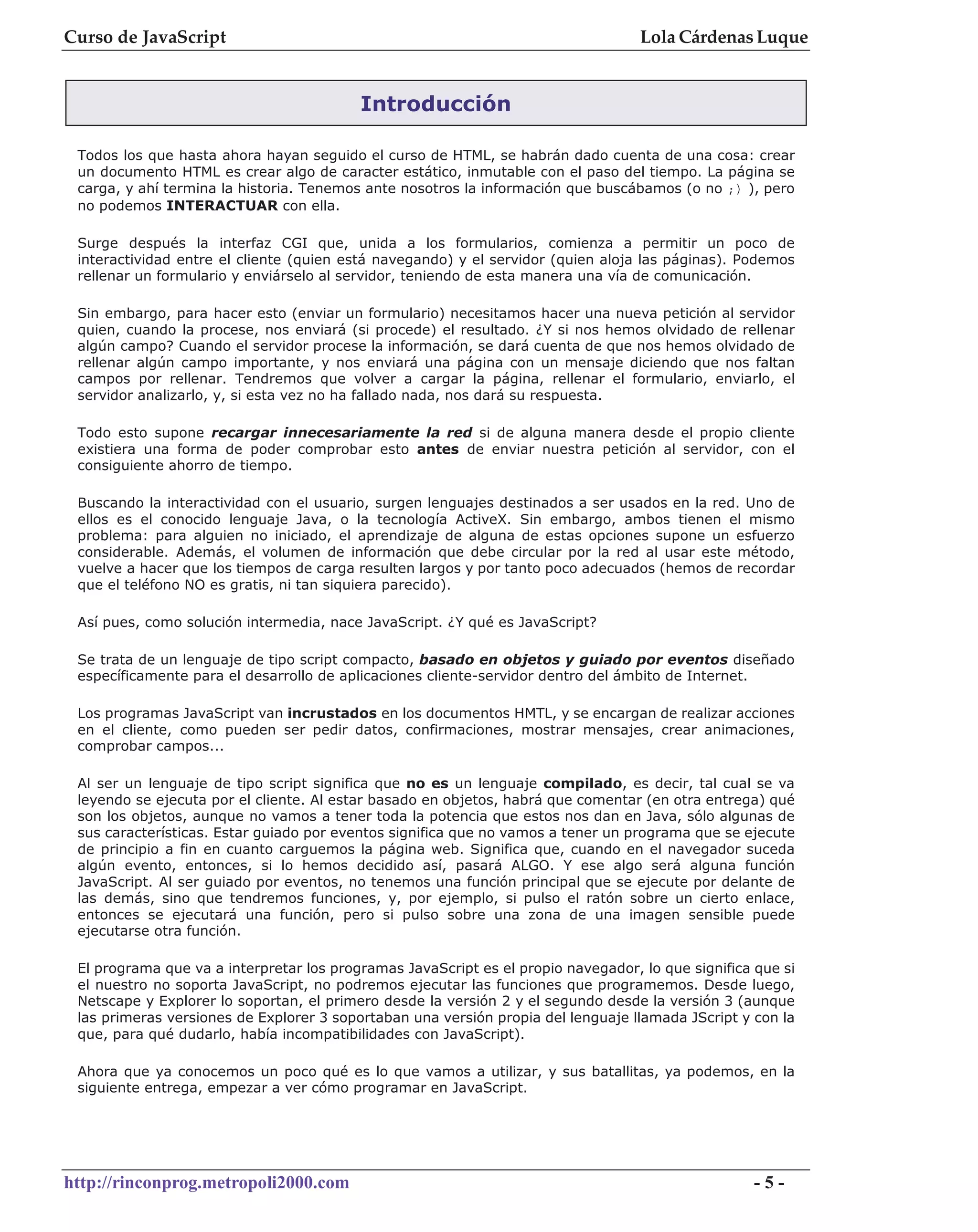 Curso de JavaScript                                                                Lola Cárdenas Luque


                                          Introducción

 Todos los que hasta ahora hayan seguido el curso de HTML, se habrán dado cuenta de una cosa: crear
 un documento HTML es crear algo de caracter estático, inmutable con el paso del tiempo. La página se
 carga, y ahí termina la historia. Tenemos ante nosotros la información que buscábamos (o no ;) ), pero
 no podemos INTERACTUAR con ella.

 Surge después la interfaz CGI que, unida a los formularios, comienza a permitir un poco de
 interactividad entre el cliente (quien está navegando) y el servidor (quien aloja las páginas). Podemos
 rellenar un formulario y enviárselo al servidor, teniendo de esta manera una vía de comunicación.

 Sin embargo, para hacer esto (enviar un formulario) necesitamos hacer una nueva petición al servidor
 quien, cuando la procese, nos enviará (si procede) el resultado. ¿Y si nos hemos olvidado de rellenar
 algún campo? Cuando el servidor procese la información, se dará cuenta de que nos hemos olvidado de
 rellenar algún campo importante, y nos enviará una página con un mensaje diciendo que nos faltan
 campos por rellenar. Tendremos que volver a cargar la página, rellenar el formulario, enviarlo, el
 servidor analizarlo, y, si esta vez no ha fallado nada, nos dará su respuesta.

 Todo esto supone recargar innecesariamente la red si de alguna manera desde el propio cliente
 existiera una forma de poder comprobar esto antes de enviar nuestra petición al servidor, con el
 consiguiente ahorro de tiempo.

 Buscando la interactividad con el usuario, surgen lenguajes destinados a ser usados en la red. Uno de
 ellos es el conocido lenguaje Java, o la tecnología ActiveX. Sin embargo, ambos tienen el mismo
 problema: para alguien no iniciado, el aprendizaje de alguna de estas opciones supone un esfuerzo
 considerable. Además, el volumen de información que debe circular por la red al usar este método,
 vuelve a hacer que los tiempos de carga resulten largos y por tanto poco adecuados (hemos de recordar
 que el teléfono NO es gratis, ni tan siquiera parecido).

 Así pues, como solución intermedia, nace JavaScript. ¿Y qué es JavaScript?

 Se trata de un lenguaje de tipo script compacto, basado en objetos y guiado por eventos diseñado
 específicamente para el desarrollo de aplicaciones cliente-servidor dentro del ámbito de Internet.

 Los programas JavaScript van incrustados en los documentos HMTL, y se encargan de realizar acciones
 en el cliente, como pueden ser pedir datos, confirmaciones, mostrar mensajes, crear animaciones,
 comprobar campos...

 Al ser un lenguaje de tipo script significa que no es un lenguaje compilado, es decir, tal cual se va
 leyendo se ejecuta por el cliente. Al estar basado en objetos, habrá que comentar (en otra entrega) qué
 son los objetos, aunque no vamos a tener toda la potencia que estos nos dan en Java, sólo algunas de
 sus características. Estar guiado por eventos significa que no vamos a tener un programa que se ejecute
 de principio a fin en cuanto carguemos la página web. Significa que, cuando en el navegador suceda
 algún evento, entonces, si lo hemos decidido así, pasará ALGO. Y ese algo será alguna función
 JavaScript. Al ser guiado por eventos, no tenemos una función principal que se ejecute por delante de
 las demás, sino que tendremos funciones, y, por ejemplo, si pulso el ratón sobre un cierto enlace,
 entonces se ejecutará una función, pero si pulso sobre una zona de una imagen sensible puede
 ejecutarse otra función.

 El programa que va a interpretar los programas JavaScript es el propio navegador, lo que significa que si
 el nuestro no soporta JavaScript, no podremos ejecutar las funciones que programemos. Desde luego,
 Netscape y Explorer lo soportan, el primero desde la versión 2 y el segundo desde la versión 3 (aunque
 las primeras versiones de Explorer 3 soportaban una versión propia del lenguaje llamada JScript y con la
 que, para qué dudarlo, había incompatibilidades con JavaScript).

 Ahora que ya conocemos un poco qué es lo que vamos a utilizar, y sus batallitas, ya podemos, en la
 siguiente entrega, empezar a ver cómo programar en JavaScript.




http://rinconprog.metropoli2000.com                                                                -5-
 