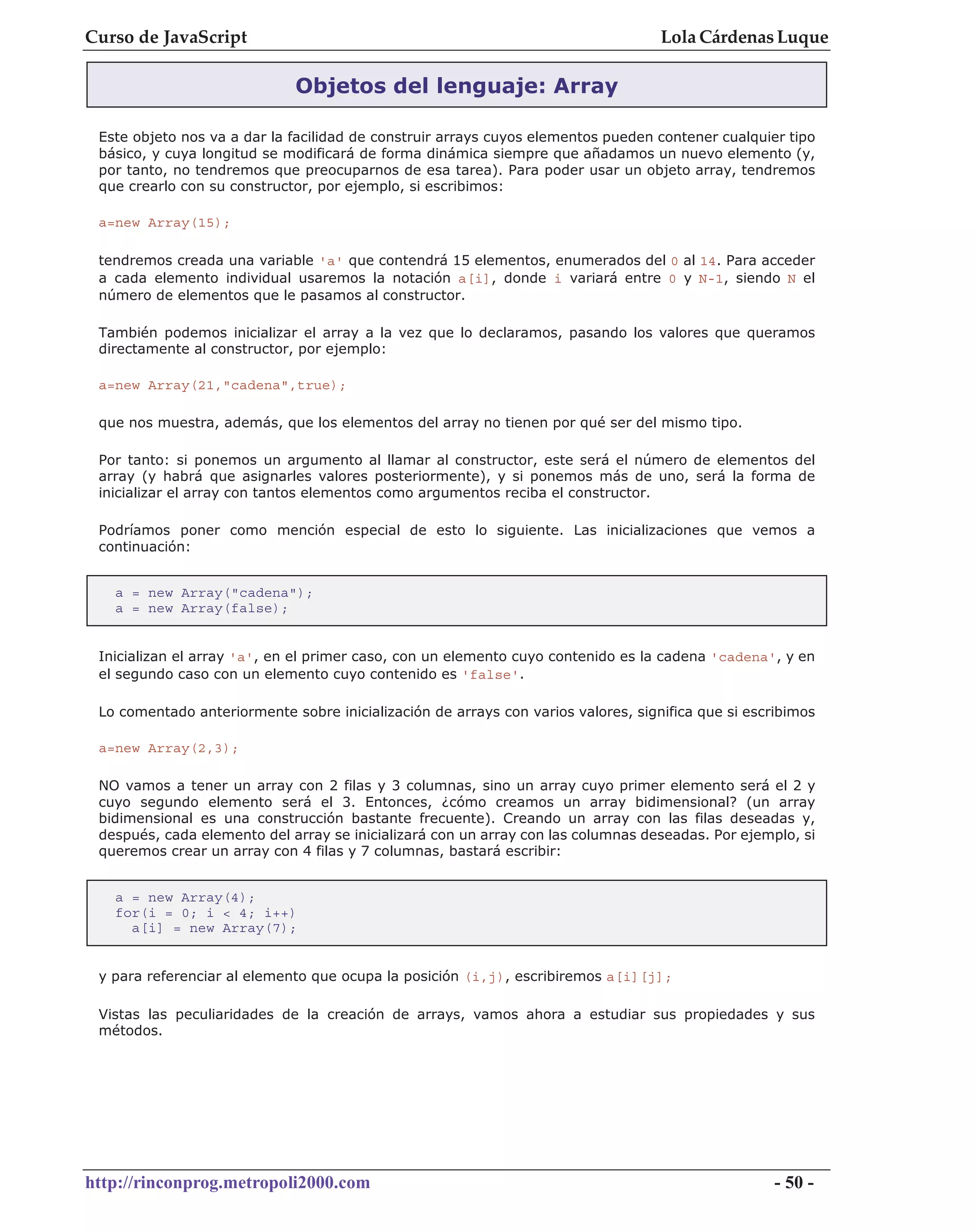 Curso de JavaScript                                                                Lola Cárdenas Luque

                             Objetos del lenguaje: Array

 Este objeto nos va a dar la facilidad de construir arrays cuyos elementos pueden contener cualquier tipo
 básico, y cuya longitud se modificará de forma dinámica siempre que añadamos un nuevo elemento (y,
 por tanto, no tendremos que preocuparnos de esa tarea). Para poder usar un objeto array, tendremos
 que crearlo con su constructor, por ejemplo, si escribimos:

 a=new Array(15);

 tendremos creada una variable 'a' que contendrá 15 elementos, enumerados del 0 al 14. Para acceder
 a cada elemento individual usaremos la notación a[i], donde i variará entre 0 y N-1, siendo N el
 número de elementos que le pasamos al constructor.

 También podemos inicializar el array a la vez que lo declaramos, pasando los valores que queramos
 directamente al constructor, por ejemplo:

 a=new Array(21,"cadena",true);

 que nos muestra, además, que los elementos del array no tienen por qué ser del mismo tipo.

 Por tanto: si ponemos un argumento al llamar al constructor, este será el número de elementos del
 array (y habrá que asignarles valores posteriormente), y si ponemos más de uno, será la forma de
 inicializar el array con tantos elementos como argumentos reciba el constructor.

 Podríamos poner como mención especial de esto lo siguiente. Las inicializaciones que vemos a
 continuación:


   a = new Array("cadena");
   a = new Array(false);


 Inicializan el array 'a', en el primer caso, con un elemento cuyo contenido es la cadena 'cadena', y en
 el segundo caso con un elemento cuyo contenido es 'false'.

 Lo comentado anteriormente sobre inicialización de arrays con varios valores, significa que si escribimos

 a=new Array(2,3);

 NO vamos a tener un array con 2 filas y 3 columnas, sino un array cuyo primer elemento será el 2 y
 cuyo segundo elemento será el 3. Entonces, ¿cómo creamos un array bidimensional? (un array
 bidimensional es una construcción bastante frecuente). Creando un array con las filas deseadas y,
 después, cada elemento del array se inicializará con un array con las columnas deseadas. Por ejemplo, si
 queremos crear un array con 4 filas y 7 columnas, bastará escribir:


   a = new Array(4);
   for(i = 0; i < 4; i++)
     a[i] = new Array(7);


 y para referenciar al elemento que ocupa la posición (i,j), escribiremos a[i][j];

 Vistas las peculiaridades de la creación de arrays, vamos ahora a estudiar sus propiedades y sus
 métodos.




http://rinconprog.metropoli2000.com                                                                 - 50 -
 