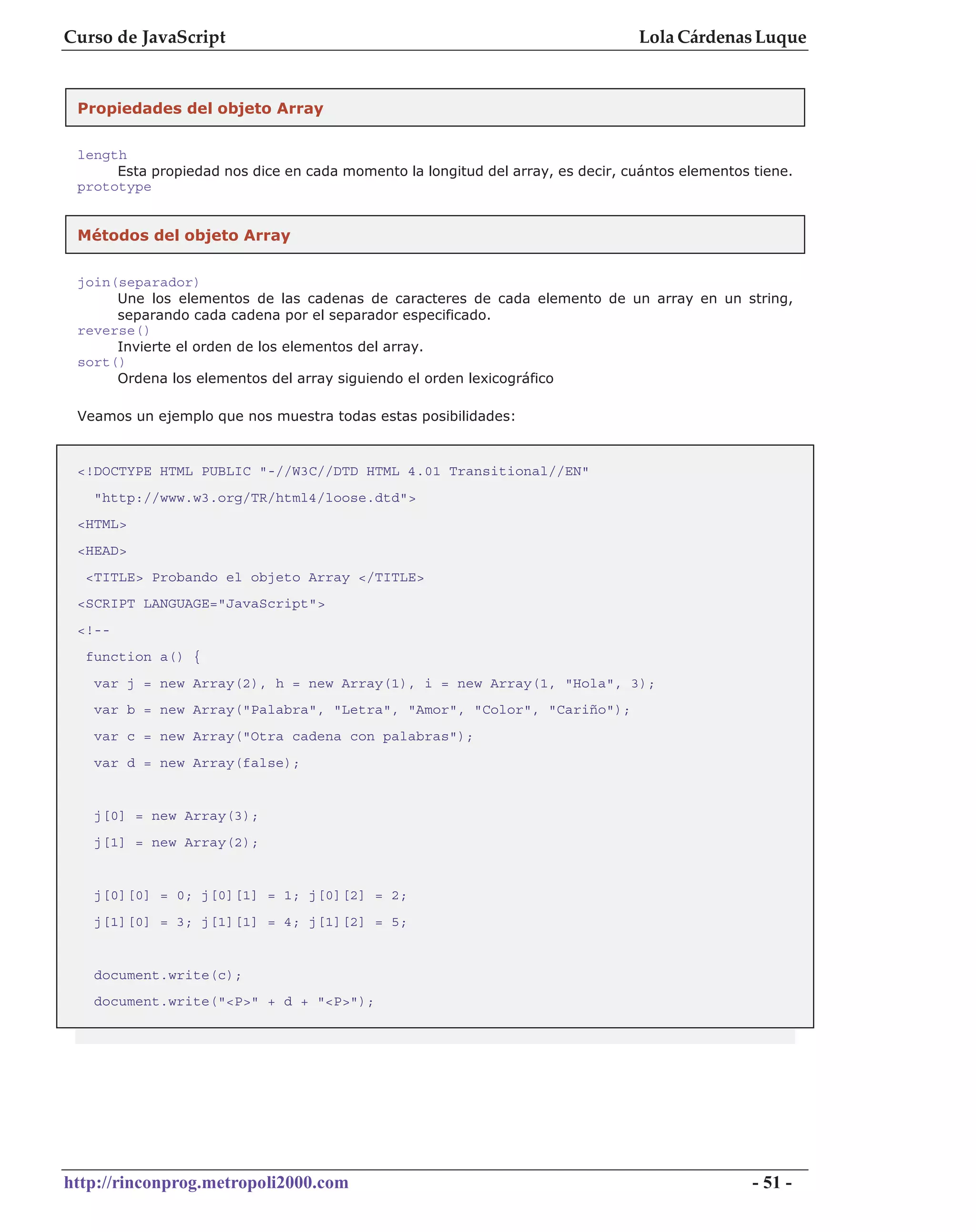 Curso de JavaScript                                                              Lola Cárdenas Luque


 Propiedades del objeto Array

 length
      Esta propiedad nos dice en cada momento la longitud del array, es decir, cuántos elementos tiene.
 prototype


 Métodos del objeto Array


 join(separador)
      Une los elementos de las cadenas de caracteres de cada elemento de un array en un string,
      separando cada cadena por el separador especificado.
 reverse()
      Invierte el orden de los elementos del array.
 sort()
      Ordena los elementos del array siguiendo el orden lexicográfico

 Veamos un ejemplo que nos muestra todas estas posibilidades:


 <!DOCTYPE HTML PUBLIC "-//W3C//DTD HTML 4.01 Transitional//EN"
   "http://www.w3.org/TR/html4/loose.dtd">
 <HTML>
 <HEAD>
  <TITLE> Probando el objeto Array </TITLE>
 <SCRIPT LANGUAGE="JavaScript">
 <!--
  function a() {
   var j = new Array(2), h = new Array(1), i = new Array(1, "Hola", 3);
   var b = new Array("Palabra", "Letra", "Amor", "Color", "Cariño");
   var c = new Array("Otra cadena con palabras");
   var d = new Array(false);


   j[0] = new Array(3);
   j[1] = new Array(2);


   j[0][0] = 0; j[0][1] = 1; j[0][2] = 2;
   j[1][0] = 3; j[1][1] = 4; j[1][2] = 5;


   document.write(c);
   document.write("<P>" + d + "<P>");




http://rinconprog.metropoli2000.com                                                              - 51 -
 