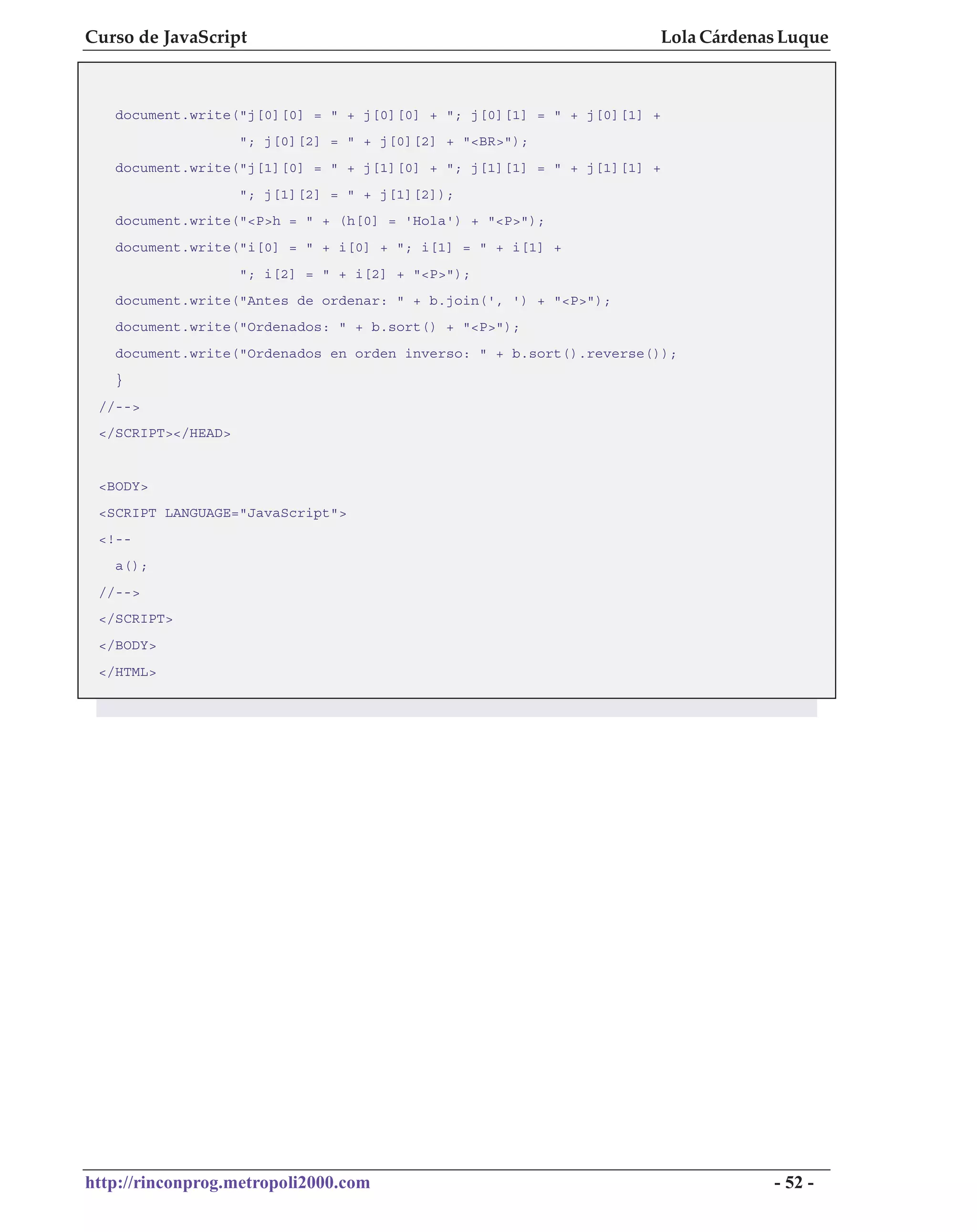 Curso de JavaScript                                                 Lola Cárdenas Luque



   document.write("j[0][0] = " + j[0][0] + "; j[0][1] = " + j[0][1] +
                    "; j[0][2] = " + j[0][2] + "<BR>");
   document.write("j[1][0] = " + j[1][0] + "; j[1][1] = " + j[1][1] +
                    "; j[1][2] = " + j[1][2]);
   document.write("<P>h = " + (h[0] = 'Hola') + "<P>");
   document.write("i[0] = " + i[0] + "; i[1] = " + i[1] +
                    "; i[2] = " + i[2] + "<P>");
   document.write("Antes de ordenar: " + b.join(', ') + "<P>");
   document.write("Ordenados: " + b.sort() + "<P>");
   document.write("Ordenados en orden inverso: " + b.sort().reverse());
   }
 //-->
 </SCRIPT></HEAD>


 <BODY>
 <SCRIPT LANGUAGE="JavaScript">
 <!--
   a();
 //-->
 </SCRIPT>
 </BODY>
 </HTML>




http://rinconprog.metropoli2000.com                                             - 52 -
 