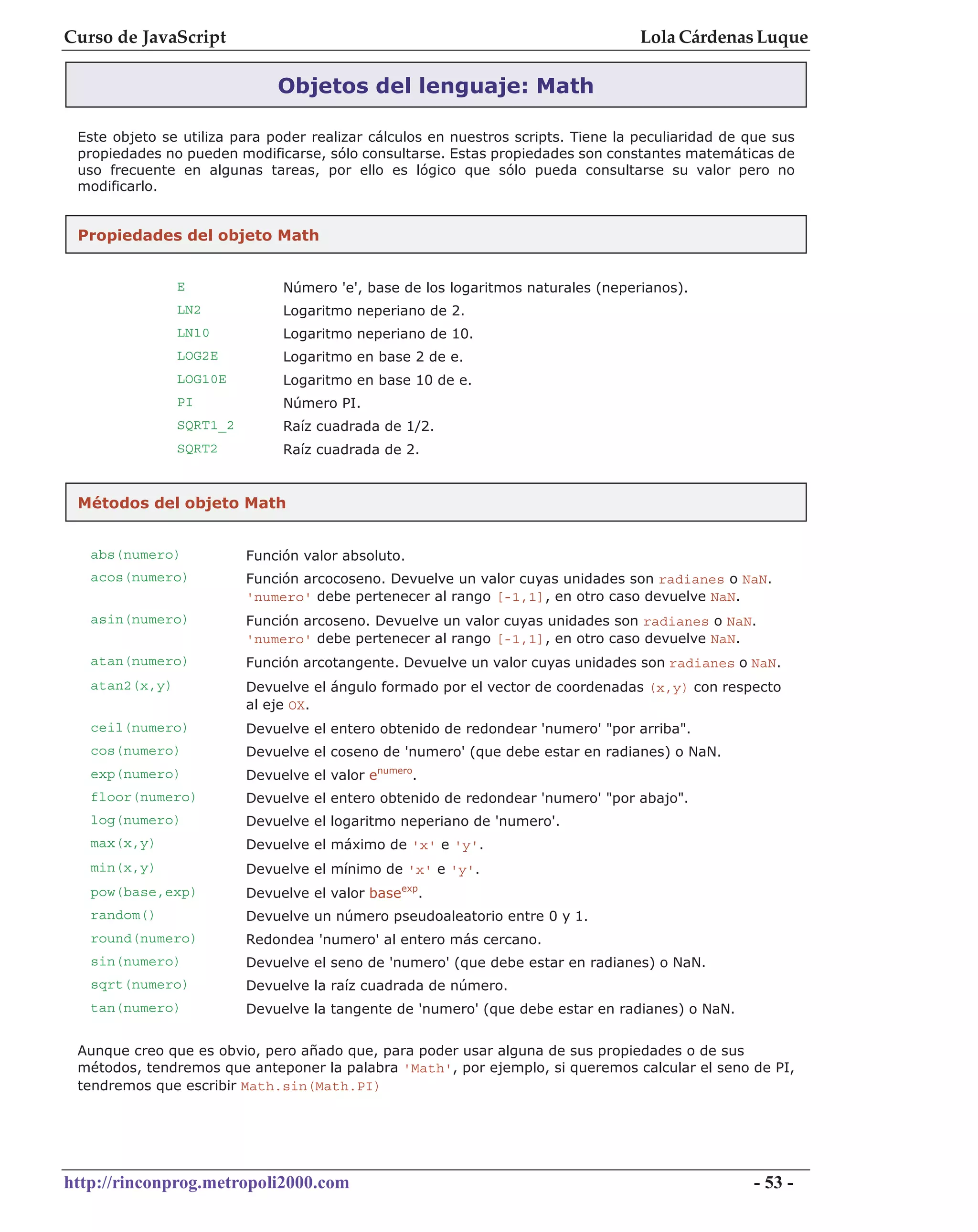 Curso de JavaScript                                                                Lola Cárdenas Luque

                              Objetos del lenguaje: Math

 Este objeto se utiliza para poder realizar cálculos en nuestros scripts. Tiene la peculiaridad de que sus
 propiedades no pueden modificarse, sólo consultarse. Estas propiedades son constantes matemáticas de
 uso frecuente en algunas tareas, por ello es lógico que sólo pueda consultarse su valor pero no
 modificarlo.


 Propiedades del objeto Math


                E              Número 'e', base de los logaritmos naturales (neperianos).
                LN2            Logaritmo neperiano de 2.
                LN10           Logaritmo neperiano de 10.
                LOG2E          Logaritmo en base 2 de e.
                LOG10E         Logaritmo en base 10 de e.
                PI             Número PI.
                SQRT1_2        Raíz cuadrada de 1/2.
                SQRT2          Raíz cuadrada de 2.


 Métodos del objeto Math


   abs(numero)            Función valor absoluto.
   acos(numero)           Función arcocoseno. Devuelve un valor cuyas unidades son radianes o NaN.
                          'numero' debe pertenecer al rango [-1,1], en otro caso devuelve NaN.
   asin(numero)           Función arcoseno. Devuelve un valor cuyas unidades son radianes o NaN.
                          'numero' debe pertenecer al rango [-1,1], en otro caso devuelve NaN.
   atan(numero)           Función arcotangente. Devuelve un valor cuyas unidades son radianes o NaN.
   atan2(x,y)             Devuelve el ángulo formado por el vector de coordenadas (x,y) con respecto
                          al eje OX.
   ceil(numero)           Devuelve el entero obtenido de redondear 'numero' "por arriba".
   cos(numero)            Devuelve el coseno de 'numero' (que debe estar en radianes) o NaN.
   exp(numero)            Devuelve el valor enumero.
   floor(numero)          Devuelve el entero obtenido de redondear 'numero' "por abajo".
   log(numero)            Devuelve el logaritmo neperiano de 'numero'.
   max(x,y)               Devuelve el máximo de 'x' e 'y'.
   min(x,y)               Devuelve el mínimo de 'x' e 'y'.
   pow(base,exp)          Devuelve el valor baseexp.
   random()               Devuelve un número pseudoaleatorio entre 0 y 1.
   round(numero)          Redondea 'numero' al entero más cercano.
   sin(numero)            Devuelve el seno de 'numero' (que debe estar en radianes) o NaN.
   sqrt(numero)           Devuelve la raíz cuadrada de número.
   tan(numero)            Devuelve la tangente de 'numero' (que debe estar en radianes) o NaN.


 Aunque creo que es obvio, pero añado que, para poder usar alguna de sus propiedades o de sus
 métodos, tendremos que anteponer la palabra 'Math', por ejemplo, si queremos calcular el seno de PI,
 tendremos que escribir Math.sin(Math.PI)




http://rinconprog.metropoli2000.com                                                                 - 53 -
 