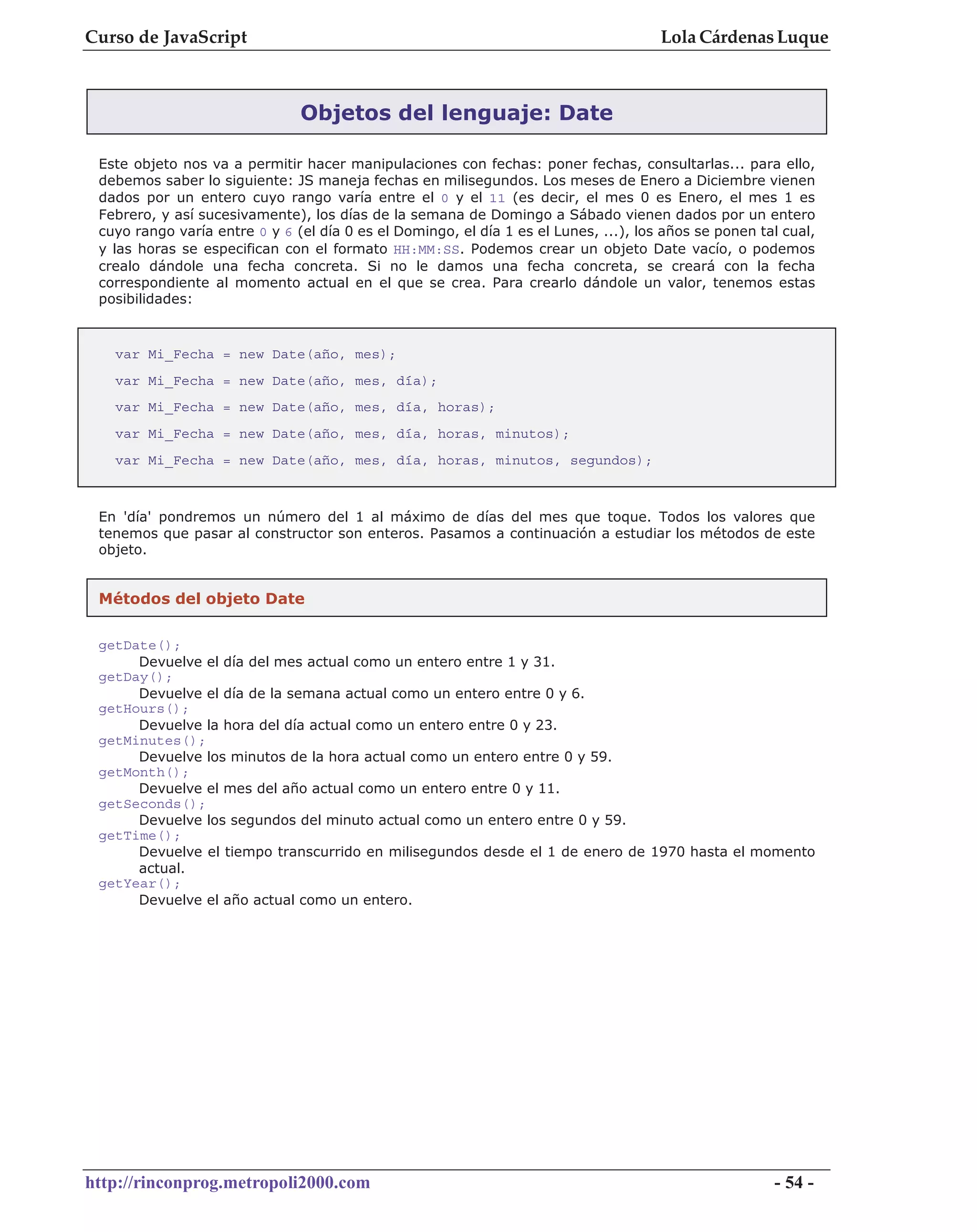 Curso de JavaScript                                                                   Lola Cárdenas Luque



                               Objetos del lenguaje: Date

 Este objeto nos va a permitir hacer manipulaciones con fechas: poner fechas, consultarlas... para ello,
 debemos saber lo siguiente: JS maneja fechas en milisegundos. Los meses de Enero a Diciembre vienen
 dados por un entero cuyo rango varía entre el 0 y el 11 (es decir, el mes 0 es Enero, el mes 1 es
 Febrero, y así sucesivamente), los días de la semana de Domingo a Sábado vienen dados por un entero
 cuyo rango varía entre 0 y 6 (el día 0 es el Domingo, el día 1 es el Lunes, ...), los años se ponen tal cual,
 y las horas se especifican con el formato HH:MM:SS. Podemos crear un objeto Date vacío, o podemos
 crealo dándole una fecha concreta. Si no le damos una fecha concreta, se creará con la fecha
 correspondiente al momento actual en el que se crea. Para crearlo dándole un valor, tenemos estas
 posibilidades:



   var Mi_Fecha = new Date(año, mes);
   var Mi_Fecha = new Date(año, mes, día);
   var Mi_Fecha = new Date(año, mes, día, horas);
   var Mi_Fecha = new Date(año, mes, día, horas, minutos);
   var Mi_Fecha = new Date(año, mes, día, horas, minutos, segundos);



 En 'día' pondremos un número del 1 al máximo de días del mes que toque. Todos los valores que
 tenemos que pasar al constructor son enteros. Pasamos a continuación a estudiar los métodos de este
 objeto.


 Métodos del objeto Date

 getDate();
      Devuelve el día del mes actual como un entero entre 1 y 31.
 getDay();
      Devuelve el día de la semana actual como un entero entre 0 y 6.
 getHours();
      Devuelve la hora del día actual como un entero entre 0 y 23.
 getMinutes();
      Devuelve los minutos de la hora actual como un entero entre 0 y 59.
 getMonth();
      Devuelve el mes del año actual como un entero entre 0 y 11.
 getSeconds();
      Devuelve los segundos del minuto actual como un entero entre 0 y 59.
 getTime();
      Devuelve el tiempo transcurrido en milisegundos desde el 1 de enero de 1970 hasta el momento
      actual.
 getYear();
      Devuelve el año actual como un entero.




http://rinconprog.metropoli2000.com                                                                    - 54 -
 