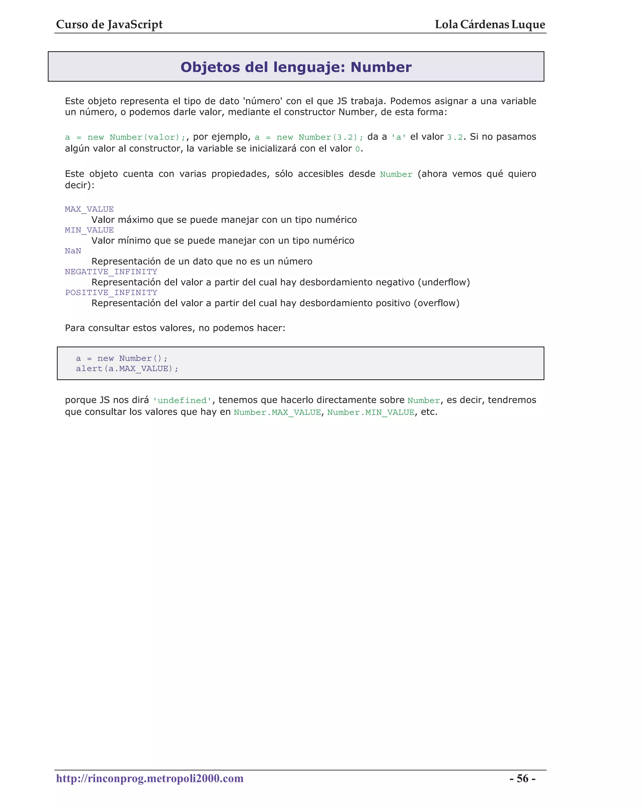Curso de JavaScript                                                             Lola Cárdenas Luque


                         Objetos del lenguaje: Number

 Este objeto representa el tipo de dato 'número' con el que JS trabaja. Podemos asignar a una variable
 un número, o podemos darle valor, mediante el constructor Number, de esta forma:

 a = new Number(valor);, por ejemplo, a = new Number(3.2); da a 'a' el valor 3.2. Si no pasamos
 algún valor al constructor, la variable se inicializará con el valor 0.

 Este objeto cuenta con varias propiedades, sólo accesibles desde Number (ahora vemos qué quiero
 decir):

 MAX_VALUE
      Valor máximo que se puede manejar con un tipo numérico
 MIN_VALUE
      Valor mínimo que se puede manejar con un tipo numérico
 NaN
      Representación de un dato que no es un número
 NEGATIVE_INFINITY
      Representación del valor a partir del cual hay desbordamiento negativo (underflow)
 POSITIVE_INFINITY
      Representación del valor a partir del cual hay desbordamiento positivo (overflow)

 Para consultar estos valores, no podemos hacer:


   a = new Number();
   alert(a.MAX_VALUE);


 porque JS nos dirá 'undefined', tenemos que hacerlo directamente sobre Number, es decir, tendremos
 que consultar los valores que hay en Number.MAX_VALUE, Number.MIN_VALUE, etc.




http://rinconprog.metropoli2000.com                                                             - 56 -
 
