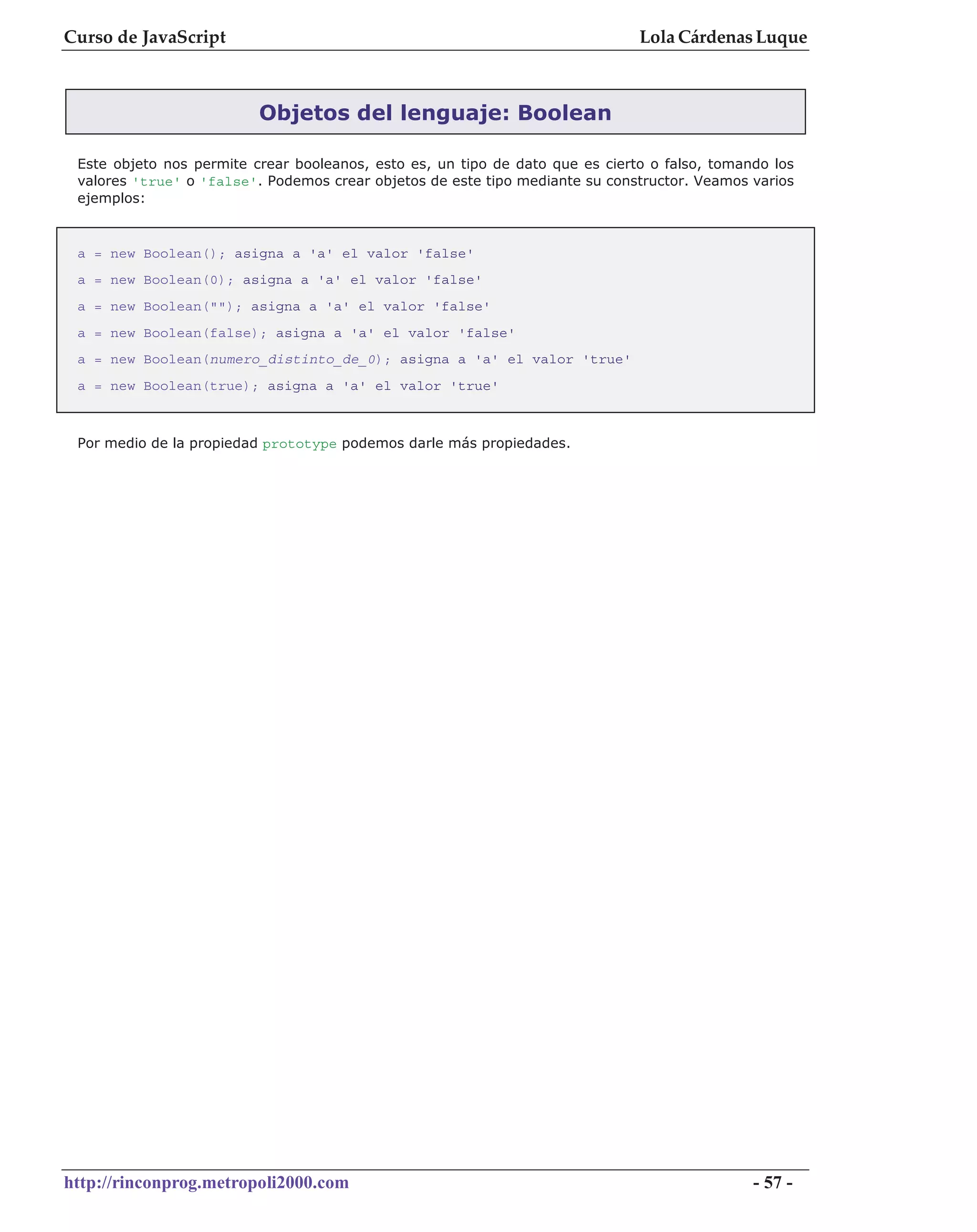 Curso de JavaScript                                                            Lola Cárdenas Luque



                          Objetos del lenguaje: Boolean

 Este objeto nos permite crear booleanos, esto es, un tipo de dato que es cierto o falso, tomando los
 valores 'true' o 'false'. Podemos crear objetos de este tipo mediante su constructor. Veamos varios
 ejemplos:



 a = new Boolean(); asigna a 'a' el valor 'false'
 a = new Boolean(0); asigna a 'a' el valor 'false'
 a = new Boolean(""); asigna a 'a' el valor 'false'
 a = new Boolean(false); asigna a 'a' el valor 'false'
 a = new Boolean(numero_distinto_de_0); asigna a 'a' el valor 'true'
 a = new Boolean(true); asigna a 'a' el valor 'true'



 Por medio de la propiedad prototype podemos darle más propiedades.




http://rinconprog.metropoli2000.com                                                            - 57 -
 