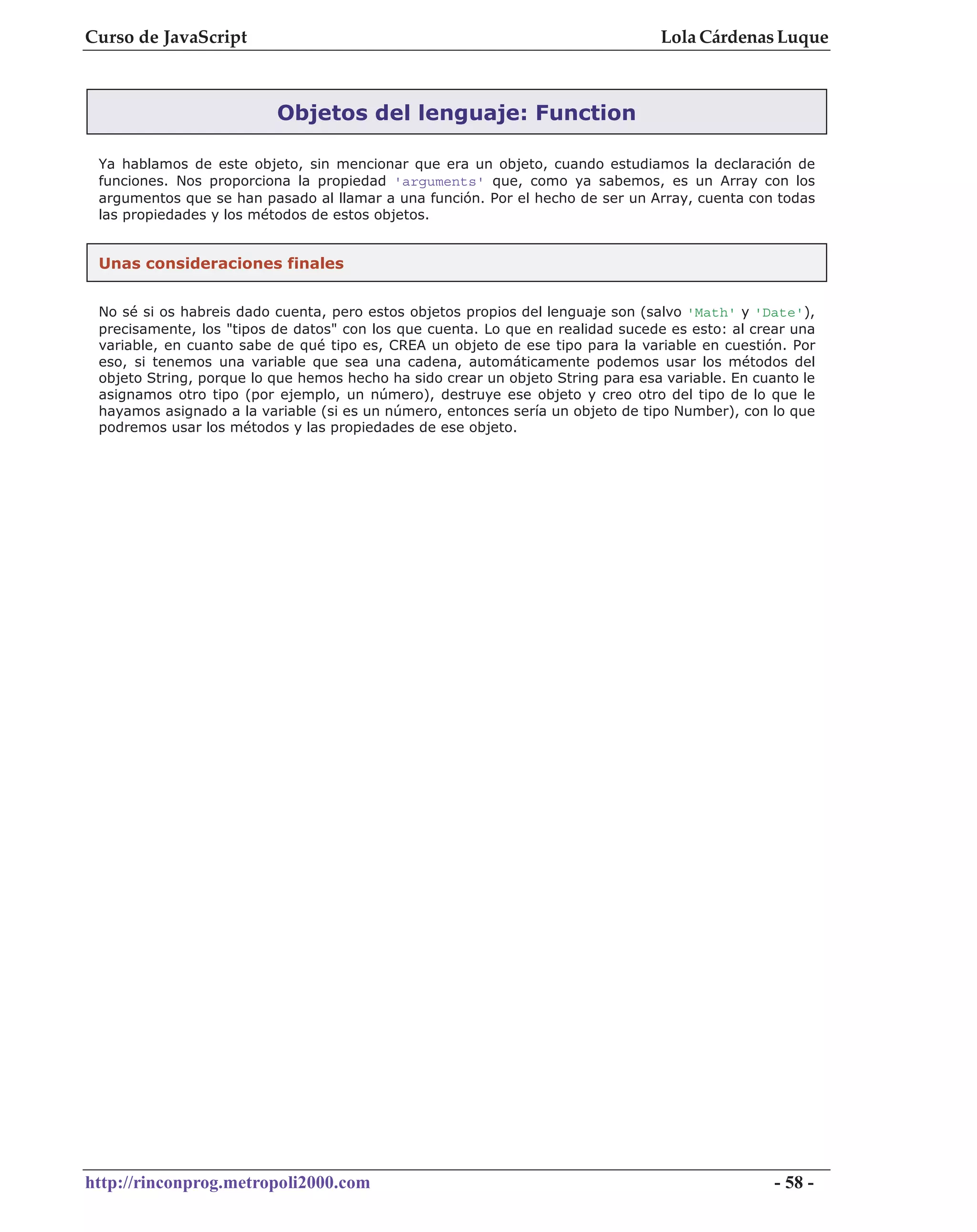 Curso de JavaScript                                                              Lola Cárdenas Luque



                          Objetos del lenguaje: Function

 Ya hablamos de este objeto, sin mencionar que era un objeto, cuando estudiamos la declaración de
 funciones. Nos proporciona la propiedad 'arguments' que, como ya sabemos, es un Array con los
 argumentos que se han pasado al llamar a una función. Por el hecho de ser un Array, cuenta con todas
 las propiedades y los métodos de estos objetos.


 Unas consideraciones finales


 No sé si os habreis dado cuenta, pero estos objetos propios del lenguaje son (salvo 'Math' y 'Date'),
 precisamente, los "tipos de datos" con los que cuenta. Lo que en realidad sucede es esto: al crear una
 variable, en cuanto sabe de qué tipo es, CREA un objeto de ese tipo para la variable en cuestión. Por
 eso, si tenemos una variable que sea una cadena, automáticamente podemos usar los métodos del
 objeto String, porque lo que hemos hecho ha sido crear un objeto String para esa variable. En cuanto le
 asignamos otro tipo (por ejemplo, un número), destruye ese objeto y creo otro del tipo de lo que le
 hayamos asignado a la variable (si es un número, entonces sería un objeto de tipo Number), con lo que
 podremos usar los métodos y las propiedades de ese objeto.




http://rinconprog.metropoli2000.com                                                               - 58 -
 