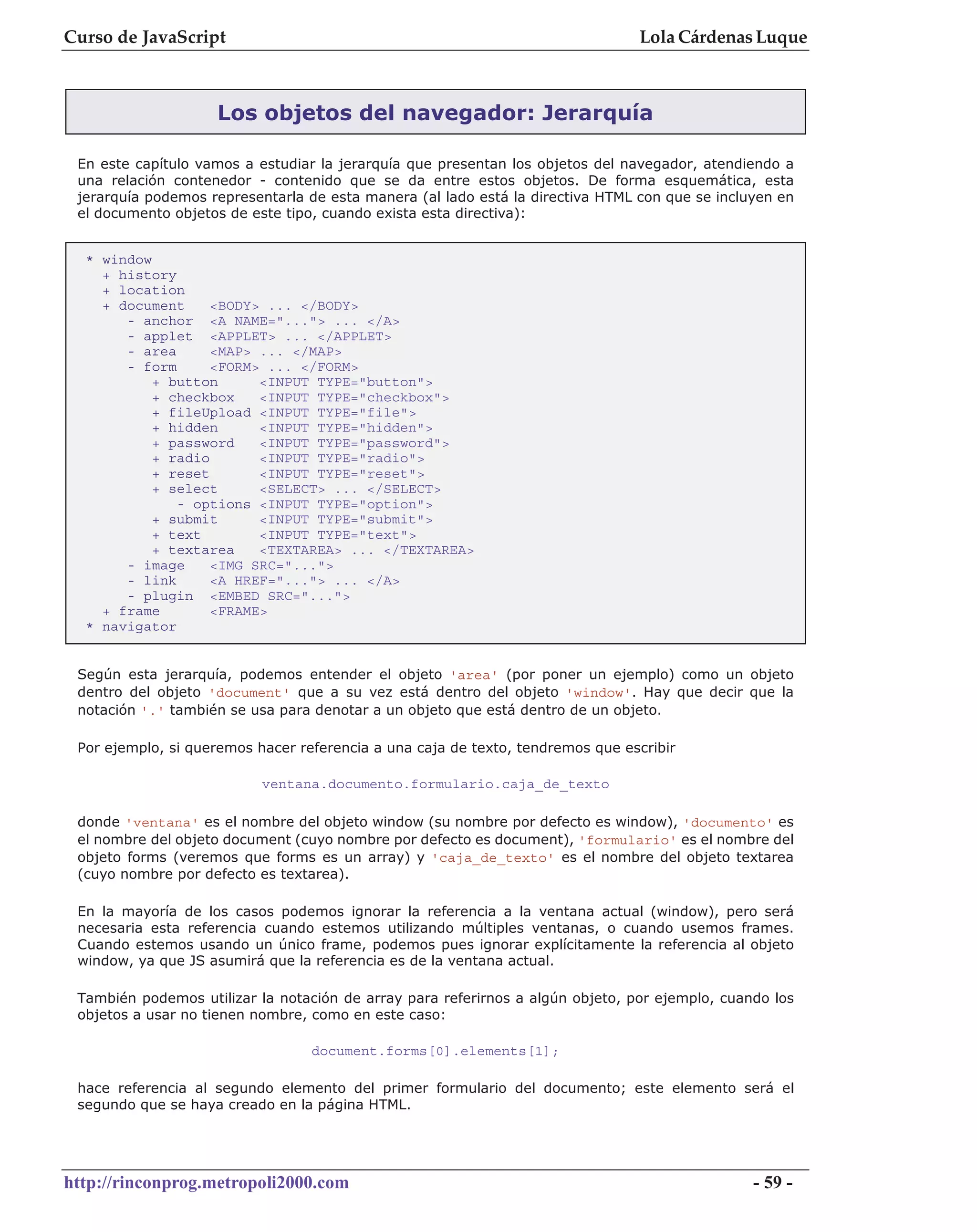 Curso de JavaScript                                                             Lola Cárdenas Luque



                    Los objetos del navegador: Jerarquía

 En este capítulo vamos a estudiar la jerarquía que presentan los objetos del navegador, atendiendo a
 una relación contenedor - contenido que se da entre estos objetos. De forma esquemática, esta
 jerarquía podemos representarla de esta manera (al lado está la directiva HTML con que se incluyen en
 el documento objetos de este tipo, cuando exista esta directiva):


  * window
    + history
    + location
    + document     <BODY> ... </BODY>
       - anchor <A NAME="..."> ... </A>
       - applet <APPLET> ... </APPLET>
       - area      <MAP> ... </MAP>
       - form      <FORM> ... </FORM>
           + button      <INPUT TYPE="button">
           + checkbox    <INPUT TYPE="checkbox">
           + fileUpload <INPUT TYPE="file">
           + hidden      <INPUT TYPE="hidden">
           + password    <INPUT TYPE="password">
           + radio       <INPUT TYPE="radio">
           + reset       <INPUT TYPE="reset">
           + select      <SELECT> ... </SELECT>
              - options <INPUT TYPE="option">
           + submit      <INPUT TYPE="submit">
           + text        <INPUT TYPE="text">
           + textarea    <TEXTAREA> ... </TEXTAREA>
       - image     <IMG SRC="...">
       - link      <A HREF="..."> ... </A>
       - plugin <EMBED SRC="...">
    + frame        <FRAME>
  * navigator


 Según esta jerarquía, podemos entender el objeto 'area' (por poner un ejemplo) como un objeto
 dentro del objeto 'document' que a su vez está dentro del objeto 'window'. Hay que decir que la
 notación '.' también se usa para denotar a un objeto que está dentro de un objeto.

 Por ejemplo, si queremos hacer referencia a una caja de texto, tendremos que escribir

                           ventana.documento.formulario.caja_de_texto

 donde 'ventana' es el nombre del objeto window (su nombre por defecto es window), 'documento' es
 el nombre del objeto document (cuyo nombre por defecto es document), 'formulario' es el nombre del
 objeto forms (veremos que forms es un array) y 'caja_de_texto' es el nombre del objeto textarea
 (cuyo nombre por defecto es textarea).

 En la mayoría de los casos podemos ignorar la referencia a la ventana actual (window), pero será
 necesaria esta referencia cuando estemos utilizando múltiples ventanas, o cuando usemos frames.
 Cuando estemos usando un único frame, podemos pues ignorar explícitamente la referencia al objeto
 window, ya que JS asumirá que la referencia es de la ventana actual.

 También podemos utilizar la notación de array para referirnos a algún objeto, por ejemplo, cuando los
 objetos a usar no tienen nombre, como en este caso:

                                  document.forms[0].elements[1];

 hace referencia al segundo elemento del primer formulario del documento; este elemento será el
 segundo que se haya creado en la página HTML.




http://rinconprog.metropoli2000.com                                                             - 59 -
 
